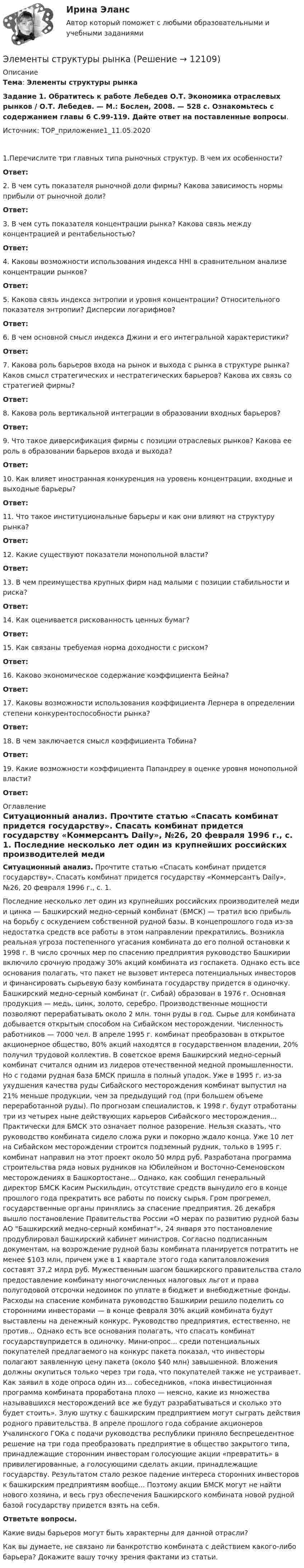     
          Описание
          Тема: Элементы структуры рынкаЗадание 1. Обратитесь к работе Лебедев О.Т. Экономика отраслевых рынков / О.Т. Лебедев. — М.: Бослен, 2008. — 528 с. Ознакомьтесь с содержанием главы 6 С.99-119. Дайте ответ на поставленные вопросы.  Источник: ТОР_приложение1_11.05.20201.Перечислите три главных типа рыночных структур. В чем их особенности? Ответ: 2. В чем суть показателя рыночной доли фирмы? Какова зависимость нормы прибыли от рыночной доли? Ответ: 3. В чем суть показателя концентрации рынка? Какова связь между концентрацией и рентабельностью? Ответ: 4. Каковы возможности использования индекса HHI в сравнительном анализе концентрации рынков? Ответ: 5. Какова связь индекса энтропии и уровня концентрации? Относительного показателя энтропии? Дисперсии логарифмов? Ответ: 6. В чем основной смысл индекса Джини и его интегральной характеристики? Ответ: 7. Какова роль барьеров входа на рынок и выхода с рынка в структуре рынка? Каков смысл стратегических и нестратегических барьеров? Какова их связь со стратегией фирмы?Ответ: 8. Какова роль вертикальной интеграции в образовании входных барьеров?Ответ: 9. Что такое диверсификация фирмы с позиции отраслевых рынков? Какова ее роль в образовании барьеров входа и выхода? Ответ: 10. Как влияет иностранная конкуренция на уровень концентрации, входные и выходные барьеры?Ответ: 11. Что такое институциональные барьеры и как они влияют на структуру рынка? Ответ: 12. Какие существуют показатели монопольной власти? Ответ: 13. В чем преимущества крупных фирм над малыми с позиции стабильности и риска? Ответ: 14. Как оценивается рискованность ценных бумаг? Ответ: 15. Как связаны требуемая норма доходности с риском? Ответ: 16. Каково экономическое содержание коэффициента Бейна?Ответ: 17. Каковы возможности использования коэффициента Лернера в определении степени конкурентоспособности рынка? Ответ: 18. В чем заключается смысл коэффициента Тобина? Ответ:  19. Какие возможности коэффициента Папандреу в оценке уровня монопольной власти?Ответ: 
          Оглавление
           Ситуационный анализ. Прочтите статью «Спасать комбинат придется государству». Спасать комбинат придется государству «Коммерсантъ Daily», №26, 20 февраля 1996 г., с. 1.	 Последние несколько лет один из крупнейших российских производителей меди и цинка — Башкирский медно-серный комбинат (БМСК) — тратил всю прибыль на борьбу с оскудением собственной рудной базы. В концепрошлого года из-за недостатка средств все работы в этом направлении прекратились. Возникла реальная угроза постепенного угасания комбината до его полной остановки к 1998 г. В число срочных мер по спасению предприятия руководство Башкирии включило срочную продажу 30% акций комбината из госпакета. Однако есть все основания полагать, что пакет не вызовет интереса потенциальных инвесторов и финансировать сырьевую базу комбината государству придется в одиночку. Башкирский медно-серный комбинат (г. Сибай) образован в 1976 г. Основная продукция — медь, цинк, золото, серебро. Производственные мощности позволяют перерабатывать около 2 млн. тонн руды в год. Сырье для комбината добывается открытым способом на Сибайском месторождении. Численность работников — 7000 чел. В апреле 1995 г. комбинат преобразован в открытое акционерное общество, 80% акций находятся в государственном владении, 20% получил трудовой коллектив. В советское время Башкирский медно-серный комбинат считался одним из лидеров отечественной медной промышленности. Но с годами рудная база БМСК пришла в полный упадок. Уже в 1995 г. из-за ухудшения качества руды Сибайского месторождения комбинат выпустил на 21% меньше продукции, чем за предыдущий год (при большем объеме переработанной руды). По прогнозам специалистов, к 1998 г. будут отработаны три из четырех ныне действующих карьеров Сибайского месторождения... Практически для БМСК это означает полное разорение. Нельзя сказать, что руководство комбината сидело сложа руки и покорно ждало конца. Уже 10 лет на Сибайском месторождении строится подземный рудник, только в 1995 г. комбинат направил на этот проект около 50 млрд руб. Разработана программа строительства ряда новых рудников на Юбилейном и Восточно-Семеновском месторождениях в Башкортостане... Однако, как сообщил генеральный директор БМСК Касим Рыскильдин, отсутствие средств вынудило его в конце прошлого года прекратить все работы по поиску сырья. Гром прогремел, государственные органы принялись за спасение предприятия. 26 декабря вышло постановление Правительства России «О мерах по развитию рудной базы АО Башкирский медно-серный комбинат», 24 января это постановление продублировал башкирский кабинет министров. Согласно подписанным документам, на возрождение рудной базы комбината планируется потратить не менее $103 млн, причем уже в 1 квартале этого года капиталовложения составят 37,2 млрд руб. Мужественным шагом башкирского правительства стало предоставление комбинату многочисленных налоговых льгот и права полугодовой отсрочки недоимок по уплате в бюджет и внебюджетные фонды. Расходы на спасение комбината руководство Башкирии решило поделить со сторонними инвесторами — в конце февраля 30% акций комбината будут выставлены на денежный конкурс. Руководство предприятия, естественно, не против... Однако есть все основания полагать, что спасать комбинат государствупридется в одиночку. Мини-опрос... среди потенциальных покупателей предлагаемого на конкурс пакета показал, что инвесторы полагают заявленную цену пакета (около $40 млн) завышенной. Вложения должны окупиться только через три года, что покупателей также не устраивает. Как заявил в ходе опроса один из... собеседников, «пока инвестиционная программа комбината проработана плохо — неясно, какие из множества называвшихся месторождений все же будут разрабатываться и сколько это будет стоить». Злую шутку с башкирским предприятием могут сыграть действия родного правительства. В апреле прошлого года собрание акционеров Учалинского ГОКа с подачи руководства республики приняло беспрецедентное решение на три года преобразовать предприятие в общество закрытого типа, принадлежащие сторонним инвесторам голосующие акции «превратить» в привилегированные, а голосующими сделать акции, принадлежащие государству. Результатом стало резкое падение интереса сторонних инвесторов к башкирским предприятиям вообще... Поэтому акции БМСК могут не найти нового хозяина, и весь груз обеспечения Башкирского комбината новой рудной базой государству придется взять на себя.  Ответьте вопросы. 	Какие виды барьеров могут быть характерны для данной отрасли? 	Как вы думаете, не связано ли банкротство комбината с действием какого-либо барьера? Докажите вашу точку зрения фактами из статьи. 
            
            
            Элементы поэтапного метода устранения социально-трудовых конфликтов:... (укажите 3 варианта ответа)Элементы структуры рынкаЭлементы теории множеств. Отношения. Комбинаторика Элементы цепи, схемы которых изображены на рис. 28, имеет следующие значения: e1 = 2 В; e2 = 2,2 В; R1 = 1,5 кОм, R2 = 2,2 кОм. Определить показание вольтметра, если его сопротивление RV = 2 кОм. Элементы эмоционального выгорания (по К. Маслач):... (укажите 3 варианта ответа)Элемент, электронная конфигурация которого 1s2 2s2 2p6 3s2 3p6 , – это …Элемент, электронная конфигурация которого 1s2 2s2 2p6 3s2 3p6, – это …Элементы высшей математики тест Синергия 2023 (все ответы ✅90/100 баллов)Элементы высшей математики.Тест Синергия (Ответы 100 баллов)Элементы высшей математики (тест с ответами МТИ/МОИ)Элементы высшей математики (тест с ответами Синергия/МОИ/ МТИ /МОСАП)Элементы имеют ЭДС e1 = e2 = 1,5 В и внутренние сопротивления r1 = r2 = 0,5 Ом, сопротивления R1 = R2 = 2 Ом и R3 = 10 Ом, сопротивление амперметра RА = 3 Ом. Определить ток, текущий через амперметр.Элементы имеют ЭДС e1 = e2 = 1,5 В и внутренние сопротивления r1 = r2 = 0,5 Ом, сопротивления R1 = R2 = 2 Ом и R3 = 10 Ом, сопротивление амперметра RА = 3 Ом. Определить ток, текущий через амперметр.Элементы математической логики СИНЕРГИЯ