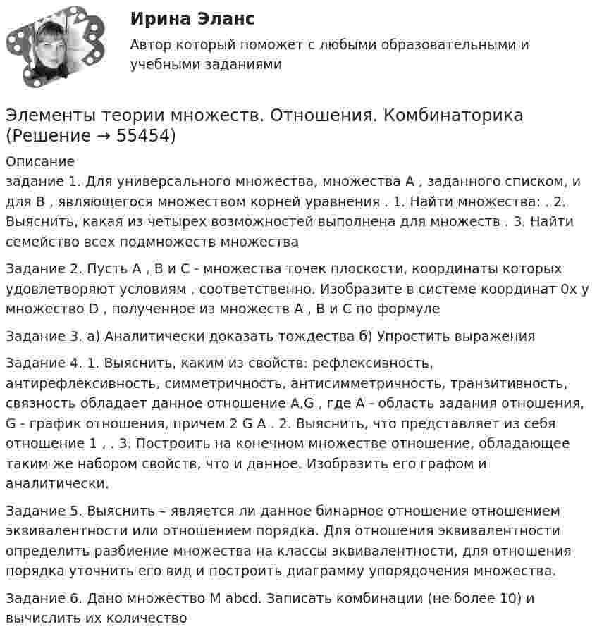      
            Описание
            задание 1. Для универсального множества, множества A , заданного списком, и для B , являющегося множеством корней уравнения . 1. Найти множества:  . 2. Выяснить, какая из четырех возможностей выполнена для множеств  . 3. Найти семейство всех подмножеств множества Задание 2. Пусть A , B и C - множества точек плоскости, координаты которых удовлетворяют условиям ,  соответственно. Изобразите в системе координат 0x y множество D , полученное из множеств A , B и C по формуле  Задание 3. а) Аналитически доказать тождества б) Упростить выраженияЗадание 4. 1. Выяснить, каким из свойств: рефлексивность, антирефлексивность, симметричность, антисимметричность, транзитивность, связность обладает данное отношение  A,G , где A - область задания отношения, G - график отношения, причем 2 G A  . 2. Выяснить, что представляет из себя отношение 1 ,  . 3. Построить на конечном множестве отношение, обладающее таким же набором свойств, что и данное. Изобразить его графом и аналитически. Задание 5. Выяснить – является ли данное бинарное отношение отношением эквивалентности или отношением порядка. Для отношения эквивалентности определить разбиение множества на классы эквивалентности, для отношения порядка уточнить его вид и построить диаграмму упорядочения множества.Задание 6. Дано множество M abcd.  Записать комбинации (не более 10) и вычислить их количество   
            
            
            Элементы структуры рынкаЭлементы теории множеств. Отношения. Комбинаторика Элементы цепи, схемы которых изображены на рис. 28, имеет следующие значения: e1 = 2 В; e2 = 2,2 В; R1 = 1,5 кОм, R2 = 2,2 кОм. Определить показание вольтметра, если его сопротивление RV = 2 кОм. Элементы эмоционального выгорания (по К. Маслач):... (укажите 3 варианта ответа)Элемент, электронная конфигурация которого 1s2 2s2 2p6 3s2 3p6 , – это …Элемент, электронная конфигурация которого 1s2 2s2 2p6 3s2 3p6, – это …Эмиссию денег в России осуществляет:Элементы высшей математики.Тест Синергия (Ответы 100 баллов)Элементы высшей математики (тест с ответами МТИ/МОИ)Элементы высшей математики (тест с ответами Синергия/МОИ/ МТИ /МОСАП)Элементы имеют ЭДС e1 = e2 = 1,5 В и внутренние сопротивления r1 = r2 = 0,5 Ом, сопротивления R1 = R2 = 2 Ом и R3 = 10 Ом, сопротивление амперметра RА = 3 Ом. Определить ток, текущий через амперметр.Элементы имеют ЭДС e1 = e2 = 1,5 В и внутренние сопротивления r1 = r2 = 0,5 Ом, сопротивления R1 = R2 = 2 Ом и R3 = 10 Ом, сопротивление амперметра RА = 3 Ом. Определить ток, текущий через амперметр.Элементы математической логики СИНЕРГИЯЭлементы налога: виды, сущность, функции