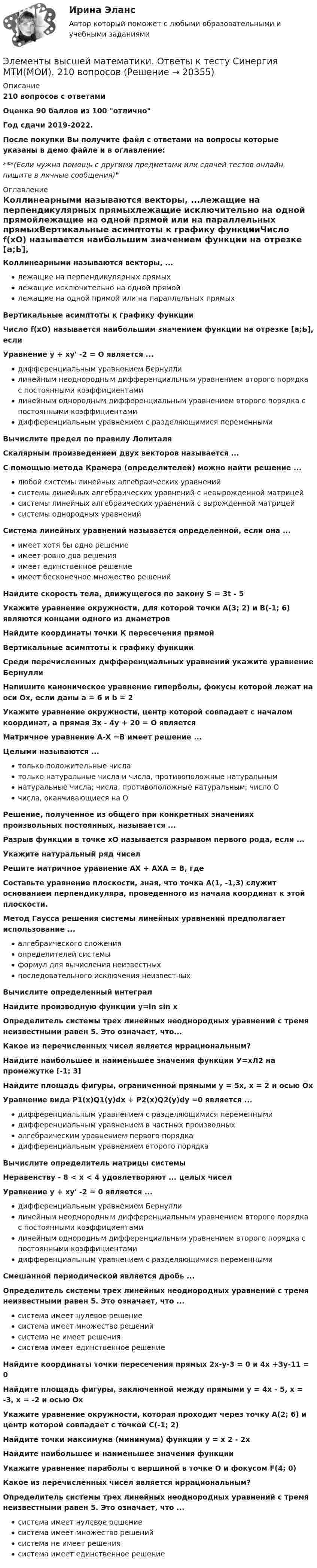     
          Описание
          210 вопросов с ответамиОценка 90 баллов из 100 отличноГод сдачи 2019-2022.После покупки Вы получите файл с ответами на вопросы которые указаны в демо файле и в оглавление:***(Если нужна помощь с другими предметами или сдачей тестов онлайн, пишите в личные сообщения)  
          Оглавление
          Коллинеарными называются векторы, ...лежащие на перпендикулярных прямыхлежащие исключительно на одной прямойлежащие на одной прямой или на параллельных прямыхВертикальные асимптоты к графику функцииЧисло f(xO) называется наибольшим значением функции на отрезке [а;Ь], еслиУравнение у + ху' -2 = О является ...дифференциальным уравнением Бернуллилинейным неоднородным дифференциальным уравнением второго порядка с постоянными коэффициентамилинейным однородным дифференциальным уравнением второго порядка с постоянными коэффициентамидифференциальным уравнением с разделяющимися переменнымиВычислите предел по правилу ЛопиталяСкалярным произведением двух векторов называется ...С помощью метода Крамера (определителей) можно найти решение ...любой системы линейных алгебраических уравненийсистемы линейных алгебраических уравнений с невырожденной матрицейсистемы линейных алгебраических уравнений с вырожденной матрицейсистемы однородных уравненийСистема линейных уравнений называется определенной, если она ...имеет хотя бы одно решениеимеет ровно два решенияимеет единственное решениеимеет бесконечное множество решенийНайдите скорость тела, движущегося по закону S = 3t - 5Укажите уравнение окружности, для которой точки А(3; 2) и В(-1; 6) являются концами одного из диаметровНайдите координаты точки К пересечения прямойВертикальные асимптоты к графику функцииСреди перечисленных дифференциальных уравнений укажите уравнение БернуллиНапишите каноническое уравнение гиперболы, фокусы которой лежат на оси Ох, если даны а = 6 и b = 2Укажите уравнение окружности, центр которой совпадает с началом координат, а прямая Зх - 4у + 20 = О являетсяМатричное уравнение А-Х =В имеет решение ...Целыми называются ...только положительные числатолько натуральные числа и числа, противоположные натуральнымнатуральные числа; числа, противоположные натуральным; число Очисла, оканчивающиеся на ОРешение, полученное из общего при конкретных значениях произвольных постоянных, называется ...Разрыв функции в точке хО называется разрывом первого рода, если ...Укажите натуральный ряд чиселРешите матричное уравнение АХ + АХА = В, гдеСоставьте уравнение плоскости, зная, что точка А(1, -1,3) служит основанием перпендикуляра, проведенного из начала координат к этой плоскости.Метод Гаусса решения системы линейных уравнений предполагает использование ...алгебраического сложенияопределителей системыформул для вычисления неизвестныхпоследовательного исключения неизвестныхВычислите определенный интегралНайдите производную функции y=ln sin хОпределитель системы трех линейных неоднородных уравнений с тремя неизвестными равен 5. Это означает, что...Какое из перечисленных чисел является иррациональным?Найдите наибольшее и наименьшее значения функции У=хЛ2 на промежутке [-1; 3]Найдите площадь фигуры, ограниченной прямыми у = 5х, х = 2 и осью ОхУравнение вида P1(x)Q1(y)dx + P2(x)Q2(y)dy =0 является ...дифференциальным уравнением с разделяющимися переменнымидифференциальным уравнением в частных производныхалгебраическим уравнением первого порядкадифференциальным уравнением второго порядкаВычислите определитель матрицы системыНеравенству - 8 < х < 4 удовлетворяют ... целых чиселУравнение у + ху' -2 = 0 является ...дифференциальным уравнением Бернуллилинейным неоднородным дифференциальным уравнением второго порядка с постоянными коэффициентамилинейным однородным дифференциальным уравнением второго порядка с постоянными коэффициентамидифференциальным уравнением с разделяющимися переменнымиСмешанной периодической является дробь ...Определитель системы трех линейных неоднородных уравнений с тремя неизвестными равен 5. Это означает, что ...система имеет нулевое решениесистема имеет множество решенийсистема не имеет решениясистема имеет единственное решениеНайдите координаты точки пересечения прямых 2х-у-3 = 0 и 4х +Зу-11 = 0Найдите площадь фигуры, заключенной между прямыми у = 4х - 5, х = -3, х = -2 и осью ОхУкажите уравнение окружности, которая проходит через точку А(2; 6) и центр которой совпадает с точкой С(-1; 2)Найдите точки максимума (минимума) функции у = х 2 - 2хНайдите наибольшее и наименьшее значения функцииУкажите уравнение параболы с вершиной в точке О и фокусом F(4; 0)Какое из перечисленных чисел является иррациональным?Определитель системы трех линейных неоднородных уравнений с тремя неизвестными равен 5. Это означает, что ...система имеет нулевое решениесистема имеет множество решенийсистема не имеет решениясистема имеет единственное решение 
            
            
            💯 Элементы высшей математики (все ответы на тест Синергия / МТИ / МосАП, январь 2023)Элементы высшей математики. Ответы к тесту Синергия МТИ(МОИ). 210 вопросов💯 Элементы высшей математики (ответы на тест Синергия / МОИ / МТИ / МосАП, декабрь 2023)💯 Элементы высшей математики (ответы на тест Синергия / МОИ / МТИ / МосАП, ноябрь 2023)💯 Элементы высшей математики (ответы на тест Синергия / МОИ / МТИ / МосАП, октябрь 2023)💯 Элементы высшей математики (ответы на тест Синергия / МОИ / МТИ / МосАП, сентябрь 2023)Элементы высшей математики, ответы на тест (Синергия, МТИ(МОИ))Элементы высшей математики 1 семестр 93б-97б из 100б Синергия, МТИ, МосАП.💯 Элементы высшей математики (все ответы на тест Синергия / МТИ / МосАП, апрель 2023)💯 Элементы высшей математики ( все ответы на тест Синергия / МТИ / МосАП, декабрь 2022)💯 Элементы высшей математики ( все ответы на тест Синергия / МТИ / МосАП, декабрь 2022)💯 Элементы высшей математики (все ответы на тест Синергия / МТИ / МосАП, май 2023)💯 Элементы высшей математики (все ответы на тест Синергия / МТИ / МосАП, март 2023)💯 Элементы высшей математики ( все ответы на тест Синергия / МТИ / МосАП, ноябрь 2022)