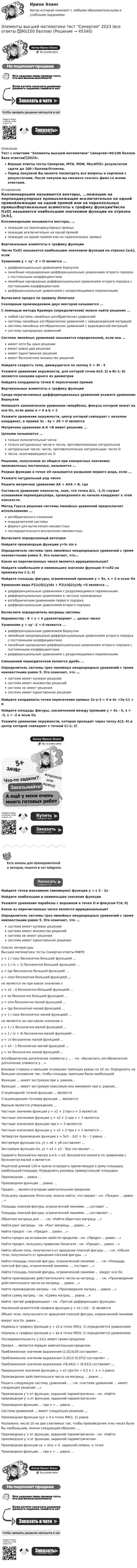     
            Описание
            Тест с ответами Элементы высшей математики Синергия>90/100 баллов База ответов✅2023г.Верные ответы тесты Синергии, МТИ, МОИ, МосАП🟢с результатом сдачи до 100⭐баллов/Отлично.Перед покупкой Вы можете посмотреть все вопросы и картинки с результатами. После покупки вы сможете скачать файл со всеми ответами. 
            Оглавление
            Коллинеарными называются векторы, ...лежащие на перпендикулярных прямыхлежащие исключительно на одной прямойлежащие на одной прямой или на параллельных прямыхВертикальные асимптоты к графику функцииЧисло f(xO) называется наибольшим значением функции на отрезке [а;Ь], еслиУравнение у + ху' -2 = О является ...дифференциальным уравнением Бернуллилинейным неоднородным дифференциальным уравнением второго порядка с постоянными коэффициентамилинейным однородным дифференциальным уравнением второго порядка с постоянными коэффициентамидифференциальным уравнением с разделяющимися переменнымиВычислите предел по правилу ЛопиталяСкалярным произведением двух векторов называется ...С помощью метода Крамера (определителей) можно найти решение ...любой системы линейных алгебраических уравненийсистемы линейных алгебраических уравнений с невырожденной матрицейсистемы линейных алгебраических уравнений с вырожденной матрицейсистемы однородных уравненийСистема линейных уравнений называется определенной, если она ...имеет хотя бы одно решениеимеет ровно два решенияимеет единственное решениеимеет бесконечное множество решенийНайдите скорость тела, движущегося по закону S = 3t - 5Укажите уравнение окружности, для которой точки А(3; 2) и В(-1; 6) являются концами одного из диаметровНайдите координаты точки К пересечения прямойВертикальные асимптоты к графику функцииСреди перечисленных дифференциальных уравнений укажите уравнение БернуллиНапишите каноническое уравнение гиперболы, фокусы которой лежат на оси Ох, если даны а = 6 и b = 2Укажите уравнение окружности, центр которой совпадает с началом координат, а прямая Зх - 4у + 20 = О являетсяМатричное уравнение А-Х =В имеет решение ...Целыми называются ...только положительные числатолько натуральные числа и числа, противоположные натуральнымнатуральные числа; числа, противоположные натуральным; число Очисла, оканчивающиеся на ОРешение, полученное из общего при конкретных значениях произвольных постоянных, называется ...Разрыв функции в точке хО называется разрывом первого рода, если ...Укажите натуральный ряд чиселРешите матричное уравнение АХ + АХА = В, гдеСоставьте уравнение плоскости, зная, что точка А(1, -1,3) служит основанием перпендикуляра, проведенного из начала координат к этой плоскости.Метод Гаусса решения системы линейных уравнений предполагает использование ...алгебраического сложенияопределителей системыформул для вычисления неизвестныхпоследовательного исключения неизвестныхВычислите определенный интегралНайдите производную функции y=ln sin хОпределитель системы трех линейных неоднородных уравнений с тремя неизвестными равен 5. Это означает, что...Какое из перечисленных чисел является иррациональным?Найдите наибольшее и наименьшее значения функции У=хЛ2 на промежутке [-1; 3]Найдите площадь фигуры, ограниченной прямыми у = 5х, х = 2 и осью ОхУравнение вида P1(x)Q1(y)dx + P2(x)Q2(y)dy =0 является ...дифференциальным уравнением с разделяющимися переменнымидифференциальным уравнением в частных производныхалгебраическим уравнением первого порядкадифференциальным уравнением второго порядкаВычислите определитель матрицы системыНеравенству - 8 < х < 4 удовлетворяют ... целых чиселУравнение у + ху' -2 = 0 является ...дифференциальным уравнением Бернуллилинейным неоднородным дифференциальным уравнением второго порядка с постоянными коэффициентамилинейным однородным дифференциальным уравнением второго порядка с постоянными коэффициентамидифференциальным уравнением с разделяющимися переменнымиСмешанной периодической является дробь ...Определитель системы трех линейных неоднородных уравнений с тремя неизвестными равен 5. Это означает, что ...система имеет нулевое решениесистема имеет множество решенийсистема не имеет решениясистема имеет единственное решениеНайдите координаты точки пересечения прямых 2х-у-3 = 0 и 4х +Зу-11 = 0Найдите площадь фигуры, заключенной между прямыми у = 4х - 5, х = -3, х = -2 и осью ОхУкажите уравнение окружности, которая проходит через точку А(2; 6) и центр которой совпадает с точкой С(-1; 2)Найдите точки максимума (минимума) функции у = х 2 - 2хНайдите наибольшее и наименьшее значения функцииУкажите уравнение параболы с вершиной в точке О и фокусом F(4; 0)Какое из перечисленных чисел является иррациональным?Определитель системы трех линейных неоднородных уравнений с тремя неизвестными равен 5. Это означает, что ...система имеет нулевое решениесистема имеет множество решенийсистема не имеет решениясистема имеет единственное решение 
            Список литературы
            Высшая математика тесты Синергия ответы МФПУy = 1 / cosx бесконечно большой функцией …y = 1 / (x + 1) бесконечно большой функцией …y = tgx бесконечно большой функцией …y = cosx бесконечно большой функцией …не является ни при каком значении xy = x2 – 4 бесконечно большой функцией …y = ex бесконечно большой функцией …y = sinx бесконечно малой функцией …y = tgx бесконечно малой функцией …y = 1 / cosx бесконечно малой функцией …не является ни при каком значении xy = 1 / x бесконечно малой функцией …y = 1 / (x + 4) бесконечно малой функцией …y = √x бесконечно малой функцией …y = x2 – 1 бесконечно малой функцией …y = ex бесконечно малой функцией …Алгебраическое дополнение элемента y … – см. «Вычислить алгебраическое дополнение элемента y …»Боковые стороны и меньшее основание трапеции равны по 10 см. Определить ее большее основание так, чтобы площадь трапеции была наибольшейФункция … имеет экстремум при x, равном…Функция … имеет экстремум (максимум или минимум) при x, равном…Стационарной точкой функции … являетсяСтационарными точками функции … являютсяВерным является утверждение …Частным значение функции y = x2 + 2 при x = 3 является:Частным значением функции y = x2 + 2 при x = 3 является:Частным значением функции  при x = 3 является:Частным значением функции y = x2 + 2 при x = 3 является …Четвертая производная функции y = 5x3 – 2x2 + 3x – 1 равна …Экстремум функции z(x, y) = x6 + y6 составляет …Экстремум функции z(x, y) = x3 + y3 – 9xy составляет …Сравнить бесконечно малую a и b = a3. Бесконечно малая b по сравнению с бесконечно малой a является:Решеткой длиной 120 м нужно огородить прилегающую к дому площадку наибольшей площади. Определить размеры прямоугольной площадки.Производная … равна …Производная функции … равна …Предел … является вторым замечательным пределом.Пользуясь правилом Лопиталя, можно найти, что предел – см. «Предел … равен …»Площадь плоской фигуры, ограниченной линиями …, составит …Площадь плоской фигуры, ограниченной линиями …, составляет …Обратная матрица для … – см. «Найти обратную матрицу …»Найти ранг матрицы – см. «Ранг матрицы … равен …»Найти предел – см. «Предел … равен …»Найти предел на основании свойств пределов – см. «Предел … равен …»Найти предел, пользуясь правилом Лопиталя – см. «Предел … равен …»Найти объем тела, полученного от вращения плоской фигуры … – см. «Объем тела, полученного от вращения плоской фигуры ...»Найти площадь плоской фигуры, ограниченной линиями … – см. «Площадь плоской фигуры, ограниченной линиями …, составит …»Найти площадь плоской фигуры, ограниченной линиями … вокруг оси Ox.Найти произведение действительного числа на матрицу … – см. «Произведение действительного числа на матрицу … равно …»Найти произведение матриц – см. «Произведение матриц … равно …»Найти сумму матриц – см. «Сумма матриц … равна …»Найти третий дифференциал – см. «Третий дифференциал функции»Наклонной асимптотой графика функции y = x3 / (x2 – 3) являетсяОбъем тела, полученного от вращения плоской фигуры, ограниченной линиямивокруг оси Ox, равен …Нормаль к графику функции y = x2 в точке M0(1; 1) определяется уравнениемНормаль к графику функции y = ex в точке M0(0; 1) определяется уравнениемПоследовательность {-1/n} имеет своим пределомПредел … является первым замечательным пределом.Приближенное значение выражения (1,02)4,05 составляет …Приближенное значение выражения (1,02)3 (0,97)2 составляет …Приближенное значение выражения √(8,04)2 + (6,03)2 составляет …Приращенное значение функции y = x2 при Dx = 0,5 в т. x = 3 равноПроизведение действительного числа на матрицу … равно …Решить следующую систему уравнений … - см. «система уравнений … имеет следующее решение …»Производная y`x от функции, заданной параметрически – см. «Найти производную y`x от функции, заданной параметрически»Производная функции … при x = … равна …Система уравнений … имеет следующее решение …Производная функции xy2 = 4 в точке M0(1; 2) равнаРазложить число 10 на два слагаемых так, чтобы произведение этих чисел было бы наибольшим, можно следующим образом: …Производная y`x от функции, заданной параметрически – см. «Найти производную y`x от функции, заданной параметрически»Производная функции xy + siny = 0, заданной неявно, в точке Производная функции … при x = … равна …
            
            
            Элементы высшей математики/Тест Синергия 2023-2024 гг.Элементы высшей математики тест Синергия 2023 (все ответы ✅90/100 баллов)Элементы высшей математики.Тест Синергия (Ответы 100 баллов)Элементы высшей математики (тест с ответами МТИ/МОИ)Элементы высшей математики (тест с ответами Синергия/МОИ/ МТИ /МОСАП)Элементы имеют ЭДС e1 = e2 = 1,5 В и внутренние сопротивления r1 = r2 = 0,5 Ом, сопротивления R1 = R2 = 2 Ом и R3 = 10 Ом, сопротивление амперметра RА = 3 Ом. Определить ток, текущий через амперметр.Элементы имеют ЭДС e1 = e2 = 1,5 В и внутренние сопротивления r1 = r2 = 0,5 Ом, сопротивления R1 = R2 = 2 Ом и R3 = 10 Ом, сопротивление амперметра RА = 3 Ом. Определить ток, текущий через амперметр.💯 Элементы высшей математики (ответы на тест Синергия / МОИ / МТИ / МосАП, ноябрь 2023)💯 Элементы высшей математики (ответы на тест Синергия / МОИ / МТИ / МосАП, октябрь 2023)💯 Элементы высшей математики (ответы на тест Синергия / МОИ / МТИ / МосАП, сентябрь 2023)Элементы высшей математики, ответы на тест (Синергия, МТИ(МОИ))💯 Элементы высшей математики (ответы на тест Синергия / МТИ / МосАП, август 2022)💯 Элементы высшей математики (ответы на тест Синергия / МТИ / МосАП, июль 2022)💯 Элементы высшей математики (ответы на тест Синергия / МТИ / МосАП, сентябрь 2022)