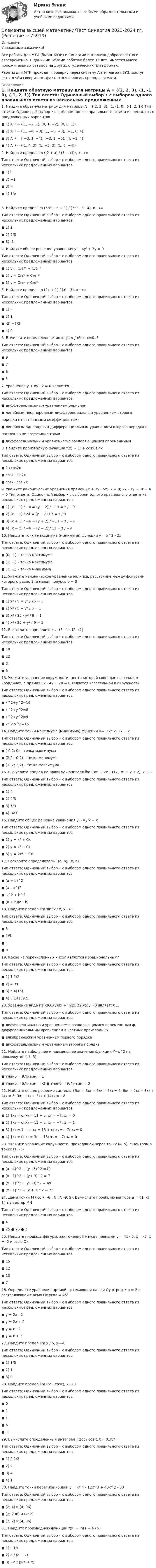     
            Описание
            Уважаемые заказчики!Все работы для МТИ (бывш. МОИ) и Синергии выполняю добросовестно и своевременно. С данными ВУЗами работаю более 15 лет. Имеется много положительных отзывов на других студенческих платформах.Работы для МТИ проходят проверку через систему Антиплагиат.ВУЗ, доступ есть, о чём говорит тот факт, что я являюсь преподавателем. 
            Оглавление
            1. Найдите обратную матрицу для матрицы A = ((2, 2, 3), (1, -1, 0), (-1, 2, 1)) Тип ответа: Одиночный выбор • с выбором одного правильного ответа из нескольких предложенных вариантов ● 1) A⁻¹ = ((1, −2, 7), (0, 1, −2), (0, 0, 1)) ● 2) A⁻¹ = ((1, −4, −3), (1, −5, −3), (−1, 6, 4)) ● 3) A⁻¹ = ((−3, 1, −4), (−3, 1, −5), (4, −1, 4)) ● 4) A⁻¹ = ((1, 4, 3), (1, −5, 3), (1, 6, −4))  2. Найдите предел lim ((2 + x) / (3 + x))ˣ, x⟶∞ Тип ответа: Одиночный выбор • с выбором одного правильного ответа из нескольких предложенных вариантов ● 1) 0 ● 2) −1 ● 3) ∞ ● 4) 1/e 3. Найдите предел lim (5n² + n + 1) / (3n² - n - 4), n⟶∞ Тип ответа: Одиночный выбор • с выбором одного правильного ответа из нескольких предложенных вариантов ● 1) 1 ● 2) 5/3 ● 3) -1  4. Найдите общее решение уравнения y'' - 4y' + 3y = 0 Тип ответа: Одиночный выбор • с выбором одного правильного ответа из нескольких предложенных вариантов ● 1) y = C₁e³ˣ + C₂e⁻ˣ ● 2) y = C₁eˣ + C₂e⁻ˣ ● 3) y = C₁eˣ + C₂e³ˣ  5. Найдите предел lim (2x + 1) / (x² - 3), x⟶∞ Тип ответа: Одиночный выбор • с выбором одного правильного ответа из нескольких предложенных вариантов ● 1) ∞ ● 2) 1 ● -3) −1/3 ● 4) 0  6. Вычислите определенный интеграл ∫ x²dx, x=0..3 Тип ответа: Одиночный выбор • с выбором одного правильного ответа из нескольких предложенных вариантов ● 9 ● 7 ● 6 ● 3  7. Уравнение y + xy’ -2 = 0 является … Тип ответа: Одиночный выбор • с выбором одного правильного ответа из нескольких предложенных вариантов ● дифференциальным уравнением Бернулли ● линейным неоднородным дифференциальным уравнением второго порядка с постоянными коэффициентами ● линейным однородным дифференциальным уравнением второго порядка с постоянными коэффициентами ● дифференциальным уравнением с разделяющимися переменными  8. Найдите производную функции f(x) = (1 + cosx)sinx Тип ответа: Одиночный выбор • с выбором одного правильного ответа из нескольких предложенных вариантов ● 1+cos2x ● cosx+sin2x ● cosx+cos 2x  9. Укажите канонические уравнения прямой {x + 3y - 5z - 7 = 0; 2x - 3y + 3z + 4 = 0 Тип ответа: Одиночный выбор • с выбором одного правильного ответа из нескольких предложенных вариантов ● 1) (x − 1) / −6 = (y − 2) / −13 = z / −9 ● 2) (x − 1) / 24 = (y − 2) / 7 = z / 3 ● 3) (x + 1) / −6 = (y + 2) / −13 = z / −9 ● 4) (x − 1) / −6 = (y − 2) / 13 = z / −9  10. Найдите точки максимума (минимума) функции y = x^2 - 2x Тип ответа: Одиночный выбор • с выбором одного правильного ответа из нескольких предложенных вариантов ● (0; -1) – точка максимума ● (1; -1) – точка максимума ● (1; -1) – точка минимума 11. Укажите каноническое уравнение эллипса, расстояние между фокусами которого равно 8, а малая полуось b = 3 Тип ответа: Одиночный выбор • с выбором одного правильного ответа из нескольких предложенных вариантов ● 1) x² / 9 + y² / 25 = 1 ● 2) x² / 5 + y² / 3 = 1 ● 3) x² / 25 - y² / 9 = 1 ● 4) x² / 25 + y² / 9 = 1 12. Вычислите определитель │(5, -1), (2, 4)│ Тип ответа: Одиночный выбор • с выбором одного правильного ответа из нескольких предложенных вариантов ● 18 ● 22 ● 3 ● 6 13. Укажите уравнение окружности, центр которой совпадает с началом координат, а прямая 3x - 4y + 20 = 0 является касательной к окружности Тип ответа: Одиночный выбор • с выбором одного правильного ответа из нескольких предложенных вариантов ● x^2+y^2=16 ● x^2+y^2=8 ● x^2+y^2=9 ● x^2-y^2=16  14. Найдите точки максимума (минимума) функции y= -5x^2- 2x + 2 Тип ответа: Одиночный выбор • с выбором одного правильного ответа из нескольких предложенных вариантов ● (-0,2; 0) – точка максимума ● (2,2; -0,2) – точка минимума ● (-0,2; 2,2) – точка максимума 15. Вычислите предел по правилу Лопиталя lim (3x² + 2x - 1) / (-x² + x + 2), x⟶-1 Тип ответа: Одиночный выбор • с выбором одного правильного ответа из нескольких предложенных вариантов ● 1) 4 ● 2) 4/3 ● 3) 1/3 ● 4) -4/3  16. Найдите общее решение уравнения y' - y / x = x Тип ответа: Одиночный выбор • с выбором одного правильного ответа из нескольких предложенных вариантов ● 1) y = x² + Cx ● 2) y = x² − Cx ● 3) y = 2x² + Cx  17. Раскройте определитель │(a, b), (b, a)│ Тип ответа: Одиночный выбор • с выбором одного правильного ответа из нескольких предложенных вариантов ● (a + b)^2 ● (a - b^)2 ● a^2 + b^2 ● (a + b)(a - b)  18. Найдите предел lim sin5x / x, x⟶0 Тип ответа: Одиночный выбор • с выбором одного правильного ответа из нескольких предложенных вариантов ● 5 ● 1/5 ● 1 ● 0  19. Какое из перечисленных чисел является иррациональным? Тип ответа: Одиночный выбор • с выбором одного правильного ответа из нескольких предложенных вариантов ● 1) 1 1/2 ● 2) 4,99 ● 3) 5,4(15) ● 4) 3,141592…  20. Уравнение вида P1(x)Q1(y)dx + P2(x)Q2(y)dy =0 является … Тип ответа: Одиночный выбор • с выбором одного правильного ответа из нескольких предложенных вариантов ● дифференциальным уравнением с разделяющимися переменными ● дифференциальным уравнением в частных производных ● алгебраическим уравнением первого порядка ● дифференциальным уравнением второго порядка  21. Найдите наибольшее и наименьшее значения функции Y=x^2 на промежутке [-1; 3] Тип ответа: Одиночный выбор • с выбором одного правильного ответа из нескольких предложенных вариантов ● Yнаиб = 9,Yнаим = 1 ● Yнаиб = 6,Yнаим = -2 ● Yнаиб = 9, Yнаим = 0  22. Найдите общее решение системы {9x₁ − 3x₂ + 5x₃ + 6x₄ = 4; 6x₁ − 2x₂ + 3x₃ + 4x₄ = 5; 3x₁ − x₂ + 3x₃ + 14x₄ = −8 Тип ответа: Одиночный выбор • с выбором одного правильного ответа из нескольких предложенных вариантов ● 1) {x₁ = c; x₂ = 11 + c; x₃ = −7; x₄ = 0 ● 2) {x₁ = c; x₂ = 13 + c; x₃ = −7; x₄ = 1 ● 3) {x₁ = 1 − c; x₂ = 13 + c; x₃ = −7; x₄ = 0 ● 4) {x₁ = c; x₂ = 3c − 13; x₃ = −7; x₄ = 0  23. Укажите уравнение окружности, проходящей через точку (4; 5), с центром в точке (1; -3) Тип ответа: Одиночный выбор • с выбором одного правильного ответа из нескольких предложенных вариантов ● (x - 4)^2 + (y - 5)^2 =49 ● (x - 1)^2 + (y+ 3)^2 = 7 ● (x - 1)^2+ (y+ 3)^2 = 49 ● (x - 1)^2 + (y + 3)^2 = 73  24. Даны точки M (-5; 7; -6), N (7; -9; 9). Вычислите проекцию вектора a = {1; -3; 1} на вектор MN Тип ответа: Одиночный выбор • с выбором одного правильного ответа из нескольких предложенных вариантов ● 4 ● 25 ● 75 ● 3  25. Найдите площадь фигуры, заключенной между прямыми y = 4x - 5, x = -3, x = -2 и осью Ox Тип ответа: Одиночный выбор • с выбором одного правильного ответа из нескольких предложенных вариантов ● 15 ● 12● 10 ● 7  26. Определите уравнение прямой, отсекающей на оси Oy отрезок b = 2 и составляющей с осью Ox угол = 45° Тип ответа: Одиночный выбор • с выбором одного правильного ответа из нескольких предложенных вариантов ● y = 2x - 2 ● y = 2x + 2 ● y = x - 2 ● y = x + 2  27. Найдите предел lim x / 5, x⟶0 Тип ответа: Одиночный выбор • с выбором одного правильного ответа из нескольких предложенных вариантов ● 1) 1/5 ● 2) 1 ● 3) 0  28. Найдите предел lim (5ˣ - cosx), x⟶0 Тип ответа: Одиночный выбор • с выбором одного правильного ответа из нескольких предложенных вариантов ● 0 ● 1 ● 4 ● 5 ● -1  29. Вычислите определенный интеграл ∫ 2dt / cos²t, t = 0..π/4 Тип ответа: Одиночный выбор • с выбором одного правильного ответа из нескольких предложенных вариантов ● 1) 2 1/2 ● 2) 2 ● 3) 4 ● 4) 1  30. Найдите точки перегиба кривой y = x^4 - 12x^3 + 48x^2 - 50 Тип ответа: Одиночный выбор • с выбором одного правильного ответа из нескольких предложенных вариантов ● (2; 4) и (4; 06) ● (2; 206) и (4; 2) ● (2; 2) и (4; 06)  31. Найдите производную функции f(x) = ln(1 + a / x) Тип ответа: Одиночный выбор • с выбором одного правильного ответа из нескольких предложенных вариантов ● 1) −1/x ● 2) a / (a + x) ● 3) −a / (x(a + x))    
            
            
            💯 Элементы высшей математики (правильные ответы на тест Синергия / МОИ / МТИ / МосАП, август 2023)Элементы высшей математики/Тест Синергия 2023-2024 гг.Элементы высшей математики тест Синергия 2023 (все ответы ✅90/100 баллов)Элементы высшей математики.Тест Синергия (Ответы 100 баллов)Элементы высшей математики (тест с ответами МТИ/МОИ)Элементы высшей математики (тест с ответами Синергия/МОИ/ МТИ /МОСАП)Элементы имеют ЭДС e1 = e2 = 1,5 В и внутренние сопротивления r1 = r2 = 0,5 Ом, сопротивления R1 = R2 = 2 Ом и R3 = 10 Ом, сопротивление амперметра RА = 3 Ом. Определить ток, текущий через амперметр.💯 Элементы высшей математики (ответы на тест Синергия / МОИ / МТИ / МосАП, декабрь 2023)💯 Элементы высшей математики (ответы на тест Синергия / МОИ / МТИ / МосАП, ноябрь 2023)💯 Элементы высшей математики (ответы на тест Синергия / МОИ / МТИ / МосАП, октябрь 2023)💯 Элементы высшей математики (ответы на тест Синергия / МОИ / МТИ / МосАП, сентябрь 2023)Элементы высшей математики, ответы на тест (Синергия, МТИ(МОИ))💯 Элементы высшей математики (ответы на тест Синергия / МТИ / МосАП, август 2022)💯 Элементы высшей математики (ответы на тест Синергия / МТИ / МосАП, июль 2022)