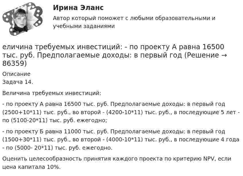      
            Описание
            Задача 14.Величина требуемых инвестиций:- по проекту А равна 16500 тыс. руб. Предполагаемые доходы: в первый год (2500+10*11) тыс. руб., во второй - (4200-10*11) тыс. руб., в последующие 5 лет - по (5100-20*11) тыс. руб. ежегодно;- по проекту Б равна 11000 тыс. руб. Предполагаемые доходы: в первый год (1500+30*11) тыс. руб., во второй - (4000-10*11) тыс. руб., в последующие 4 года - по (5000- 20*11) тыс. руб. ежегодно.Оценить целесообразность принятия каждого проекта по критерию NPV, если цена капитала 10%.   
            
            
            ❓Елена - руководитель направления (карьерный рост - 2 года). Пришла в компанию на должность руководителя направления контента. Далее - исполняющий обязанности руководителя проекта, затем руководство решило повысить ее до генерального директора. Она..еличина требуемых инвестиций:  - по проекту А равна 16500 тыс. руб. Предполагаемые доходы: в первый годЕлка на новый год - сделай самело массой 1 кг под действием постоянной силы движется прямолинейноело, массой m1=0,5 кг ударяется о неподвижное тело массой m2=5 кг, которое после удара начинаетЕлочные игрушки -  мода и традицияЕлочные игрушки - мода и традиция Единство бюджетной системы заключается в том, что ...Единый казначейский счет бюджетных учреждений в Российской Федерации функционирует в рамках …Единый казначейский счет представляет собой банковский счет (совокупность банковских счетов), открытый (открытых) Федеральному казначейству в ... Российской Федерации в валюте РФ (в кредитных организациях - в иностранной валюте) для совершения перевоЕдукон-математика-Аттестация 12Ежегодно, в ходе проведения Международных молодежных форумов «Селигер», проводился конкурс проектов. Тысячи молодых людей представляли на конкурс свои идеи, преобразованные в проекты, с надеждой получения финансовой поддержки на их реализацию. Ежегодный фестиваль томатов. В Испании, в городке под названием Буньоль ежегодно проводится томатная битваЕжедневная реклама необходима   для увеличения роста продаж, для стимулирования спроса и формирования нового спроса