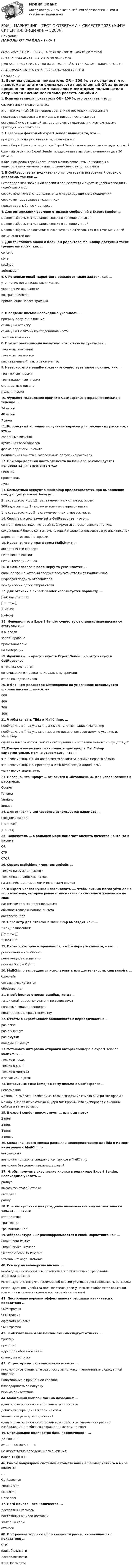      
            Описание
            ПАРОЛЬ ОТ ФАЙЛА - t<6<tEMAIL МАРКЕТИНГ – ТЕСТ С ОТВЕТАМИ (МФПУ СИНЕРГИЯ // МОИ)В ТЕСТЕ СОБРАНЫ 48 ВАРИАНТОВ ВОПРОСОВ.ДЛЯ БОЛЕЕ УДОБНОГО ПОИСКА ИСПОЛЬЗУЙТЕ СОЧЕТАНИЕ КЛАВИШ CTRL+F.ПРАВИЛЬНЫЕ ОТВЕТЫ ОТМЕЧЕНЫ ГОЛУБЫМ ЦВЕТОМ. 
            Оглавление
            1. Если вы увидели показатель OR – 106 %, это означает, что …система аналитики сломаласьэто накопленный OR за период времени по нескольким рассылкамнекоторые пользователи открывали письмо несколько разесть ошибки с отправкой, вследствие чего некоторым клиентам письмо приходит несколько раз2. Неверным фактом об expert sender является то, что …прехедер можно указывать в отдельном полеконтейнеры блочного редактора Expert Sender можно вкладывать один вдругойблочный редактор Expert Sender поддерживает автосохранение каждые 30 секундв блочном редакторе Expert Sender можно сохранять контейнеры в видесоставных элементов для последующего использования3. В GetResponse затруднительно использовать встроенный сервис с опросами, так как …нет поддержки мобильной версии и пользователям будет неудобно заполнять подобный опроссервис подключается дополнительно через обращение в поддержкусервис не поддерживает кириллицунельзя задать более 4 вопросов4. Для оптимизации времени отправки сообщений в Expert Sender …можно выбрать оптимизацию только в течение 24 часовможно выбрать оптимизацию только в течение 7 днейможно выбрать как оптимизацию в течение 24 часов, так и в течение 7 днейвозможностей нет5. Для текстового блока в блочном редакторе MailChimp доступны такие группы настроек, как …contentstylesettingsautomation6. С помощью email-маркетинга решаются такие задачи, как …утепление потенциальных клиентовукрепление лояльностивозврат клиентовпривлечение нового трафика7. В подвале письма необходимо указывать …причину получения письмассылку на отпискуссылку на Политику конфиденциальностилоготип компании8. При отправке письма возможно исключить получателей …только из кампанийтолько из сегментовкак из кампаний, так и из сегментов9. Неверно, что в email-маркетинге существует такое понятие, как …триггерные письматранзакционные письмастандартные письмамультиписьма10. Функция «идеальное время» в GetResponse отправляет письма в течение …24 часов48 часов7 дней11. Корректный источник получения адресов для рекламных рассылок – это …собранные визиткикупленная база адресовформа подписки на сайтеподписанная анкета с согласием на получение рассылок12. При определении цвета элемента на баннере рекомендуется пользоваться инструментом «…»пипеткапроявительлупа13. Бесплатный аккаунт в mailchimp предоставляется при выполнении следующих условий: база до …2 тыс. адресов и до 12 тыс. ежемесячных отправок писем200 адресов и до 2 тыс. ежемесячных отправок писем1 тыс. адресов и до 5 тыс. ежемесячных отправок писем14. Сниппет, используемый в GetResponse, – это …сегмент подписчиков, который дублируется в нескольких кампанияхсохраненный блок с контентом, который можно использовать в разных письмахадрес для тестовой отправки15. Неверно, что у платформы MailChimp …англоязычный саппортнет офиса в Россиинет интеграции с Tilda16. В GetResponse в поле Reply-to указывается …email-адрес, на который следует посылать ответы от подписчиковцифровая подпись отправителяюридический адрес отправителя17. Для отписки в Expert Sender используется параметр …[link_unsubscribe][[remove]]|UNSUB|[delete]18. Неверно, что в Expert Sender существуют стандартные письма со статусом «…»в очередизапланированоприостановленона модерации19. Функция «…» присутствует в Expert Sender, но отсутствует в GetResponseотправка A/B-тестовоптимизация отправки по идеальному времениотчет по карте кликов20. В блочном редакторе GetResponse по умолчанию используется ширина письма … пикселей60040070080021. Чтобы связать Tilda и MailChimp, …необходимо в Tilda указать данные от учетной записи MailChimpнеобходимо в Tilda указать название письма, которое должно уходить из MailChimpсделать ничего нельзя, так как интеграции в настоящий момент не существует22. Говоря о возможности заполнить прехедер в MailChimp самостоятельно, можно утверждать, что …это невозможно, т.к. он добавляется автоматически из первого абзацаэто невозможно, т.к. прехедер в MailChimp всегда одинаковыйтакая возможность есть23. Неверно, что шрифт … относится к «безопасным» для использования в рассылкахCourierTahomaVerdanaImpact24. Для отписки в GetResponse используется параметр …[link_unsubscribe][[remove]]|UNSUB|25. Показатель … в большей мере помогает оценить качество контента в письмеORCTRCTOR26. Сервис mailchimp имеет интерфейс …только на русском языке ∙только на английском языкена английском, немецком и испанском языках27. В Expert Sender нужно использовать …, чтобы письмо могло уйти даже пользователю, который ранее отписывался от системы и жаловался на спамсистемное транзакционное письмообычное транзакционное письмоавтореспондер28. Параметр для отписки в MailChimp выглядит как: …*[link_unsubscribe]*[[remove]]*|UNSUB|*29. Письмо, которое отправляется, чтобы вернуть клиента, – это …реактивационное письмореанимационное письмописьмо Double Opt-in30. MailChimp запрещается использовать для деятельности, связанной с …блокчейнсетевым маркетингомобразованием31. К soft bounce относят ошибки, когда …такой email-адрес получателя не существуетпочтовый ящик переполненemail-адрес содержит опечатку32. Отчеты в Expert Sender обновляются с периодичностью …раз в часраз в 5 минутраз в суткикаждые 10 минут33. Установка интервала отправки автореспондера в expert sender возможна …только в часахтолько в дняхтолько в минутахв часах или в днях34. Вставить эмодзи (emoji) в тему письма в GetResponse …невозможноможно, но выбрать необходимо только эмодзи из списка внутри платформыможно, выбрав их из списка внутри платформы или скопировав с внешних сайтов и затем вставив35. В expert sender присутствует … для utm-меток2 поля3 поля4 поля5 полей36. Создание нового списка рассылки непосредственно из Tilda в момент интеграции с MailChimp …невозможновозможно только на специальном тарифе в MailChimpвозможно без дополнительных условий37. Чтобы получить скругление кнопки в редакторе Expert Sender, необходимо указать …радиусвысоту текстовой строкиинтервалрамку38. При наступлении дня рождения пользователя ему автоматически уходит … письмостандартноетриггерноетранзакционное39. Аббревиатура ESP расшифровывается в email-маркетинге как …Email Spam PoliticsEmail Service ProviderElectronic Stability ProgramExternal Stowage Platforms40. Ссылку на веб-версию письма …необходимо использовать, потому что это обязательно требование законодательстваиспользуют, потому что наличие веб-версии улучшает доставляемость рассылкииспользуют для удобства пользователя (если у него не отобразятся картинки или если он захочет поделиться ссылкой на письмо)41. Построение воронки эффективности рассылки начинается с показателя ...SMM-трафикSEO-трафикоффлайн-рекламаSMO-трафик42. К обязательным элементам письма следует отнести ...триггерпрехедерадрес для обратной связиссылку на отписку43. К триггерным письмам можно отнести ...письмо-приветствие, благодарность за покупку, напоминание о брошенной корзиненапоминание о брошенной корзинеблагодарность за покупкуписьмо-приветствие44. Мобильный шаблон письма позволяет ...адаптировать письмо к мобильным устройствамдобиться сокращения жалом на спамуменьшить размер изображенийадаптировать письмо к мобильным устройствам, уменьшить размер изображений и добиться сокращения жалом на спам45. Оптимальное количество базы подписчиков – ...до 100 000от 100 000 до 500 000не имеет точно определенного значенияболее 1 000 00046. Самой популярной системой автоматизации email-маркетинга в мире является...GetResponseEmail VisionMailchimpUnisender47. Hard Bounce – это количество ...доставленных писемпостоянных ошибок доставкижалоб на спамотписок48. Построение воронки эффективности рассылки начинается с показателя ...CTRкликабельностидоставляемостиоткрываемости 
            
            
            Email-маркетинг. Синергия. Ответы на ИТОГОВЫЙ ТЕСТ. На отлично!EMAIL МАРКЕТИНГ – ТЕСТ С ОТВЕТАМИ 4 CЕМЕСТР 2023 (МФПУ СИНЕРГИЯ)EMAIL МАРКЕТИНГ – ТЕСТ С ОТВЕТАМИ (МФПУ СИНЕРГИЯ // МОИ)E-mail-маркетинг (тест с ответами Синергия/МОИ/ МТИ /МОСАП)English can open new travel opportunities Fluency in English is an advantage on the job market English is one of the most widely-spread languages in the world A lot of educational information is in EnglishEnglish for Public Administration (ответы на тест Синергия / МТИ / МОИ / МосАП)💯 English for Public Administration.фмен_МАГ (ответы на тест Синергия / МОИ / МТИ / МосАП, ноябрь 2023)Economics, Extra-mural Department, 1-st Year (Based on MacMillan Guide to Economics by L. Raitskaya and S. Cochrane)💯 EDUCON Коллоидная химия (ответы на тесты, сентябрь 2022)💯 EDUCON основы БЖД (ответы на тест, сентябрь 2022)Electric currents and their properties. Контрольная работа № 1 по дисциплине «Технический иностранный язык»EMAIL МАРКЕТИНГ ОТВЕТЫ 2022 СИНЕРГИЯ💯 E-mail-маркетинг (ответы на тест Синергия / МОИ / МТИ / МосАП, сентябрь 2023)Email-маркетинг ОТВЕТЫ СИНЕРГИЯ 2022