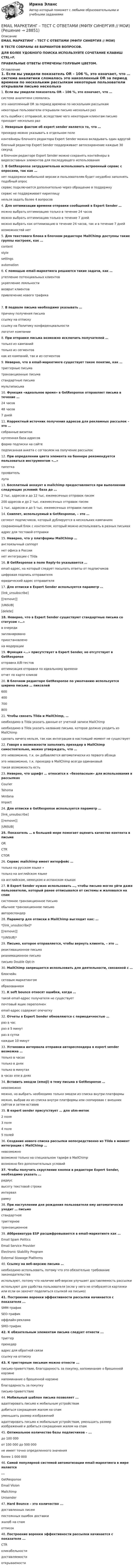      
          Описание
          EMAIL МАРКЕТИНГ – ТЕСТ С ОТВЕТАМИ (МФПУ СИНЕРГИЯ // МОИ)В ТЕСТЕ СОБРАНЫ 48 ВАРИАНТОВ ВОПРОСОВ.ДЛЯ БОЛЕЕ УДОБНОГО ПОИСКА ИСПОЛЬЗУЙТЕ СОЧЕТАНИЕ КЛАВИШ CTRL+F.ПРАВИЛЬНЫЕ ОТВЕТЫ ОТМЕЧЕНЫ ГОЛУБЫМ ЦВЕТОМ. 
          Оглавление
          1.     Если вы увидели показатель OR – 106 %, это означает, что … система аналитики сломалась это накопленный OR за период времени по нескольким рассылкам некоторые пользователи открывали письмо несколько раз есть ошибки с отправкой, вследствие чего некоторым клиентам письмо приходит несколько раз 2.     Неверным фактом об expert sender является то, что … прехедер можно указывать в отдельном поле контейнеры блочного редактора Expert Sender можно вкладывать один вдругой блочный редактор Expert Sender поддерживает автосохранение каждые 30 секунд в блочном редакторе Expert Sender можно сохранять контейнеры в видесоставных элементов для последующего использования 3.     В GetResponse затруднительно использовать встроенный сервис с опросами, так как … нет поддержки мобильной версии и пользователям будет неудобно заполнять подобный опрос сервис подключается дополнительно через обращение в поддержку сервис не поддерживает кириллицу нельзя задать более 4 вопросов  4.     Для оптимизации времени отправки сообщений в Expert Sender … можно выбрать оптимизацию только в течение 24 часов можно выбрать оптимизацию только в течение 7 дней можно выбрать как оптимизацию в течение 24 часов, так и в течение 7 дней возможностей нет  5.     Для текстового блока в блочном редакторе MailChimp доступны такие группы настроек, как … content style    settings automation  6.     С помощью email-маркетинга решаются такие задачи, как … утепление потенциальных клиентов укрепление лояльности    возврат клиентов       привлечение нового трафика    7.     В подвале письма необходимо указывать … причину получения письма    ссылку на отписку       ссылку на Политику конфиденциальности логотип компании  8.     При отправке письма возможно исключить получателей … только из кампаний только из сегментов как из кампаний, так и из сегментов  9.     Неверно, что в email-маркетинге существует такое понятие, как … триггерные письма транзакционные письма стандартные письма мультиписьма  10. Функция «идеальное время» в GetResponse отправляет письма в течение … 24 часов 48 часов 7 дней  11. Корректный источник получения адресов для рекламных рассылок – это … собранные визитки купленная база адресов форма подписки на сайте    подписанная анкета с согласием на получение рассылок  12. При определении цвета элемента на баннере рекомендуется пользоваться инструментом «…» пипетка проявитель лупа  13. Бесплатный аккаунт в mailchimp предоставляется при выполнении следующих условий: база до … 2 тыс. адресов и до 12 тыс. ежемесячных отправок писем 200 адресов и до 2 тыс. ежемесячных отправок писем 1 тыс. адресов и до 5 тыс. ежемесячных отправок писем 14. Сниппет, используемый в GetResponse, – это … сегмент подписчиков, который дублируется в нескольких кампаниях сохраненный блок с контентом, который можно использовать в разных письмах адрес для тестовой отправки  15. Неверно, что у платформы MailChimp … англоязычный саппорт нет офиса в России нет интеграции с Tilda  16. В GetResponse в поле Reply-to указывается … email-адрес, на который следует посылать ответы от подписчиков цифровая подпись отправителя юридический адрес отправителя  17. Для отписки в Expert Sender используется параметр … [link_unsubscribe] [[remove]] |UNSUB| [delete]  18. Неверно, что в Expert Sender существуют стандартные письма со статусом «…» в очереди запланировано приостановлено на модерации  19. Функция «…» присутствует в Expert Sender, но отсутствует в GetResponse отправка A/B-тестов оптимизация отправки по идеальному времени отчет по карте кликов  20. В блочном редакторе GetResponse по умолчанию используется ширина письма … пикселей 600 400 700 800  21. Чтобы связать Tilda и MailChimp, … необходимо в Tilda указать данные от учетной записи MailChimp необходимо в Tilda указать название письма, которое должно уходить из MailChimp сделать ничего нельзя, так как интеграции в настоящий момент не существует  22. Говоря о возможности заполнить прехедер в MailChimp самостоятельно, можно утверждать, что … это невозможно, т.к. он добавляется автоматически из первого абзаца это невозможно, т.к. прехедер в MailChimp всегда одинаковый такая возможность есть  23. Неверно, что шрифт … относится к «безопасным» для использования в рассылках Courier Tahoma Verdana Impact  24. Для отписки в GetResponse используется параметр … [link_unsubscribe] [[remove]] |UNSUB|  25. Показатель … в большей мере помогает оценить качество контента в письме OR CTR CTOR  26. Сервис mailchimp имеет интерфейс … только на русском языке ∙ только на английском языке на английском, немецком и испанском языках  27. В Expert Sender нужно использовать …, чтобы письмо могло уйти даже пользователю, который ранее отписывался от системы и жаловался на спам системное транзакционное письмо обычное транзакционное письмо автореспондер  28. Параметр для отписки в MailChimp выглядит как: … *[link_unsubscribe]* [[remove]] *|UNSUB|*  29. Письмо, которое отправляется, чтобы вернуть клиента, – это … реактивационное письмо реанимационное письмо письмо Double Opt-in  30. MailChimp запрещается использовать для деятельности, связанной с … блокчейн    сетевым маркетингом образованием  31. К soft bounce относят ошибки, когда … такой email-адрес получателя не существует почтовый ящик переполнен email-адрес содержит опечатку  32. Отчеты в Expert Sender обновляются с периодичностью … раз в час раз в 5 минут раз в сутки каждые 10 минут  33. Установка интервала отправки автореспондера в expert sender возможна …только в часах только в днях только в минутах в часах или в днях  34. Вставить эмодзи (emoji) в тему письма в GetResponse … невозможно можно, но выбрать необходимо только эмодзи из списка внутри платформы можно, выбрав их из списка внутри платформы или скопировав с внешних сайтов и затем вставив     35. В expert sender присутствует … для utm-меток 2 поля 3 поля 4 поля 5 полей  36. Создание нового списка рассылки непосредственно из Tilda в момент интеграции с MailChimp … невозможно возможно только на специальном тарифе в MailChimp возможно без дополнительных условий  37. Чтобы получить скругление кнопки в редакторе Expert Sender, необходимо указать … радиус высоту текстовой строки интервал рамку  38. При наступлении дня рождения пользователя ему автоматически уходит … письмо стандартное триггерное транзакционное  39. Аббревиатура ESP расшифровывается в email-маркетинге как … Email Spam Politics Email Service Provider Electronic Stability Program External Stowage Platforms 40. Ссылку на веб-версию письма … необходимо использовать, потому что это обязательно требование законодательства используют, потому что наличие веб-версии улучшает доставляемость рассылки используют для удобства пользователя (если у него не отобразятся картинки или если он захочет поделиться ссылкой на письмо)    41. Построение воронки эффективности рассылки начинается с показателя ...SMM-трафик SEO-трафик оффлайн-реклама SMO-трафик 42. К обязательным элементам письма следует отнести ...триггер прехедер адрес для обратной связи ссылку на отписку 43. К триггерным письмам можно отнести ...письмо-приветствие, благодарность за покупку, напоминание о брошенной корзиненапоминание о брошенной корзине благодарность за покупку письмо-приветствие 44. Мобильный шаблон письма позволяет ... адаптировать письмо к мобильным устройствам добиться сокращения жалом на спам уменьшить размер изображений адаптировать письмо к мобильным устройствам, уменьшить размер изображений и добиться сокращения жалом на спам 45. Оптимальное количество базы подписчиков – ... до 100 000 от 100 000 до 500 000 не имеет точно определенного значения более 1 000 000 46. Самой популярной системой автоматизации email-маркетинга в мире является ... GetResponse Email Vision Mailchimp Unisender 47. Hard Bounce – это количество ... доставленных писем постоянных ошибок доставки жалоб на спам отписок 48. Построение воронки эффективности рассылки начинается с показателя ... CTR кликабельности доставляемости открываемости 
            
            
            EMAIL МАРКЕТИНГ – ТЕСТ С ОТВЕТАМИ 4 CЕМЕСТР 2023 (МФПУ СИНЕРГИЯ)EMAIL МАРКЕТИНГ – ТЕСТ С ОТВЕТАМИ (МФПУ СИНЕРГИЯ // МОИ)E-mail-маркетинг (тест с ответами Синергия/МОИ/ МТИ /МОСАП)English can open new travel opportunities Fluency in English is an advantage on the job market English is one of the most widely-spread languages in the world A lot of educational information is in EnglishEnglish for Public Administration (ответы на тест Синергия / МТИ / МОИ / МосАП)💯 English for Public Administration.фмен_МАГ (ответы на тест Синергия / МОИ / МТИ / МосАП, ноябрь 2023)English for Public Administration.фмен_МАГ. Синергия. Ответы на ИТОГОВЫЙ ТЕСТ. На отлично!💯 EDUCON Коллоидная химия (ответы на тесты, сентябрь 2022)💯 EDUCON основы БЖД (ответы на тест, сентябрь 2022)Electric currents and their properties. Контрольная работа № 1 по дисциплине «Технический иностранный язык»EMAIL МАРКЕТИНГ ОТВЕТЫ 2022 СИНЕРГИЯ💯 E-mail-маркетинг (ответы на тест Синергия / МОИ / МТИ / МосАП, сентябрь 2023)Email-маркетинг ОТВЕТЫ СИНЕРГИЯ 2022Email-маркетинг (переподготовка) тест с ответами Синергия