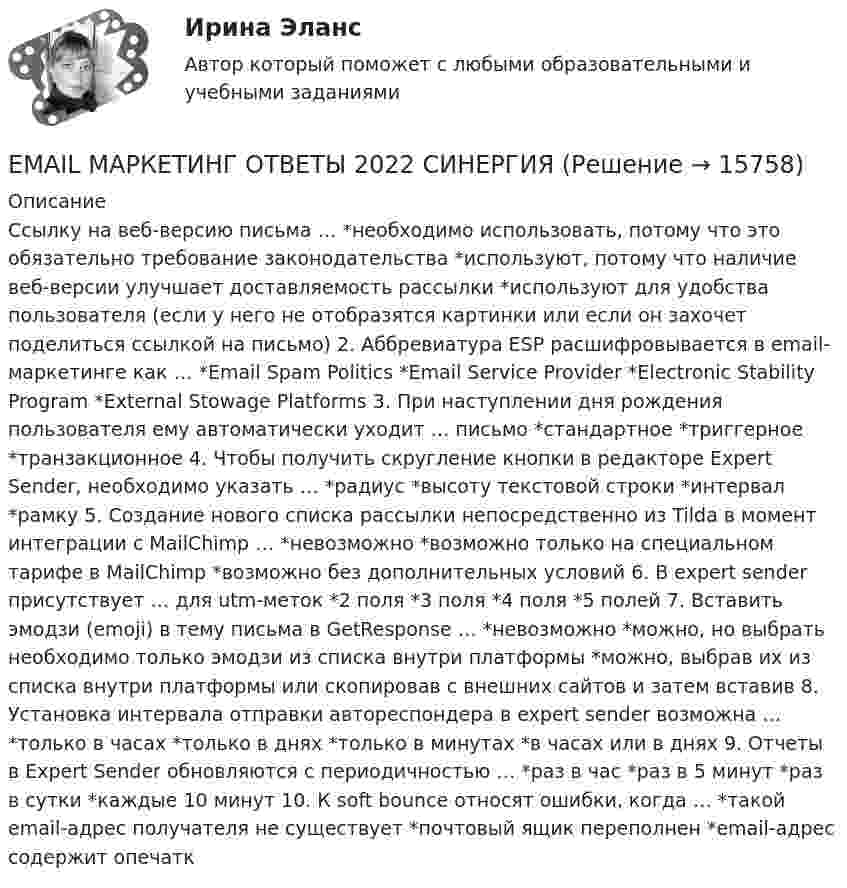      
          Описание
          Ссылку на веб-версию письма … *необходимо использовать, потому что это обязательно требование законодательства *используют, потому что наличие веб-версии улучшает доставляемость рассылки *используют для удобства пользователя (если у него не отобразятся картинки или если он захочет поделиться ссылкой на письмо) 2. Аббревиатура ESP расшифровывается в email-маркетинге как … *Email Spam Politics *Email Service Provider *Electronic Stability Program *External Stowage Platforms 3. При наступлении дня рождения пользователя ему автоматически уходит … письмо *стандартное *триггерное *транзакционное 4. Чтобы получить скругление кнопки в редакторе Expert Sender, необходимо указать … *радиус *высоту текстовой строки *интервал *рамку 5. Создание нового списка рассылки непосредственно из Tilda в момент интеграции с MailChimp … *невозможно *возможно только на специальном тарифе в MailChimp *возможно без дополнительных условий 6. В expert sender присутствует … для utm-меток *2 поля *3 поля *4 поля *5 полей 7. Вставить эмодзи (emoji) в тему письма в GetResponse … *невозможно *можно, но выбрать необходимо только эмодзи из списка внутри платформы *можно, выбрав их из списка внутри платформы или скопировав с внешних сайтов и затем вставив 8. Установка интервала отправки автореспондера в expert sender возможна … *только в часах *только в днях *только в минутах *в часах или в днях 9. Отчеты в Expert Sender обновляются с периодичностью … *раз в час *раз в 5 минут *раз в сутки *каждые 10 минут 10. К soft bounce относят ошибки, когда … *такой email-адрес получателя не существует *почтовый ящик переполнен *email-адрес содержит опечатк  
            
            
            Electric currents and their properties. Контрольная работа № 1 по дисциплине «Технический иностранный язык»EMAIL МАРКЕТИНГ ОТВЕТЫ 2022 СИНЕРГИЯ💯 E-mail-маркетинг (ответы на тест Синергия / МОИ / МТИ / МосАП, сентябрь 2023)Email-маркетинг ОТВЕТЫ СИНЕРГИЯ 2022Email-маркетинг (переподготовка) тест с ответами СинергияEmail-маркетинг. Синергия. Ответы на ИТОГОВЫЙ ТЕСТ. На отлично!EMAIL МАРКЕТИНГ – ТЕСТ С ОТВЕТАМИ 4 CЕМЕСТР 2023 (МФПУ СИНЕРГИЯ)Do you know how it ….. be done? Выберите один ответ: a.ought b.be able to c.should d.needDo you know that the Dead Sea is ….. sea. Выберите один ответ: a.the saltiest b.a saltier c.a more saltier d.a saltyDo you want to spread ….. honey on your slice of bread? Выберите один ответ: a.a little b.few c.little d.a fewDuring the winter, many people take short … . Выберите один или несколько ответов: 1.emphasis 2.performances 3.values 4.vacationsEast or West, home is ….. Выберите один ответ: a.next b.rest c.nest d.bestEconomics, Extra-mural Department, 1-st Year (Based on MacMillan Guide to Economics by L. Raitskaya and S. Cochrane)💯 EDUCON Коллоидная химия (ответы на тесты, сентябрь 2022)