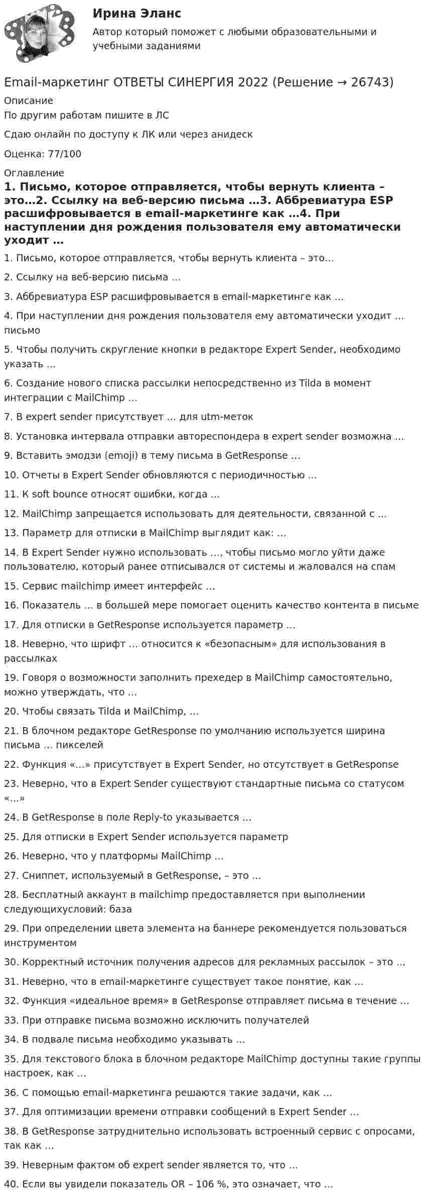     
          Описание
          По другим работам пишите в ЛССдаю онлайн по доступу к ЛК или через анидескОценка: 77/100 
          Оглавление
          1. Письмо, которое отправляется, чтобы вернуть клиента – это…2. Ссылку на веб-версию письма …3. Аббревиатура ESP расшифровывается в email-маркетинге как …4. При наступлении дня рождения пользователя ему автоматически уходит … письмо5. Чтобы получить скругление кнопки в редакторе Expert Sender, необходимо указать …6. Создание нового списка рассылки непосредственно из Tilda в момент интеграции с MailChimp …7. В expert sender присутствует … для utm-меток8. Установка интервала отправки автореспондера в expert sender возможна …9. Вставить эмодзи (emoji) в тему письма в GetResponse …10. Отчеты в Expert Sender обновляются с периодичностью ...11. К soft bounce относят ошибки, когда …12. MailChimp запрещается использовать для деятельности, связанной с …13. Параметр для отписки в MailChimp выглядит как: …14. В Expert Sender нужно использовать …, чтобы письмо могло уйти даже пользователю, который ранее отписывался от системы и жаловался на спам15. Сервис mailchimp имеет интерфейс …16. Показатель … в большей мере помогает оценить качество контента в письме17. Для отписки в GetResponse используется параметр …18. Неверно, что шрифт … относится к «безопасным» для использования в рассылках19. Говоря о возможности заполнить прехедер в MailChimp самостоятельно, можно утверждать, что …20. Чтобы связать Tilda и MailChimp, …21. В блочном редакторе GetResponse по умолчанию используется ширина письма … пикселей22. Функция «…» присутствует в Expert Sender, но отсутствует в GetResponse23.	Неверно, что в Expert Sender существуют стандартные письма со статусом «…»24.	В GetResponse в поле Reply-to указывается …25.	Для отписки в Expert Sender используется параметр 26.	Неверно, что у платформы MailChimp …27.	Сниппет, используемый в GetResponse, – это …28.	Бесплатный аккаунт в mailchimp предоставляется при выполнении следующихусловий: база29.	При определении цвета элемента на баннере рекомендуется пользоваться инструментом30.	Корректный источник получения адресов для рекламных рассылок – это …31.	Неверно, что в email-маркетинге существует такое понятие, как …32.	Функция «идеальное время» в GetResponse отправляет письма в течение …33.	При отправке письма возможно исключить получателей34.	В подвале письма необходимо указывать …35.	Для текстового блока в блочном редакторе MailChimp доступны такие группы настроек, как …36.	С помощью email-маркетинга решаются такие задачи, как …37.	Для оптимизации времени отправки сообщений в Expert Sender …38. В GetResponse затруднительно использовать встроенный сервис с опросами, так как …39.	Неверным фактом об expert sender является то, что …40.	Если вы увидели показатель OR – 106 %, это означает, что … 
            
            
            💯 E-mail-маркетинг (ответы на тест Синергия / МОИ / МТИ / МосАП, сентябрь 2023)Email-маркетинг ОТВЕТЫ СИНЕРГИЯ 2022Email-маркетинг (переподготовка) тест с ответами СинергияEmail-маркетинг. Синергия. Ответы на ИТОГОВЫЙ ТЕСТ. На отлично!EMAIL МАРКЕТИНГ – ТЕСТ С ОТВЕТАМИ 4 CЕМЕСТР 2023 (МФПУ СИНЕРГИЯ)EMAIL МАРКЕТИНГ – ТЕСТ С ОТВЕТАМИ (МФПУ СИНЕРГИЯ // МОИ)E-mail-маркетинг (тест с ответами Синергия/МОИ/ МТИ /МОСАП)Do you want to spread ….. honey on your slice of bread? Выберите один ответ: a.a little b.few c.little d.a fewDuring the winter, many people take short … . Выберите один или несколько ответов: 1.emphasis 2.performances 3.values 4.vacationsEast or West, home is ….. Выберите один ответ: a.next b.rest c.nest d.bestEconomics, Extra-mural Department, 1-st Year (Based on MacMillan Guide to Economics by L. Raitskaya and S. Cochrane)💯 EDUCON Коллоидная химия (ответы на тесты, сентябрь 2022)💯 EDUCON основы БЖД (ответы на тест, сентябрь 2022)Electric currents and their properties. Контрольная работа № 1 по дисциплине «Технический иностранный язык»