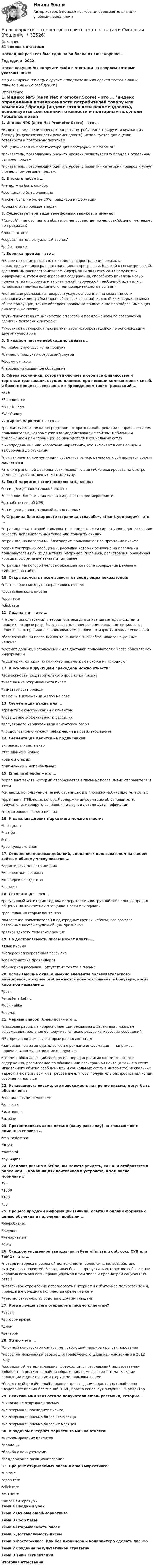    
          Описание
          31 вопрос с ответамиПоследний раз тест был сдан на 84 балла из 100 Хорошо.Год сдачи -2022.После покупки Вы получите файл с ответами на вопросы которые указаны ниже:***(Если нужна помощь с другими предметами или сдачей тестов онлайн, пишите в личные сообщения  ) 
          Оглавление
          1. Индекс NPS (англ Net Promoter Score) – это … *индекс определения приверженности потребителей товару или компании / бренду (индекс готовности рекомендовать), используется для оценки готовности к повторным покупкам *общеязыковая инфраструктура для платформы Microsoft NET *показатель, позволяющий оценить уровень развития/ силу бренда в отдельном регионе продаж *показатель, позволяющий оценить уровень развития категории товаров и услуг в отдельном регионе продаж2. В тексте письма … *не должно быть ошибок *все должно быть очевидно *может быть не более 20% правдивой информации *должно быть больше эмодзи3. Существует три вида телефонных звонков, а именно: *“живой”, где с клиентом общается непосредственно человек(обычно, менеджер по продажам) *звонок-ответ *сервис “интеллектуальный звонок” *робот-звонок4. Воронка продаж – это … *общее название различных методов распространения рекламы, характеризующихся распространением в прогрессии, близкой к геометрической, где главным распространителем информации являются сами получатели информации, путем формирования содержания, способного привлечь новых получателей информации за счет яркой, творческой, необычной идеи или с использованием естественного или доверительного послания *концепция реализации товаров и услуг, основанная на создании сети независимых дистрибьюторов (сбытовых агентов), каждый из которых, помимо сбыта продукции, также обладает правом на привлечение партнёров, имеющих аналогичные права; *путь покупателя от знакомства с торговым предложением до совершения сделки и повторных покупок; *участник партнёрской программы, зарегистрировавшийся по рекомендации другого участника 5. В каждом письме необходимо сделать … *кликабельную ссылку на продукт*баннер с продуктом/сервисом/услугой *форму отписки*персонализированное обращение6. Сфера экономики, которая включает в себя все финансовые и торговые транзакции, осуществляемые при помощи компьютерных сетей, и бизнес-процессы, связанные с проведением таких транзакций ... *B2B *E-commerce *Peer-to-Peer *WebMoney7. Директ-маркетинг – это … *рекламный механизм, посредством которого онлайн-реклама направляется тем пользователям, которые уже взаимодействовали с сайтом, мобильным приложением или страницей рекламодателя в социальных сетях * «непроданный» или «обратный маркетинг», что включает в себя общий и выборочный демаркетинг*прямая личная коммуникация субъектов рынка, целью которой является объект маркетинга *это вид рыночной деятельности, позволяющий гибко реагировать на быстро изменяющуюся рыночную конъюнктуру8. Email-маркетинг стоит подключать, когда: *вы ищете дополнительной оплаты *позволяет бюджет, так как это дорогостоящее мероприятие; *вы заботитесь об NPS *вы ищете дополнительный канал продаж9. Страница благодарности (страница «спасибо», «thank you page») – это … *страница —на которой пользователю предлагается сделать еще один заказ или заказать дополнительный товар или получить скидку *страница, на которой мы благодарим пользователя за прочтение письма *серия триггерных сообщений, рассылка которых основана на поведении пользователей или их действиях, например, подписка, регистрация, брошенная корзина, оформление заказа и так далее *страница, на которой человек оказывается после совершения целевого действия на сайте10. Открываемость писем зависит от следующих показателей: *почты, через которую направлялось письмо *доставляемость письма *open rate *click rate11. Лид-магнит – это … *термин, используемый в теории бизнеса для описания методов, систем и практик, которые разрабатываются для привлечения новых потенциальных клиентов как правило с использованием различных маркетинговых технологий *бесплатный или полезный контент, который вы обмениваете на данные клиента*формат данных, используемый для доставки пользователям часто обновляемой информации *аудитория, которая по каким-то параметрам похожа на исходную12. К основным функциям прехедера можно отнести: *возможность предварительного просмотра письма *увеличение открываемости писем *узнаваемость бренда *помощь в избежании жалоб на спам13. Сегментация нужна для … *грамотной коммуникации с клиентом *повышение эффективности рассылки *регулярного наблюдения за клиентской базой *предоставление нужной информации в правильное время14. Сегментация делится на подписчиков активных и неактивных стабильных и новых новых и старых прибыльных и неприбыльных15. Email preheader – это … *фрагмент текста, который отображается в письмах после имени отправителя и темы *символы, используемые на веб-страницах и в японских мобильных телефонах *фрагмент HTML-кода, который содержит информацию об отправителе, получателе, маршруте сообщения и другие детали аутентификации*подзаголовок вашего письма16. К каналам директ-маркетинга можно отнести: *instagram *чат-бот *sms *push-уведомления17. Отношение целевых действий, сделанных пользователем на вашем сайте, к общему числу визитов ... *адаптивный одностраничник *контекстная реклама *конверсия лендингов *лендинг18. Сегментация – это … *регулярный мониторинг одним модератором или группой соблюдения правил общения на конкретной площадке в сети или офлайн *реактивация старых контактов *выделение пользователей в однородные группы небольшого размера, связанные внутри группы общим признаком *разновидность телеконференций19. На доставляемость писем может влиять … *язык письма *неперсонализированная рассылка *спам-политика провайдеров *баннерная рассылка - отсутствие текста в письме20. Всплывающие окна, а именно элементы пользовательского интерфейса, которые отображаются поверх страницы в браузере, носят короткое название … *push *email-marketing *look - alike *pop-up21. Черный список (блэклист) – это … *массовая рассылка корреспонденции рекламного характера лицам, не выражавшим желания её получить, а также рассылка массовых сообщений *IP-адреса или домены, которые рассылают спам *запрещенная законодательством о рекламе информация — например, порочащая конкурентов и их продукцию *термин, обозначающий сообщение, нередко религиозно-мистического содержания, рассылаемое по обычной или электронной почте (а также в сетях мгновенного обмена сообщениями и социальных сетях в Интернете) нескольким адресатам с призывом или требованием, чтобы получатель распространил копии сообщения дальше22. Узнаваемость письма, его непохожесть на прочие письма, могут быть обеспечены: *специальными символами *кавычки *эмотиконы *эмодзи23. Протестировать ваше письмо (вашу рассылку) на спам можно с помощью сервиса … *mailtestercom *keyso *wordstat *Букварикс24. Создавая письма в Stripo, вы можете увидеть, как они отобразятся в более чем … комбинациях почтовиков и устройств, в том числе мобильных *90 *1000 *100 *5025. Процесс продажи информации (знаний, опыта) в онлайн формате с целью обучения и получения прибыли ... *Инфобизнес *Коучинг *Ремаркетинг *Фид26. Синдром упущенной выгоды (англ Fear of missing out; сокр СУВ или FoMO) – это … *потеря интереса к реальной деятельности; более сильное воздействие виртуальных новостей; *навязчивая боязнь пропустить интересное событие или хорошую возможность, провоцируемая в том числе и просмотром социальных сетей *навязчивое стремление использовать Интернет и избыточное пользование им, проведение большого количества времени в сети *чувство связанности, родства с другими людьми27. Когда лучше всего отправлять письмо клиентам? *утром *в любое время *днем *вечером28. Stripo – это … *блочный конструктор сайтов, не требующий навыков программирования *кроссплатформенный сервис для графического дизайна, основанный в 2012 году *социальный интернет-сервис, фотохостинг, позволяющий пользователям добавлять в режиме онлайн изображения, помещать их в тематические коллекции и делиться ими с другими пользователями *бесплатный онлайн email-редактор для создания адаптивных шаблонов Создавайте письма без знаний HTML, просто используя визуальный редактор29. Неактивными являются те получатели email- рассылки, которые … *никогда не открывали письма *не открывали последнее письмо *не открывали письма более 1го месяца *не открывали письма более 2х месяцев 30. К задачам интернет маркетинга можно отнести: *информирование клиентов *продажи *борьба с конкурентами *поддержание позиционирования31. Процент открываемых писем в email маркетинге: *up rate *open rate *click rate *multirate 
          Список литературы
          Тема 1 Вводный урок Тема 2 Основы email-маркетинга Тема 3 Сбор базы Тема 4 Открываемость писем Тема 5 Доставляемость писем Тема 6 Мастер-класс. Как без дизайнера и копирайтера сделать письмо Тема 7 Создание результативной стратегии Тема 8 Типы сегментации Итоговая аттестация
            
            
            Email-маркетинг ОТВЕТЫ СИНЕРГИЯ 2022Email-маркетинг (переподготовка) тест с ответами СинергияEmail-маркетинг. Синергия. Ответы на ИТОГОВЫЙ ТЕСТ. На отлично!EMAIL МАРКЕТИНГ – ТЕСТ С ОТВЕТАМИ 4 CЕМЕСТР 2023 (МФПУ СИНЕРГИЯ)EMAIL МАРКЕТИНГ – ТЕСТ С ОТВЕТАМИ (МФПУ СИНЕРГИЯ // МОИ)E-mail-маркетинг (тест с ответами Синергия/МОИ/ МТИ /МОСАП)English can open new travel opportunities Fluency in English is an advantage on the job market English is one of the most widely-spread languages in the world A lot of educational information is in EnglishDuring the winter, many people take short … . Выберите один или несколько ответов: 1.emphasis 2.performances 3.values 4.vacationsEast or West, home is ….. Выберите один ответ: a.next b.rest c.nest d.bestEconomics, Extra-mural Department, 1-st Year (Based on MacMillan Guide to Economics by L. Raitskaya and S. Cochrane)💯 EDUCON Коллоидная химия (ответы на тесты, сентябрь 2022)💯 EDUCON основы БЖД (ответы на тест, сентябрь 2022)Electric currents and their properties. Контрольная работа № 1 по дисциплине «Технический иностранный язык»EMAIL МАРКЕТИНГ ОТВЕТЫ 2022 СИНЕРГИЯ