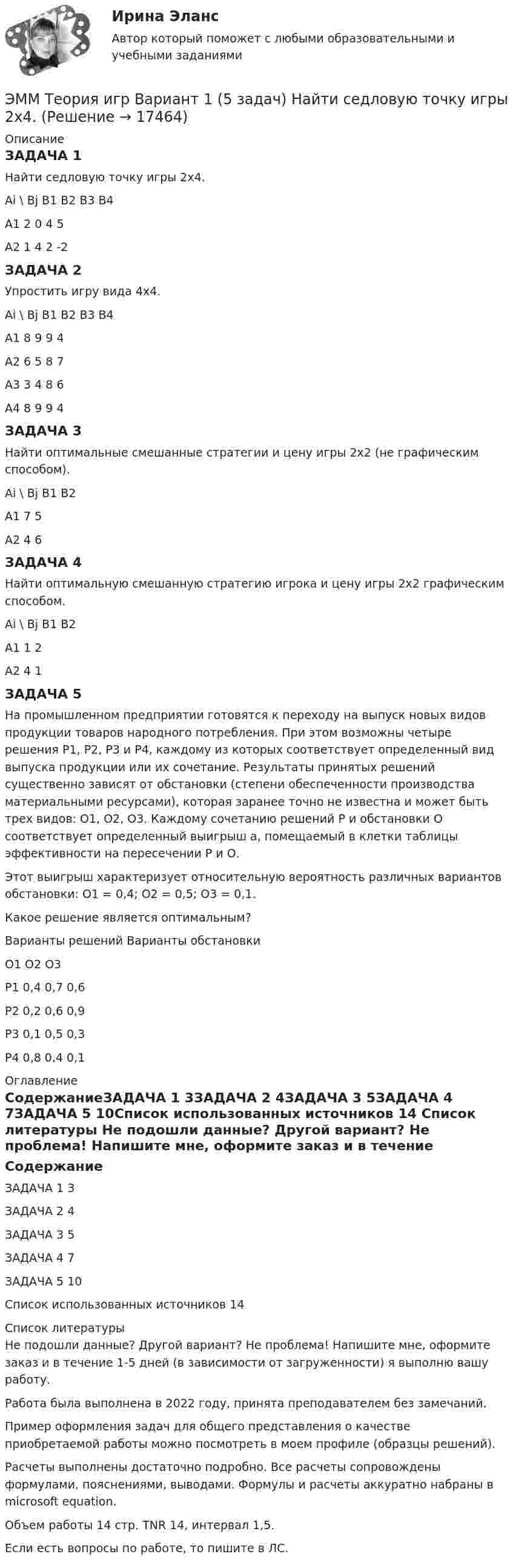      
          Описание
          ЗАДАЧА 1Найти седловую точку игры 2х4.Ai    \   Bj	B1	B2	B3	B4A1	2	0	4	5A2	1	4	2	-2ЗАДАЧА 2Упростить игру вида 4x4.Ai   \   Bj	B1	B2	B3	B4A1	8	9	9	4A2	6	5	8	7A3	3	4	8	6A4	8	9	9	4ЗАДАЧА 3Найти оптимальные смешанные стратегии и цену игры 2х2 (не графическим способом).Ai        \       Bj	B1	B2A1	7	5A2	4	6ЗАДАЧА 4Найти оптимальную смешанную стратегию игрока и цену игры 2х2 графическим способом.Ai        \       Bj	B1	B2A1	1	2A2	4	1ЗАДАЧА 5На промышленном предприятии готовятся к переходу на выпуск новых видов продукции товаров народного потребления. При этом возможны четыре решения Р1, Р2, Р3 и Р4, каждому из которых соответствует определенный вид выпуска продукции или их сочетание. Результаты принятых решений существенно зависят от обстановки (степени обеспеченности производства материальными ресурсами), которая заранее точно не известна и может быть трех видов: О1, О2, О3. Каждому сочетанию решений Р и обстановки О соответствует определенный выигрыш а, помещаемый в клетки таблицы эффективности на пересечении Р и О.Этот выигрыш характеризует относительную вероятность различных вариантов обстановки: О1 = 0,4; О2 = 0,5; О3 = 0,1.Какое решение является оптимальным?Варианты решений	Варианты обстановки	О1	О2	О3P1	0,4	0,7	0,6P2	0,2	0,6	0,9P3	0,1	0,5	0,3P4	0,8	0,4	0,1 
          Оглавление
          СодержаниеЗАДАЧА 1	3ЗАДАЧА 2	4ЗАДАЧА 3	5ЗАДАЧА 4	7ЗАДАЧА 5	10Список использованных источников	14 
          Список литературы
          Не подошли данные? Другой вариант? Не проблема! Напишите мне, оформите заказ и в течение 1-5 дней (в зависимости от загруженности) я выполню вашу работу.Работа была выполнена в 2022 году, принята преподавателем без замечаний.Пример оформления задач для общего представления о качестве приобретаемой работы можно посмотреть в моем профиле (образцы решений).Расчеты выполнены достаточно подробно. Все расчеты сопровождены формулами, пояснениями, выводами. Формулы и расчеты аккуратно набраны в microsoft equation.Объем работы 14 стр. TNR 14, интервал 1,5.Если есть вопросы по работе, то пишите в ЛС.
            
            
            Эмиссию денег в России осуществляет:ЭММ Теория игр  Вариант 1 (5 задач) Найти седловую точку игры 2х4.Эмоционально-фокусированная терапия. РУДНЭмоциональный интеллект в бизнесеЭмоциональный ... характеризуется способностью осознавать собственные чувства и чувства других людей, справляться с эмоциями как в самих себе, так и в отношениях с другими людьмиЭмпирическая семейная терапия (В.Сатир, К.Витакер)Энергетика история и перспективы развития электроэнергетики (тест с ответами Синергия/МОИ/ МТИ /МОСАП)Элементы налога: виды, сущность, функцииЭлементы поэтапного метода устранения социально-трудовых конфликтов:... (укажите 3 варианта ответа)Элементы структуры рынкаЭлементы теории множеств. Отношения. Комбинаторика Элементы цепи, схемы которых изображены на рис. 28, имеет следующие значения: e1 = 2 В; e2 = 2,2 В; R1 = 1,5 кОм, R2 = 2,2 кОм. Определить показание вольтметра, если его сопротивление RV = 2 кОм. Элементы эмоционального выгорания (по К. Маслач):... (укажите 3 варианта ответа)Элемент, электронная конфигурация которого 1s2 2s2 2p6 3s2 3p6 , – это …