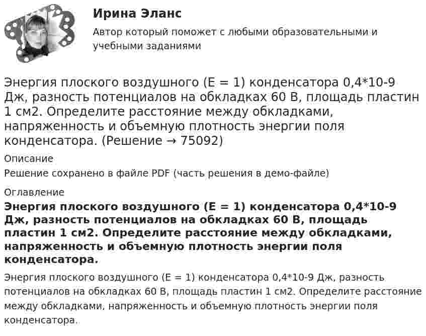     
            Описание
            Решение сохранено в файле PDF (часть решения в демо-файле) 
            Оглавление
            Энергия плоского воздушного (E = 1) конденсатора 0,4*10-9 Дж, разность потенциалов на обкладках 60 В, площадь пластин 1 см2. Определите расстояние между обкладками, напряженность и объемную плотность энергии поля конденсатора.  
            
            
            Энергия заряженного и соединенного с источником напряжения плоского воздуЭнергия плоского воздушного (E = 1) конденсатора 0,4*10-9 Дж, разность потенциалов на обкладках 60 В, площадь пластин 1 см2. Определите расстояние между обкладками, напряженность и объемную плотность энергии поля конденсатора.Энергия плоского воздушного конденсатора 0,4 нДж, разность потенциалов на обкладках 600 В, площадь пластин 1 см2. Определить расстояние между обкладками, напряжённость и объёмную плотность энергии поля конденсатора.Энергия плоского воздушного конденсатора 0,4 нДж, разность потенциалов на обкладках 60 В, площадь пластин 1 см2. Определить расстояние между обкладками, напряжённость поля и объёмную плотность энергии поля конденсатора.Энергия плоского воздушного конденсатора 4 нДж, разность потенциалов на обкладках 60 В, площадь пластин 10 см2. Определить расстояние между обкладками, напряжённость и объёмную плотность энергии поля конденсатора.Энергия поля однослойного соленоида при токе в 1,2 А равна 2 Дж. Чему равна магнитная проницаемость сердечника, если плотность витков соленоида 10 1/см, длина его 1 м, площадь поперечного сечения 10 см2.Энергия рентгеновских лучей равна 0,6 МэВ. Найдите энергию электрона отдачи, если известно, что длина рентгеновских лучей после комптоновского рассеяния изменилась на 20 %. Будет ли наблюдаться комптоновское рассеяние, если на вещество будет падатьЭмоциональный ... характеризуется способностью осознавать собственные чувства и чувства других людей, справляться с эмоциями как в самих себе, так и в отношениях с другими людьмиЭмпирическая семейная терапия (В.Сатир, К.Витакер)Энергетика история и перспективы развития электроэнергетики (тест с ответами Синергия/МОИ/ МТИ /МОСАП)⭐ Энергетика: история и перспективы развития электроэнергетики.ти (ответы на тест Синергия / МТИ / МосАП, август 2022)⭐ Энергетика: история и перспективы развития электроэнергетики.ти (ответы на тест Синергия / МТИ / МосАП, декабрь 2022)Энергетическое топливоЭнергия взаимодействия трёх одинаковых зарядов q, находящихся на одинаковом расстоянии друг от друга d = 2,1 мм, равна W = 28,93 мкДж. Найти величину заряда q (в мкКл).