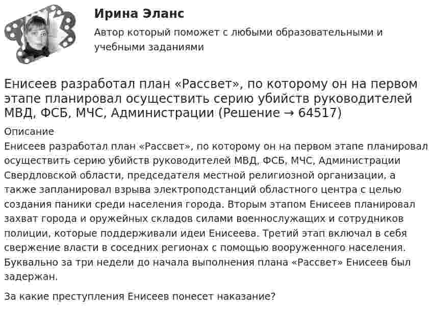      
            Описание
            	Енисеев разработал план «Рассвет», по которому он на первом этапе планировал осуществить серию убийств руководителей МВД, ФСБ, МЧС, Администрации Свердловской области, председателя местной религиозной организации, а также запланировал взрыва электроподстанций областного центра с целью создания паники среди населения города. Вторым этапом Енисеев планировал захват города и оружейных складов силами военнослужащих и сотрудников полиции, которые поддерживали идеи Енисеева. Третий этап включал в себя свержение власти в соседних регионах с помощью вооруженного населения. Буквально за три недели до начала выполнения плана «Рассвет» Енисеев был задержан.	За какие преступления Енисеев понесет наказание?   
            
            
            Емкость плоского конденсатора C = 6 мкФ. Чему будет равна его емкость C1 , если расстояние между пластинами увеличить в 2 раза, а затем пространство между пластинами заполнить диэлектриком с  5?Енисеев разработал план «Рассвет», по которому он на первом этапе планировал осуществить серию убийств руководителей МВД, ФСБ, МЧС, Администрации Е.Н. Роготнева ПСИХОЛОГИЯ УПРАВЛЕНИЯ Рабочая тетрадь. еоретические и методические основы организации продуктивных видов деятельности детей дошкольного возраста  ТЕСТ-1  НСПК Е.С. Богардус выделяет ... типа лидерстваЕсли активные потребители составляют 10,0 % рынка и тратят в среднем 600 руб. на покупку продукции возглавляемого вами предприятия, пассивные потребители составляют 40,0 % рынка и тратят 400 руб., а остальные потребители в среднем тратят 500 рЕсли акции могут реализовываться только заранее определенному ограниченному кругу лиц, то такое общество называетсяело массой 1 кг под действием постоянной силы движется прямолинейноело, массой m1=0,5 кг ударяется о неподвижное тело массой m2=5 кг, которое после удара начинаетЕлочные игрушки -  мода и традицияЕлочные игрушки - мода и традиция ема 5. Евклидовы пространства и квадратичные формыЕмкость и индуктивность колебательного контура равны 0.45 мкФ и 0.2 Гн соответственно. Через сколько времени после начала зарядки конденсатора его энергия в 36 разЁмкость плоского воздушного конденсатора C0. В конденсатор внесли диэлектрическую пластину, плотно прилегающую к обкладкам, и подключили к источнику с напряжением U. Затем источник отключили.