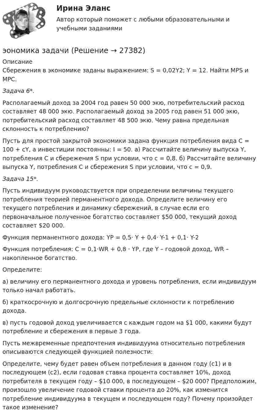      
          Описание
          Сбережения в экономике заданы выражением: S = 0,02Y2; Y = 12. Найти MPS и МРС.Задача 6*. Располагаемый доход за 2004 год равен 50 000 экю, потребительский расход составляет 48 000 экю. Располагаемый доход за 2005 год равен 51 000 экю, потребительский расход составляет 48 500 экю. Чему равна предельная склонность к потреблению?Пусть для простой закрытой экономики задана функция потребления вида С = 100 + сY, а инвестиции постоянны: I = 50. а) Рассчитайте величину выпуска Y, потребления C и сбережения S при условии, что с = 0,8. б) Рассчитайте величину выпуска Y, потребления C и сбережения S при условии, что с = 0,9.Задача 15*. Пусть индивидуум руководствуется при определении величины текущего потребления теорией перманентного дохода. Определите величину его текущего потребления и динамику сбережений, в случае если его первоначальное полученное богатство составляет $50 000, текущий доход составляет $20 000.Функция перманентного дохода: YP = 0,5· Y + 0,4· Y-1 + 0,1· Y-2Функция потребления: C = 0,1·WR + 0,8 · YP, где Y – годовой доход, WR – накопленное богатство.Определите:а) величину его перманентного дохода и уровень потребления, если индивидуум только начал работать.б) краткосрочную и долгосрочную предельные склонности к потреблению дохода.в) пусть годовой доход увеличивается с каждым годом на $1 000, какими будут потребление и сбережения в первые 3 года.Пусть межвременные предпочтения индивидуума относительно потребления описываются следующей функцией полезности:  Определите, чему будет равен объем потребления в данном году (с1) и в последующем (с2), если годовая ставка процента составляет 10%, доход потребителя в текущем году – $10 000, в последующем – $20 000? Предположим, произошло увеличение годовой ставки процента до 20%, как изменится потребление индивидуума в текущем и последующем году? Почему произойдет такое изменение?  
            
            
            Энциклопедия автомобилиста и оценщикаэономика задачиЭпигенетическая теория возрастной периодизации может быть полезным инструментом в Вашей консультативной работе. По Э.Эриксону каждый возрастной период может иметь свой психосоциальный исход, который обуславливает качество жизни человека.Эпидемиологический надзор за инфекциями, связанными с оказанием медицинской помощи (ИСМП) [Ответы]Эпителиальная ткань в организме человека Эпоха Возрождения ЭПЮРЫ ВНУТРЕННИХ УСИЛИЙ⭐ Энергосбережние и энергоэффективность.ти ЭБС (ответы на тест Синергия / МТИ / МосАП, август 2022)Энергоснабжение (тест с ответами) 71,67%Энтальпией называется ТулГУЭнтеровирусная инфекция: этиология, клинико-лабораторная диагностика, лечение [Ответы]Энтропия некоторой термодинамической системы изменяется с температурой T по закону  S = bT5 + const,  где b = 2·10-10 Дж/К6. Определить теплоёмкость C этой системы при температуре T = 200 К.Энтропия некоторой термодинамической системы изменяется с температурой T по закону  S = bT5 + const,  где b = 210-10 Дж/К6. Определить теплоёмкость C этой системы при температуре T = 200 К.энциклопедические определения бизнеса по науке