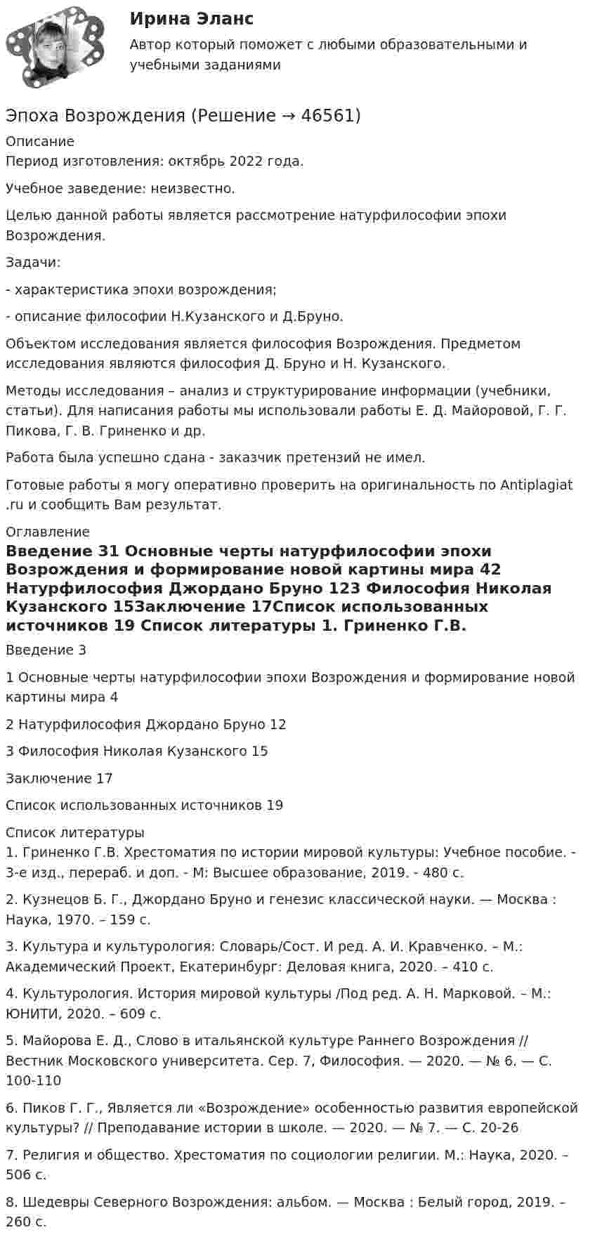      
            Описание
            Период изготовления: октябрь 2022 года.Учебное заведение: неизвестно.	Целью данной работы является рассмотрение натурфилософии эпохи Возрождения. 	Задачи:	-         характеристика эпохи возрождения;	-         описание философии Н.Кузанского и Д.Бруно. 	Объектом исследования является философия Возрождения. Предметом исследования являются философия Д. Бруно и Н. Кузанского.	Методы исследования – анализ и структурирование информации (учебники, статьи). Для написания работы мы использовали работы  Е. Д. Майоровой, Г. Г. Пикова, Г. В. Гриненко и др.  Работа была успешно сдана - заказчик претензий не имел.Готовые работы я могу оперативно проверить на оригинальность по Antiplagiat .ru и сообщить Вам результат. 
            Оглавление
            Введение 31 Основные черты натурфилософии эпохи Возрождения и формирование новой картины мира 42 Натурфилософия Джордано Бруно 123 Философия Николая Кузанского 15Заключение 17Список использованных источников 19 
            Список литературы
            1. Гриненко Г.В. Хрестоматия по истории мировой культуры: Учебное пособие. - 3-е изд., перераб. и доп. - М: Высшее образование, 2019. - 480 с.2. Кузнецов Б. Г., Джордано Бруно и генезис классической науки. — Москва : Наука, 1970. – 159 с.3. Культура и культурология: Словарь/Сост. И ред. А. И. Кравченко. – М.: Академический Проект, Екатеринбург: Деловая книга, 2020. – 410 с.4. Культурология. История мировой культуры /Под ред. А. Н. Марковой. – М.: ЮНИТИ, 2020. – 609 с.5. Майорова Е. Д., Слово в итальянской культуре Раннего Возрождения // Вестник Московского университета. Сер. 7, Философия. — 2020. — № 6. — С. 100-1106. Пиков Г. Г., Является ли «Возрождение» особенностью развития европейской культуры? // Преподавание истории в школе. — 2020. — № 7. — С. 20-267. Религия и общество. Хрестоматия по социологии религии. М.: Наука, 2020. – 506 с.8. Шедевры Северного Возрождения: альбом. — Москва : Белый город, 2019. – 260 с.
            
            
            Эпителиальная ткань в организме человека Эпоха Возрождения ЭПЮРЫ ВНУТРЕННИХ УСИЛИЙ💯 Эргономика (ответы на тест Синергия / МОИ / МТИ / МосАП, ноябрь 2023)Эргономическая оценка рабочего места оператора деревообрабатывающего станка «БАРС 5»Эскалатор метро поднимает неподвижно стоящего пассажира за 2 мин. По неподвижному эскалатору пассажир поднимется за 2,5 мин. За сколько времени эскалатор поднимет идущего по нему пассажира  Движение равномерноеЭссе Восточная деспотия: ее основные черты и особенности, История государства и права зарубежных стран 1Энтропия некоторой термодинамической системы изменяется с температурой T по закону  S = bT5 + const,  где b = 2·10-10 Дж/К6. Определить теплоёмкость C этой системы при температуре T = 200 К.Энтропия некоторой термодинамической системы изменяется с температурой T по закону  S = bT5 + const,  где b = 210-10 Дж/К6. Определить теплоёмкость C этой системы при температуре T = 200 К.энциклопедические определения бизнеса по наукеэнциклопедические определения по наукеЭнциклопедия автомобилиста и оценщикаэономика задачиЭпигенетическая теория возрастной периодизации может быть полезным инструментом в Вашей консультативной работе. По Э.Эриксону каждый возрастной период может иметь свой психосоциальный исход, который обуславливает качество жизни человека.