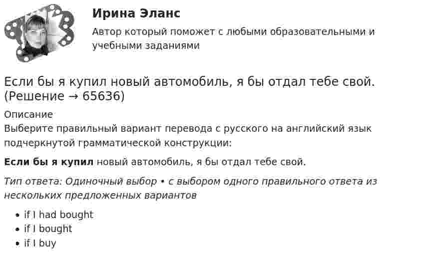      
            Описание
            Выберите правильный вариант перевода с русского на английский язык подчеркнутой грамматической конструкции:Если бы я купил новый автомобиль, я бы отдал тебе свой.Тип ответа: Одиночный выбор • с выбором одного правильного ответа из нескольких предложенных вариантовif I had boughtif I boughtif I buy   
            
            
            Если батарея, замкнутая на сопротивление 5 Ом, даёт в цепи 5 А, а замкнутая на сопротивление 2 Ом, даёт ток 8 А, то ЭДС батареи равнаЕсли бы я купил новый автомобиль, я бы отдал тебе свой.Если вам надоел серый, скучный вид вашего автомобиля,  и вы желаете наделить свое средство передвижение изюминкой, сделать его выделяющимся из общей массыЕсли вам трудно оценить данное предложение о работе, и вы обращаетесь к мнению других людей, значит вы используетеЕсли в деревне рабочий день длится от восхода до заката и испокон веков  хозяева выгоняют с утра скот на пастбища, речь идет о … экономической системе Если в коде Прюффера N чисел, то количество вершин в исходном дереве Алгоритмы и анализ сложности ЧелГУ (1 сем)Если в колоде 32 карты и после перемешивания карт в колоде выпадение любой карты является равновероятным событием, то сообщение о том, что из колоды карт достали короля пик, содержит … информацииЕмкость плоского конденсатора C = 6 мкФ. Чему будет равна его емкость C1 , если расстояние между пластинами увеличить в 2 раза, а затем пространство между пластинами заполнить диэлектриком с  5?Енисеев разработал план «Рассвет», по которому он на первом этапе планировал осуществить серию убийств руководителей МВД, ФСБ, МЧС, Администрации Е.Н. Роготнева ПСИХОЛОГИЯ УПРАВЛЕНИЯ Рабочая тетрадь. еоретические и методические основы организации продуктивных видов деятельности детей дошкольного возраста  ТЕСТ-1  НСПК Е.С. Богардус выделяет ... типа лидерстваЕсли активные потребители составляют 10,0 % рынка и тратят в среднем 600 руб. на покупку продукции возглавляемого вами предприятия, пассивные потребители составляют 40,0 % рынка и тратят 400 руб., а остальные потребители в среднем тратят 500 рЕсли акции могут реализовываться только заранее определенному ограниченному кругу лиц, то такое общество называется