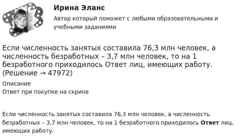      
            Описание
            Ответ при покупке на скрине Если численность занятых составила 76,3 млн человек, а численность безработных – 3,7 млн человек, то на 1 безработного приходилось Ответ лиц, имеющих работу.  
            
            
            Если численность занятых в возрасте 15 лет и старше составила 71,3 млн человек, а численность безработных – 3,7 млн человек, то уровень безработицы, выраженный в процентах, составил ОтветЕсли численность занятых составила 76,3 млн человек, а численность безработных – 3,7 млн человек, то на 1 безработного приходилось Ответ   лиц, имеющих работу.Если число уровней ряда – четное, то показатель времени t методом условного нуля задается как …Если шифр соответствует установленным требованиям, знание злоумышленником алгоритма шифрования …Если шифр соответствует установленным требованиям, незначительное изменение ключа …Если экономика в стране «перегревается», то…   фактическая безработица оказывается выше естественного уровня Если эксперт сообщает своему клиенту о том, что при размещении денег в микрофинансовой организации «Кэшбери», он может потерять свои деньги с вероятностью 80 %, а клиент все-таки перечисляет на счет этой организации часть своих доходов, тоЕсли ЦБ выкупает у коммерческих банков государственные облигации, то…Если ЦБ повышает ключевую ставку, то при прочих равных условияхЕсли цель коммуникации достигнута, то коммуникация считается ...Если цена на продукцию фирмы равна средним переменным издержкам, то фирма …Если человек может свободно выбирать варианты своего поведения, он должен нести ... за сделанный выборЕсли человек, работающий менеджером среднего звена, одну часть своих сбережений разместит на банковском депозите, другую потратит на приобретение акций различных компаний, а потом возьмет кредит на покупку автомобиля, то к доходам этого человекаЕсли человек старается не вступать в обсуждение вопросов, чреватых разногласиями, то этот стиль поведения называется