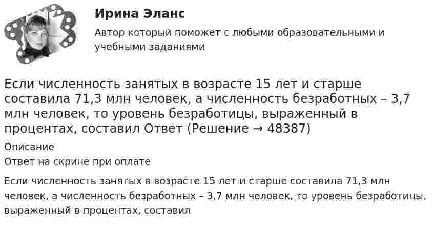      
            Описание
            Ответ на скрине при оплатеЕсли численность занятых в возрасте 15 лет и старше составила 71,3 млн человек, а численность безработных – 3,7 млн человек, то уровень безработицы, выраженный в процентах, составил   
            
            
            Если численность занятых в возрасте 15 лет и старше составила 71,3 млн человек, а численность безработных – 3,7 млн человек, то уровень безработицы, выраженный в процентах, составилЕсли численность занятых в возрасте 15 лет и старше составила 71,3 млн человек, а численность безработных – 3,7 млн человек, то уровень безработицы, выраженный в процентах, составил ОтветЕсли численность занятых составила 76,3 млн человек, а численность безработных – 3,7 млн человек, то на 1 безработного приходилось Ответ   лиц, имеющих работу.Если число уровней ряда – четное, то показатель времени t методом условного нуля задается как …Если шифр соответствует установленным требованиям, знание злоумышленником алгоритма шифрования …Если шифр соответствует установленным требованиям, незначительное изменение ключа …Если экономика в стране «перегревается», то…   фактическая безработица оказывается выше естественного уровня Если функция спроса на продукцию монополиста имеет вид Pd=400−0,5Q , а технология производства продукции описывается уравнением Q=8L , то функция предельной доходности труда будет иметь видЕсли ЦБ выкупает у коммерческих банков государственные облигации, то…Если ЦБ повышает ключевую ставку, то при прочих равных условияхЕсли цель коммуникации достигнута, то коммуникация считается ...Если цена на продукцию фирмы равна средним переменным издержкам, то фирма …Если человек может свободно выбирать варианты своего поведения, он должен нести ... за сделанный выборЕсли человек, работающий менеджером среднего звена, одну часть своих сбережений разместит на банковском депозите, другую потратит на приобретение акций различных компаний, а потом возьмет кредит на покупку автомобиля, то к доходам этого человека
