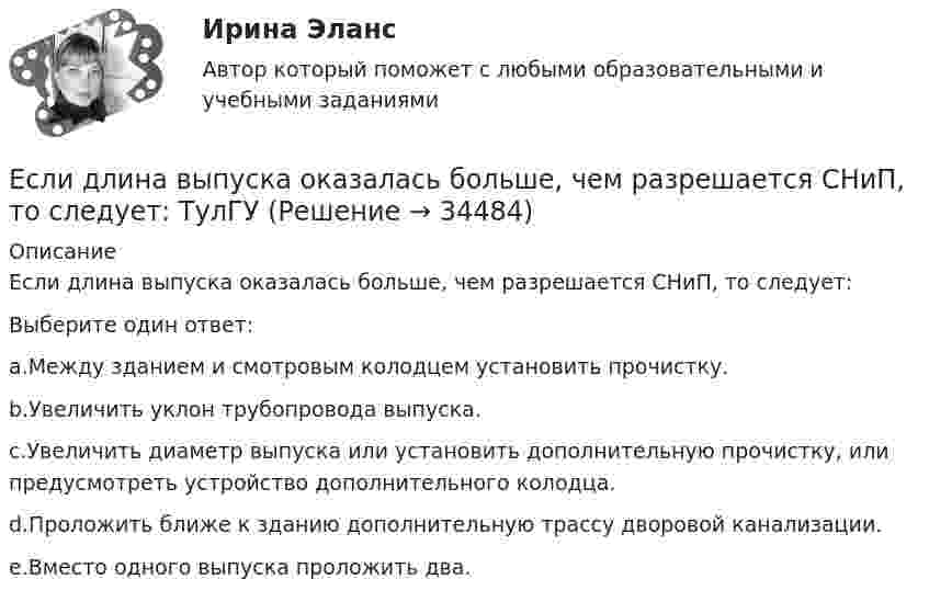      
          Описание
          Если длина выпуска оказалась больше, чем разрешается СНиП, то следует:Выберите один ответ:a.Между зданием и смотровым колодцем установить прочистку.b.Увеличить уклон трубопровода выпуска.c.Увеличить диаметр выпуска или установить дополнительную прочистку, или предусмотреть устройство дополнительного колодца.d.Проложить ближе к зданию дополнительную трассу дворовой канализации.e.Вместо одного выпуска проложить два.  
            
            
            Если дефицит бюджета финансируется при помощи выпуска государственных облигаций, то это приводит к…Если длина выпуска оказалась больше, чем разрешается СНиП, то следует:  ТулГУЕсли длинный соленоид содержит 100 витков на 1 см его длины и по нему пропускают ток с силой 2 А, то индукция магнитного поля в центре соленоида равнаЕсли для достижения эффективности национальной экономики невозможно увеличить степень удовлетворения потребностей хотя бы одного члена общества, не ухудшая положение другого, называется, то это условие:Если для исследования соблюдения регламента взаимодействия с клиентами персоналом торгово-сбытовой компании строится 15-процентная выборка, объектами которой становятся сотрудники по работе с клиентами торговых точек компании, отбираемыхЕсли дочь получила в подарок от матери пакет акций, то она …Если за 30 минут через поперечное сечение трубы диаметром 2 см протекает 0,51 кг углекислого газа (h = 10-5 Пас), то число Рейнольдса будет равноЕсли говорить о заголовке-вопросе, то он ....Если говорить о канцеляризмах в предложениях, то они ... Если говорить о штампах и клише, то они ...Если гормон является белком или полипептидом, то его нельзя вводить перорально, так как он будет разрушен в пищеварительном тракте протеолитическими ферментами. Если грунты, на которых расположено здание, просадочные, то при устройстве ввода водопровода следует знать, что: Выберите один ответ:Если давление отсчитывают об абсолютного нуля, то его называютЕсли два умывальника расположены в разных помещениях с двух сторон общей стены, то: ТулГУ