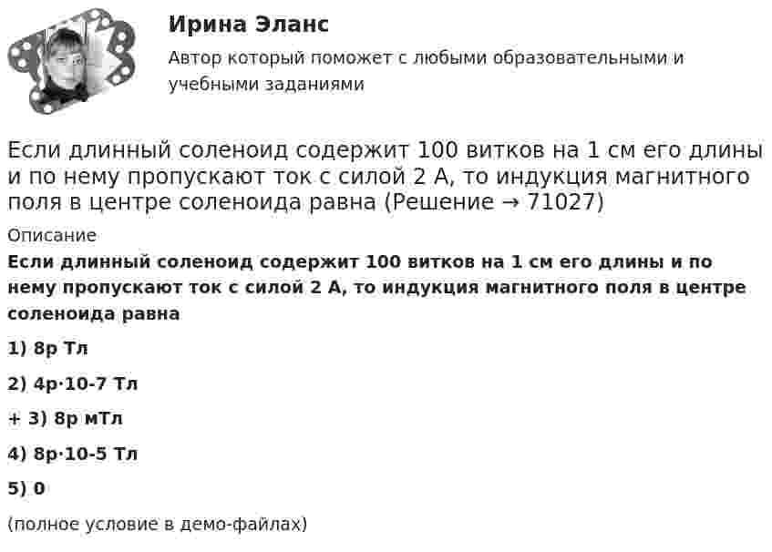     
            Описание
            Если длинный соленоид содержит 100 витков на 1 см его длины и по нему пропускают ток с силой 2 А, то индукция магнитного поля в центре соленоида равна1) 8p Тл2) 4p·10-7 Тл+         3) 8p мТл4) 8p·10-5 Тл5) 0(полное условие в демо-файлах)   
            
            
            Если длина выпуска оказалась больше, чем разрешается СНиП, то следует:  ТулГУЕсли длинный соленоид содержит 100 витков на 1 см его длины и по нему пропускают ток с силой 2 А, то индукция магнитного поля в центре соленоида равнаЕсли для достижения эффективности национальной экономики невозможно увеличить степень удовлетворения потребностей хотя бы одного члена общества, не ухудшая положение другого, называется, то это условие:Если для исследования соблюдения регламента взаимодействия с клиентами персоналом торгово-сбытовой компании строится 15-процентная выборка, объектами которой становятся сотрудники по работе с клиентами торговых точек компании, отбираемыхЕсли дочь получила в подарок от матери пакет акций, то она …Если за 30 минут через поперечное сечение трубы диаметром 2 см протекает 0,51 кг углекислого газа (h = 10-5 Пас), то число Рейнольдса будет равноЕсли зависимость силы тока от времени имеет вид  I(t) = 5t + 1  то за 4 с от начала отсчёта времени через поперечное сечение проводника проходит заряд, равныйЕсли говорить о канцеляризмах в предложениях, то они ... Если говорить о штампах и клише, то они ...Если гормон является белком или полипептидом, то его нельзя вводить перорально, так как он будет разрушен в пищеварительном тракте протеолитическими ферментами. Если грунты, на которых расположено здание, просадочные, то при устройстве ввода водопровода следует знать, что: Выберите один ответ:Если давление отсчитывают об абсолютного нуля, то его называютЕсли два умывальника расположены в разных помещениях с двух сторон общей стены, то: ТулГУЕсли деловая активность достигает своей низшей точки и на протяжении  некоторого времени не меняется, то подобная ситуация в экономике называется  …
