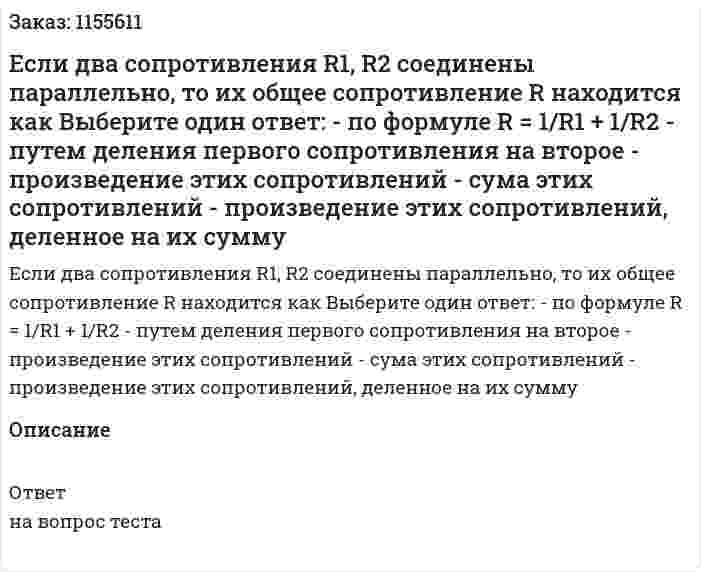 Если два сопротивления R1, R2 соединены параллельно, то их общее сопротивление R находится как Выберите один ответ: - по формуле R = 1/R1 + 1/R2 - путем деления первого сопротивления на второе - произведение этих сопротивлений - сума этих сопротивлений - произведение этих сопротивлений, деленное на их сумму 