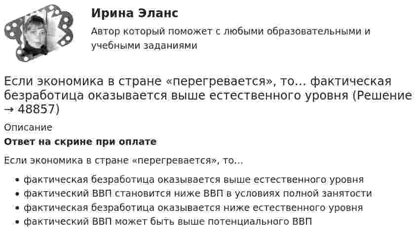      
            Описание
            Ответ на скрине при оплатеЕсли экономика в стране «перегревается», то… фактическая безработица оказывается выше естественного уровня фактический ВВП становится ниже ВВП в условиях полной занятости фактическая безработица оказывается ниже естественного уровня фактический ВВП может быть выше потенциального ВВП  
            
            
            Если шифр соответствует установленным требованиям, незначительное изменение ключа …Если экономика в стране «перегревается», то…   фактическая безработица оказывается выше естественного уровня Если эксперт сообщает своему клиенту о том, что при размещении денег в микрофинансовой организации «Кэшбери», он может потерять свои деньги с вероятностью 80 %, а клиент все-таки перечисляет на счет этой организации часть своих доходов, тоЕсли электрическая машина эксплуатируется на судах с неограниченным районом плавания, как должно быть обозначено ее климатическое исполнение? Выберите один ответ: a. ОМ; b. УМ; c. М; d. УКМ. e. КМ;Естественная монополия и регулирование ее деятельностиЕстественное распределение активной мощности между тепловыми электростанциями происходит Выберите один ответ:Естественный свет проходит через поляризатор и анализатор, поставленные так, что угол между их главными плоскостями равен alpha. Как поляризатор, так и анализатор поглощают и отражают 8% падающего на них света. Оказалось, что интенсивность луча, вышеЕсли человек может свободно выбирать варианты своего поведения, он должен нести ... за сделанный выборЕсли человек, работающий менеджером среднего звена, одну часть своих сбережений разместит на банковском депозите, другую потратит на приобретение акций различных компаний, а потом возьмет кредит на покупку автомобиля, то к доходам этого человекаЕсли человек старается не вступать в обсуждение вопросов, чреватых разногласиями, то этот стиль поведения называетсяЕсли численность занятых в возрасте 15 лет и старше составила 71,3 млн человек, а численность безработных – 3,7 млн человек, то уровень безработицы, выраженный в процентах, составилЕсли численность занятых в возрасте 15 лет и старше составила 71,3 млн человек, а численность безработных – 3,7 млн человек, то уровень безработицы, выраженный в процентах, составил ОтветЕсли численность занятых составила 76,3 млн человек, а численность безработных – 3,7 млн человек, то на 1 безработного приходилось Ответ   лиц, имеющих работу.Если число уровней ряда – четное, то показатель времени t методом условного нуля задается как …