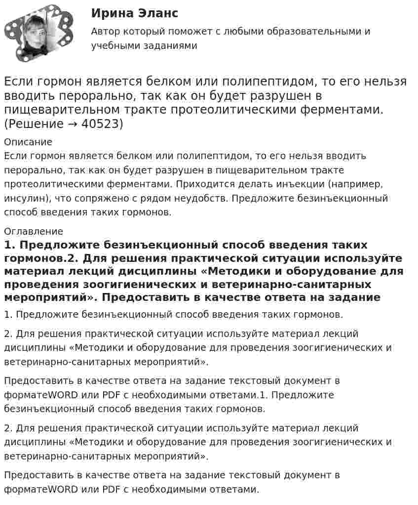      
          Описание
          	Если гормон является белком или полипептидом, то его нельзя вводить перорально, так как он будет разрушен в пищеварительном тракте протеолитическими ферментами. Приходится делать инъекции (например, инсулин), что сопряжено с рядом неудобств. Предложите безинъекционный способ введения таких гормонов.  
          Оглавление
          1.    Предложите безинъекционный способ введения таких гормонов.2.    Для решения практической ситуации используйте материал лекций дисциплины «Методики и оборудование для проведения зоогигиенических и ветеринарно-санитарных мероприятий». Предоставить в качестве ответа на задание текстовый документ в форматеWORD или PDF с необходимыми ответами.1.    Предложите безинъекционный способ введения таких гормонов.2.    Для решения практической ситуации используйте материал лекций дисциплины «Методики и оборудование для проведения зоогигиенических и ветеринарно-санитарных мероприятий». Предоставить в качестве ответа на задание текстовый документ в форматеWORD или PDF с необходимыми ответами. 
            
            
            Если говорить о штампах и клише, то они ...Если гормон является белком или полипептидом, то его нельзя вводить перорально, так как он будет разрушен в пищеварительном тракте протеолитическими ферментами. Если грунты, на которых расположено здание, просадочные, то при устройстве ввода водопровода следует знать, что: Выберите один ответ:Если давление отсчитывают об абсолютного нуля, то его называютЕсли два умывальника расположены в разных помещениях с двух сторон общей стены, то: ТулГУЕсли деловая активность достигает своей низшей точки и на протяжении  некоторого времени не меняется, то подобная ситуация в экономике называется  …Если дефицит бюджета финансируется при помощи выпуска государственных облигаций, то это приводит к…Если в целевой функции или в функциях, определяющих область возможных изменений переменных, содержатся случайные величины, то такая задача относится к задачам … программированияЕсли в центр квадрата, в вершинах которого находятся заряды по +2 нКл, поместить отрицательный заряд, то результирующая сила, действующая на каждый заряд, будет равна нулю. Вычислить числовое значение отрицательного заряда.Если вчера дневная температура воды была +30 °C, а сегодня +25 °C, то эти данные представлены по ...Если вы работаете с широкой аудиторией, то в рекламных текстах нужно использовать...Если вы развиваете какое-то физическое свойство, то ...Если вы человек рациональный и логичный, то в ситуации принятия вам может помочьЕсли говорить о заголовке-вопросе, то он ....
