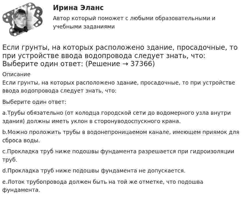      
          Описание
          Если грунты, на которых расположено здание, просадочные, то при устройстве ввода водопровода следует знать, что:Выберите один ответ:a.Трубы обязательно (от колодца городской сети до водомерного узла внутри здания) должны иметь уклон в сторонуводоспускного крана.b.Можно проложить трубы в водонепроницаемом канале, имеющем приямок для сброса воды.c.Прокладка труб ниже подошвы фундамента разрешается при гидроизоляции труб.d.Прокладка труб ниже подошвы фундамента не допускается.e.Лоток трубопровода должен быть на той же отметке, что подошва фундамента.  
            
            
            Если гормон является белком или полипептидом, то его нельзя вводить перорально, так как он будет разрушен в пищеварительном тракте протеолитическими ферментами. Если грунты, на которых расположено здание, просадочные, то при устройстве ввода водопровода следует знать, что: Выберите один ответ:Если давление отсчитывают об абсолютного нуля, то его называютЕсли два умывальника расположены в разных помещениях с двух сторон общей стены, то: ТулГУЕсли деловая активность достигает своей низшей точки и на протяжении  некоторого времени не меняется, то подобная ситуация в экономике называется  …Если дефицит бюджета финансируется при помощи выпуска государственных облигаций, то это приводит к…Если длина выпуска оказалась больше, чем разрешается СНиП, то следует:  ТулГУЕсли в центр квадрата, в вершинах которого находятся заряды по +2 нКл, поместить отрицательный заряд, то результирующая сила, действующая на каждый заряд, будет равна нулю. Вычислить числовое значение отрицательного заряда.Если вчера дневная температура воды была +30 °C, а сегодня +25 °C, то эти данные представлены по ...Если вы работаете с широкой аудиторией, то в рекламных текстах нужно использовать...Если вы развиваете какое-то физическое свойство, то ...Если вы человек рациональный и логичный, то в ситуации принятия вам может помочьЕсли говорить о заголовке-вопросе, то он ....Если говорить о канцеляризмах в предложениях, то они ... 