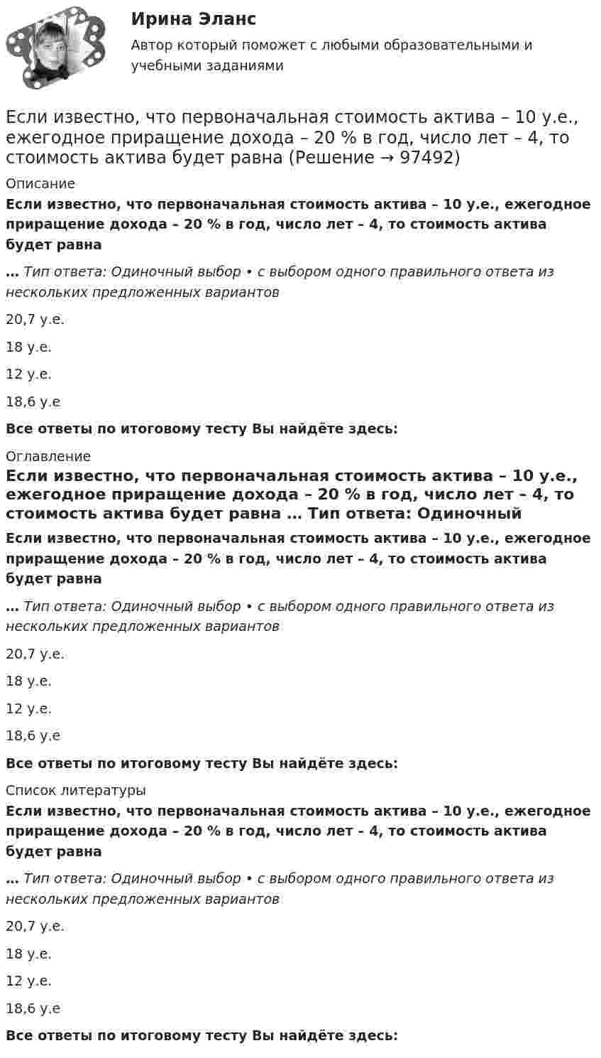      
            Описание
            Если известно, что первоначальная стоимость актива – 10 у.е., ежегодное приращение дохода – 20 % в год, число лет – 4, то стоимость актива будет равна … Тип ответа: Одиночный выбор • с выбором одного правильного ответа из нескольких предложенных вариантов20,7 у.е.18 у.е.12 у.е.18,6 у.еВсе ответы по итоговому тесту Вы найдёте здесь:  
            Оглавление
            Если известно, что первоначальная стоимость актива – 10 у.е., ежегодное приращение дохода – 20 % в год, число лет – 4, то стоимость актива будет равна … Тип ответа: Одиночный выбор • с выбором одного правильного ответа из нескольких предложенных вариантов20,7 у.е.18 у.е.12 у.е.18,6 у.еВсе ответы по итоговому тесту Вы найдёте здесь:  
            Список литературы
            Если известно, что первоначальная стоимость актива – 10 у.е., ежегодное приращение дохода – 20 % в год, число лет – 4, то стоимость актива будет равна … Тип ответа: Одиночный выбор • с выбором одного правильного ответа из нескольких предложенных вариантов20,7 у.е.18 у.е.12 у.е.18,6 у.еВсе ответы по итоговому тесту Вы найдёте здесь:  
            
            
            Если известно, что в 5 случаях из 100 можно получить прибыль в размере 20 тыс. руб., а в остальных случаях – 10 тыс. руб., то вероятность получения низкой прибыли…   колеблется от нуля до 0,5.  будет небольшой по величине.  будет выше 0,8, но меньше Если известно, что первоначальная стоимость актива – 10 у.е., ежегодное приращение дохода – 20 % в год, число лет – 4, то стоимость актива будет равна Если известны коэффициент корреляции, равный -0,603, и построенное методом наименьших квадратов уравнение регрессии Yx=38,2 – 5,3X, то значение Y при X = 5 составит …Если имущества должника недостаточно для погашения его обязательств, то полученные от продажи этого имущества средства используются в определенной очерёдности, а в последнюю очередь ...Если имущества предприятия-банкрота недостаточно для погашения его обязательств, то наибольшие шансы получить от должника средства имеет ...	Если к аккумулятору подключить последовательно амперметр и вольтметр, то они покажут 0,2 А и 16 В. Если приборы соединить параллельно и подключить к источнику, они покажут 1,2 А и 2 В. Определите ЭДС и внутреннее сопротивление аккумулятора.Если какое – либо имущество взять в аренду, то арендаторЕсли зависимость стоимости рекламного объявления (Y, руб.) от численности читательской аудитории (Х, тыс. чел.) описывается уравнением Yх = 1300 + 5Х и численность аудитории достигнет 10 тыс. чел., то стоимость рекламного объявления составит …Если заемщику выдана сумма 1,5 млн руб. под 20 % годовых на срок 2 года, то сумма долга на конец срока составит …Если заработная плата продавца в магазине одежды зависит только от того,  сколько вещей и какие именно вещи продаст продавец, то подобная оплата труда  называется … оплатой трудаЕсли здание многоэтажное, то окрасочные цехи необходимо размещать:Если значение коэффициента перекрёстной эластичности спроса на товар А по цене товара Б равно 0,7, а значение коэффициента эластичности спроса на товар А по доходу равно -0,8, то при однопроцентном увеличении цены товара Б и однопроцентном увеличении дохода спрос потребителяЕсли идеальный газ перевести из состояния 1 в состояние 3 сначала изобарно (участок 1-2, рис.5.3), а затем изохорно (участок 2-3), то будет произведена некоторая работа. Если переход из состояния 1 в состояние 3 произвести Если идеальный газ перевести из состояния 1 в состояние 3 сначала изобарно (участок 1-2, рис.5.3), а затем изохорно (участок 2-3), то будет произведена некоторая работа. Если переход из состояния 1 в состояние 3 произвести непосредственно по прямой