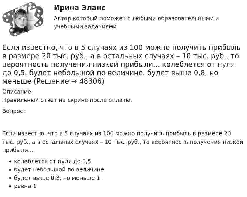      
            Описание
            Правильный ответ на скрине после оплаты.Вопрос:Если известно, что в 5 случаях из 100 можно получить прибыль в размере 20 тыс. руб., а в остальных случаях – 10 тыс. руб., то вероятность получения низкой прибыли…колеблется от нуля до 0,5.будет небольшой по величине.будет выше 0,8, но меньше 1.равна 1  
            
            
            Если известно, что в 5 случаях из 100 можно получить прибыль в размере 20 тыс. руб., а в остальных случаях – 10 тыс. руб., то вероятность получения низкой прибыли…   будет выше 0,8, но меньше 1.  будет небольшой по величине.  колеблетсЕсли известно, что в 5 случаях из 100 можно получить прибыль в размере 20 тыс. руб., а в остальных случаях – 10 тыс. руб., то вероятность получения низкой прибыли…   колеблется от нуля до 0,5.  будет небольшой по величине.  будет выше 0,8, но меньше Если известно, что первоначальная стоимость актива – 10 у.е., ежегодное приращение дохода – 20 % в год, число лет – 4, то стоимость актива будет равна Если известны коэффициент корреляции, равный -0,603, и построенное методом наименьших квадратов уравнение регрессии Yx=38,2 – 5,3X, то значение Y при X = 5 составит …Если имущества должника недостаточно для погашения его обязательств, то полученные от продажи этого имущества средства используются в определенной очерёдности, а в последнюю очередь ...Если имущества предприятия-банкрота недостаточно для погашения его обязательств, то наибольшие шансы получить от должника средства имеет ...	Если к аккумулятору подключить последовательно амперметр и вольтметр, то они покажут 0,2 А и 16 В. Если приборы соединить параллельно и подключить к источнику, они покажут 1,2 А и 2 В. Определите ЭДС и внутреннее сопротивление аккумулятора.Если зависимость силы тока от времени имеет вид  I(t) = 5t + 1  то за 4 с от начала отсчёта времени через поперечное сечение проводника проходит заряд, равныйЕсли зависимость стоимости рекламного объявления (Y, руб.) от численности читательской аудитории (Х, тыс. чел.) описывается уравнением Yх = 1300 + 5Х и численность аудитории достигнет 10 тыс. чел., то стоимость рекламного объявления составит …Если заемщику выдана сумма 1,5 млн руб. под 20 % годовых на срок 2 года, то сумма долга на конец срока составит …Если заработная плата продавца в магазине одежды зависит только от того,  сколько вещей и какие именно вещи продаст продавец, то подобная оплата труда  называется … оплатой трудаЕсли здание многоэтажное, то окрасочные цехи необходимо размещать:Если значение коэффициента перекрёстной эластичности спроса на товар А по цене товара Б равно 0,7, а значение коэффициента эластичности спроса на товар А по доходу равно -0,8, то при однопроцентном увеличении цены товара Б и однопроцентном увеличении дохода спрос потребителяЕсли идеальный газ перевести из состояния 1 в состояние 3 сначала изобарно (участок 1-2, рис.5.3), а затем изохорно (участок 2-3), то будет произведена некоторая работа. Если переход из состояния 1 в состояние 3 произвести 