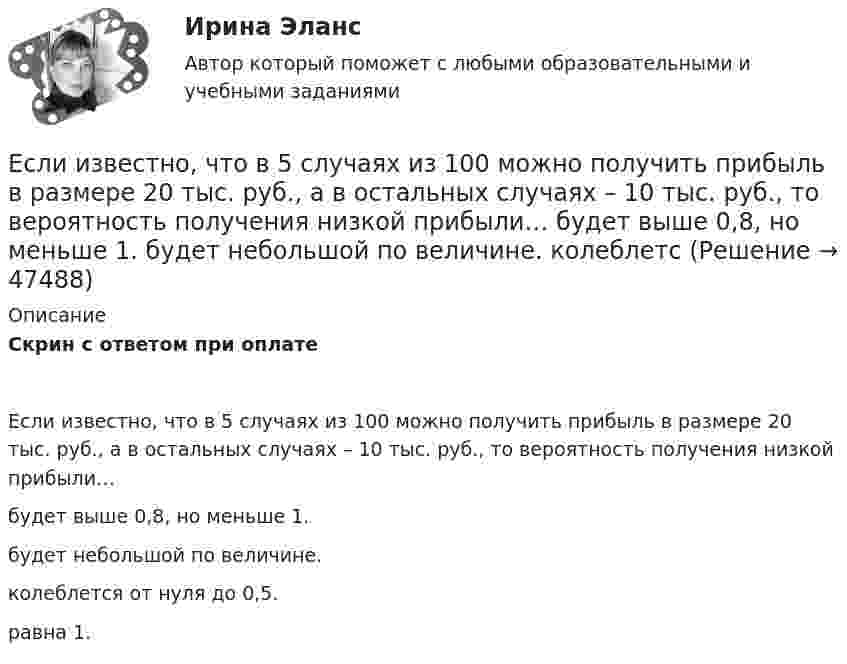      
            Описание
            Скрин с ответом при оплатеЕсли известно, что в 5 случаях из 100 можно получить прибыль в размере 20 тыс. руб., а в остальных случаях – 10 тыс. руб., то вероятность получения низкой прибыли…будет выше 0,8, но меньше 1.будет небольшой по величине.колеблется от нуля до 0,5.равна 1.  
            
            
            Если идеальный газ перевести из состояния 1 в состояние 3 сначала изобарно (участок 1-2, рис.5.3), а затем изохорно (участок 2-3), то будет произведена некоторая работа. Если переход из состояния 1 в состояние 3 произвести непосредственно по прямойЕсли известно, что в 5 случаях из 100 можно получить прибыль в размере 20 тыс. руб., а в остальных случаях – 10 тыс. руб., то вероятность получения низкой прибыли…   будет выше 0,8, но меньше 1.  будет небольшой по величине.  колеблетсЕсли известно, что в 5 случаях из 100 можно получить прибыль в размере 20 тыс. руб., а в остальных случаях – 10 тыс. руб., то вероятность получения низкой прибыли…   колеблется от нуля до 0,5.  будет небольшой по величине.  будет выше 0,8, но меньше Если известно, что первоначальная стоимость актива – 10 у.е., ежегодное приращение дохода – 20 % в год, число лет – 4, то стоимость актива будет равна Если известны коэффициент корреляции, равный -0,603, и построенное методом наименьших квадратов уравнение регрессии Yx=38,2 – 5,3X, то значение Y при X = 5 составит …Если имущества должника недостаточно для погашения его обязательств, то полученные от продажи этого имущества средства используются в определенной очерёдности, а в последнюю очередь ...Если имущества предприятия-банкрота недостаточно для погашения его обязательств, то наибольшие шансы получить от должника средства имеет ...Если за 30 минут через поперечное сечение трубы диаметром 2 см протекает 0,51 кг углекислого газа (h = 10-5 Пас), то число Рейнольдса будет равноЕсли зависимость силы тока от времени имеет вид  I(t) = 5t + 1  то за 4 с от начала отсчёта времени через поперечное сечение проводника проходит заряд, равныйЕсли зависимость стоимости рекламного объявления (Y, руб.) от численности читательской аудитории (Х, тыс. чел.) описывается уравнением Yх = 1300 + 5Х и численность аудитории достигнет 10 тыс. чел., то стоимость рекламного объявления составит …Если заемщику выдана сумма 1,5 млн руб. под 20 % годовых на срок 2 года, то сумма долга на конец срока составит …Если заработная плата продавца в магазине одежды зависит только от того,  сколько вещей и какие именно вещи продаст продавец, то подобная оплата труда  называется … оплатой трудаЕсли здание многоэтажное, то окрасочные цехи необходимо размещать:Если значение коэффициента перекрёстной эластичности спроса на товар А по цене товара Б равно 0,7, а значение коэффициента эластичности спроса на товар А по доходу равно -0,8, то при однопроцентном увеличении цены товара Б и однопроцентном увеличении дохода спрос потребителя