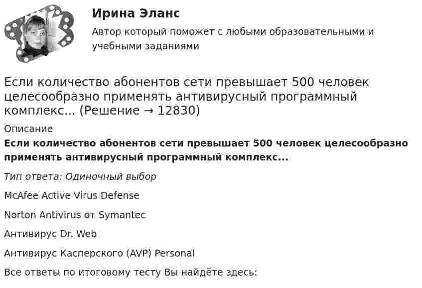      
          Описание
          Если количество абонентов сети превышает 500 человек целесообразно применять антивирусный программный комплекс...Тип ответа: Одиночный выборMcAfee Active Virus DefenseNorton Antivirus от SymantecАнтивирус Dr. WebАнтивирус Касперского (AVP) PersonalВсе ответы по итоговому тесту Вы найдёте здесь:   
            
            
            Если клиенту нужно получить через 9 месяцев 84 800 руб. при начислении 8 % годовых, то клиенту необходимо положить на депозит сумму, равную …Если количество абонентов сети превышает 500 человек целесообразно применять антивирусный программный комплекс...Если количество денег в экономике составляет 100 у.е., скорость денежно обращения равна 5, а реальный валовой внутренний продукт (ВВП) равен 1 000 у.е., то индекс цен будет равен …Если количество денег в экономике составляет 10 у.е., скорость денежно обращения равна 2, а реальный валовой внутренний продукт (ВВП) равен 20 у.е., то индекс цен будет равен …Если конкуренция в сегменте слишком высока и возможности выйти на рынок нет, то в ход идет ..., команда ищет выход на рынок с меньшей конкуренцией или нишу, которая еще не занятаЕсли конфликтная ситуация преобразуется таким образом, что стороны вынуждены прекратить конфликтные действия, но у них сохраняется стремление достичь первоначальных целей, то конфликтЕсли коэффициент вариации возраста слушателей группы составляет 12,5 %, то в среднем возраст каждого слушателя этой группы отличается от общего среднего возраста, равного 24 годам, на …Если известно, что в 5 случаях из 100 можно получить прибыль в размере 20 тыс. руб., а в остальных случаях – 10 тыс. руб., то вероятность получения низкой прибыли…   колеблется от нуля до 0,5.  будет небольшой по величине.  будет выше 0,8, но меньше Если известно, что первоначальная стоимость актива – 10 у.е., ежегодное приращение дохода – 20 % в год, число лет – 4, то стоимость актива будет равна Если известны коэффициент корреляции, равный -0,603, и построенное методом наименьших квадратов уравнение регрессии Yx=38,2 – 5,3X, то значение Y при X = 5 составит …Если имущества должника недостаточно для погашения его обязательств, то полученные от продажи этого имущества средства используются в определенной очерёдности, а в последнюю очередь ...Если имущества предприятия-банкрота недостаточно для погашения его обязательств, то наибольшие шансы получить от должника средства имеет ...	Если к аккумулятору подключить последовательно амперметр и вольтметр, то они покажут 0,2 А и 16 В. Если приборы соединить параллельно и подключить к источнику, они покажут 1,2 А и 2 В. Определите ЭДС и внутреннее сопротивление аккумулятора.Если какое – либо имущество взять в аренду, то арендатор