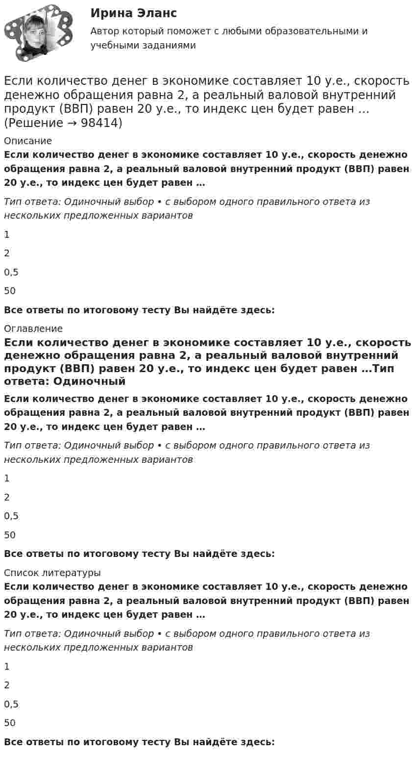      
            Описание
            Если количество денег в экономике составляет 10 у.е., скорость денежно обращения равна 2, а реальный валовой внутренний продукт (ВВП) равен 20 у.е., то индекс цен будет равен …Тип ответа: Одиночный выбор • с выбором одного правильного ответа из нескольких предложенных вариантов120,550Все ответы по итоговому тесту Вы найдёте здесь:  
            Оглавление
            Если количество денег в экономике составляет 10 у.е., скорость денежно обращения равна 2, а реальный валовой внутренний продукт (ВВП) равен 20 у.е., то индекс цен будет равен …Тип ответа: Одиночный выбор • с выбором одного правильного ответа из нескольких предложенных вариантов120,550Все ответы по итоговому тесту Вы найдёте здесь:  
            Список литературы
            Если количество денег в экономике составляет 10 у.е., скорость денежно обращения равна 2, а реальный валовой внутренний продукт (ВВП) равен 20 у.е., то индекс цен будет равен …Тип ответа: Одиночный выбор • с выбором одного правильного ответа из нескольких предложенных вариантов120,550Все ответы по итоговому тесту Вы найдёте здесь:  
            
            
            Если количество денег в экономике составляет 100 у.е., скорость денежно обращения равна 5, а реальный валовой внутренний продукт (ВВП) равен 1 000 у.е., то индекс цен будет равен …Если количество денег в экономике составляет 10 у.е., скорость денежно обращения равна 2, а реальный валовой внутренний продукт (ВВП) равен 20 у.е., то индекс цен будет равен …Если конкуренция в сегменте слишком высока и возможности выйти на рынок нет, то в ход идет ..., команда ищет выход на рынок с меньшей конкуренцией или нишу, которая еще не занятаЕсли конфликтная ситуация преобразуется таким образом, что стороны вынуждены прекратить конфликтные действия, но у них сохраняется стремление достичь первоначальных целей, то конфликтЕсли коэффициент вариации возраста слушателей группы составляет 12,5 %, то в среднем возраст каждого слушателя этой группы отличается от общего среднего возраста, равного 24 годам, на …Если коэффициент вариации возраста слушателей группы составляет 12,5%, то в среднем возраст каждого слушателя этой группы отличается от общего среднего возраста, равного 24 годам, на:Если коэффициент наращения ренты равен 9,6 %, а годовой член – 300 тыс. руб., то наращенная сумма ренты равна …Если известны коэффициент корреляции, равный -0,603, и построенное методом наименьших квадратов уравнение регрессии Yx=38,2 – 5,3X, то значение Y при X = 5 составит …Если имущества должника недостаточно для погашения его обязательств, то полученные от продажи этого имущества средства используются в определенной очерёдности, а в последнюю очередь ...Если имущества предприятия-банкрота недостаточно для погашения его обязательств, то наибольшие шансы получить от должника средства имеет ...	Если к аккумулятору подключить последовательно амперметр и вольтметр, то они покажут 0,2 А и 16 В. Если приборы соединить параллельно и подключить к источнику, они покажут 1,2 А и 2 В. Определите ЭДС и внутреннее сопротивление аккумулятора.Если какое – либо имущество взять в аренду, то арендаторЕсли к источнику тока с ЭДС 1,5 В присоединили сопротивление 0,1 Ом, то амперметр показал силу тока в 0,5 А. Когда к источнику тока присоединили последовательно ещё источник тока с такой же ЭДС, то сила тока в сопротивлении стала 0,4 А. Если клиенту нужно получить через 9 месяцев 84 800 руб. при начислении 8 % годовых, то клиенту необходимо положить на депозит сумму, равную …