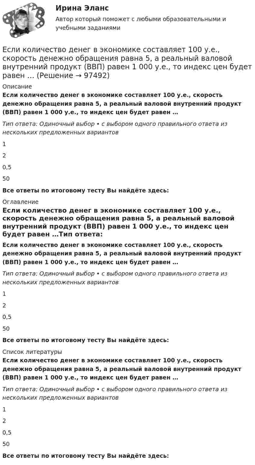      
            Описание
            Если количество денег в экономике составляет 100 у.е., скорость денежно обращения равна 5, а реальный валовой внутренний продукт (ВВП) равен 1 000 у.е., то индекс цен будет равен …Тип ответа: Одиночный выбор • с выбором одного правильного ответа из нескольких предложенных вариантов120,550Все ответы по итоговому тесту Вы найдёте здесь:  
            Оглавление
            Если количество денег в экономике составляет 100 у.е., скорость денежно обращения равна 5, а реальный валовой внутренний продукт (ВВП) равен 1 000 у.е., то индекс цен будет равен …Тип ответа: Одиночный выбор • с выбором одного правильного ответа из нескольких предложенных вариантов120,550Все ответы по итоговому тесту Вы найдёте здесь:  
            Список литературы
            Если количество денег в экономике составляет 100 у.е., скорость денежно обращения равна 5, а реальный валовой внутренний продукт (ВВП) равен 1 000 у.е., то индекс цен будет равен …Тип ответа: Одиночный выбор • с выбором одного правильного ответа из нескольких предложенных вариантов120,550Все ответы по итоговому тесту Вы найдёте здесь:  
            
            
            Если количество абонентов сети превышает 500 человек целесообразно применять антивирусный программный комплекс...Если количество денег в экономике составляет 100 у.е., скорость денежно обращения равна 5, а реальный валовой внутренний продукт (ВВП) равен 1 000 у.е., то индекс цен будет равен …Если количество денег в экономике составляет 10 у.е., скорость денежно обращения равна 2, а реальный валовой внутренний продукт (ВВП) равен 20 у.е., то индекс цен будет равен …Если конкуренция в сегменте слишком высока и возможности выйти на рынок нет, то в ход идет ..., команда ищет выход на рынок с меньшей конкуренцией или нишу, которая еще не занятаЕсли конфликтная ситуация преобразуется таким образом, что стороны вынуждены прекратить конфликтные действия, но у них сохраняется стремление достичь первоначальных целей, то конфликтЕсли коэффициент вариации возраста слушателей группы составляет 12,5 %, то в среднем возраст каждого слушателя этой группы отличается от общего среднего возраста, равного 24 годам, на …Если коэффициент вариации возраста слушателей группы составляет 12,5%, то в среднем возраст каждого слушателя этой группы отличается от общего среднего возраста, равного 24 годам, на:Если известно, что первоначальная стоимость актива – 10 у.е., ежегодное приращение дохода – 20 % в год, число лет – 4, то стоимость актива будет равна Если известны коэффициент корреляции, равный -0,603, и построенное методом наименьших квадратов уравнение регрессии Yx=38,2 – 5,3X, то значение Y при X = 5 составит …Если имущества должника недостаточно для погашения его обязательств, то полученные от продажи этого имущества средства используются в определенной очерёдности, а в последнюю очередь ...Если имущества предприятия-банкрота недостаточно для погашения его обязательств, то наибольшие шансы получить от должника средства имеет ...	Если к аккумулятору подключить последовательно амперметр и вольтметр, то они покажут 0,2 А и 16 В. Если приборы соединить параллельно и подключить к источнику, они покажут 1,2 А и 2 В. Определите ЭДС и внутреннее сопротивление аккумулятора.Если какое – либо имущество взять в аренду, то арендаторЕсли к источнику тока с ЭДС 1,5 В присоединили сопротивление 0,1 Ом, то амперметр показал силу тока в 0,5 А. Когда к источнику тока присоединили последовательно ещё источник тока с такой же ЭДС, то сила тока в сопротивлении стала 0,4 А. 