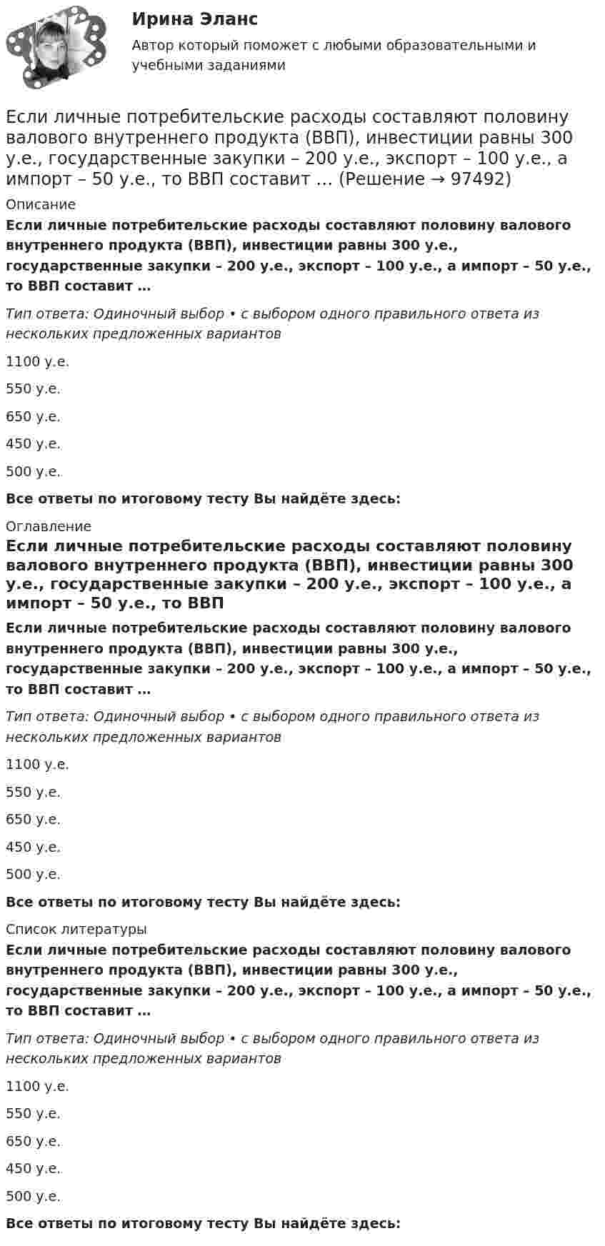      
            Описание
            Если личные потребительские расходы составляют половину валового внутреннего продукта (ВВП), инвестиции равны 300 у.е., государственные закупки – 200 у.е., экспорт – 100 у.е., а импорт – 50 у.е., то ВВП составит …Тип ответа: Одиночный выбор • с выбором одного правильного ответа из нескольких предложенных вариантов1100 у.е.550 у.е.650 у.е.450 у.е.500 у.е.Все ответы по итоговому тесту Вы найдёте здесь:  
            Оглавление
            Если личные потребительские расходы составляют половину валового внутреннего продукта (ВВП), инвестиции равны 300 у.е., государственные закупки – 200 у.е., экспорт – 100 у.е., а импорт – 50 у.е., то ВВП составит …Тип ответа: Одиночный выбор • с выбором одного правильного ответа из нескольких предложенных вариантов1100 у.е.550 у.е.650 у.е.450 у.е.500 у.е.Все ответы по итоговому тесту Вы найдёте здесь:  
            Список литературы
            Если личные потребительские расходы составляют половину валового внутреннего продукта (ВВП), инвестиции равны 300 у.е., государственные закупки – 200 у.е., экспорт – 100 у.е., а импорт – 50 у.е., то ВВП составит …Тип ответа: Одиночный выбор • с выбором одного правильного ответа из нескольких предложенных вариантов1100 у.е.550 у.е.650 у.е.450 у.е.500 у.е.Все ответы по итоговому тесту Вы найдёте здесь:  
            
            
            Если ликвидировано общество с ограниченной ответственностью, то ...Если личные потребительские расходы составляют половину валового внутреннего продукта (ВВП), инвестиции равны 300 у.е., государственные закупки – 200 у.е., экспорт – 100 у.е., а импорт – 50 у.е., то ВВП составит …Если локомотив массой 20 тонн начинает двигаться со станции так, что его скорость u в зависимости от пройденного пути s изменяется по закону u = 2√s (м/с), то суммарная работа всех сил, действующих на локомотив, за первые 10 секунд Если маркетинговой целью является стабилизация рынка, то фирма устанавливает … уровень ценЕсли международным договором Российской Федерации установлены иные правила, чем те, которые предусмотрены семейным законодательством, то …Если менеджер по персоналу для исследования показателей квартальной производительности труда менеджеров по работе с физическими лицами корпорации извлек систематическую выборку объемом 30 человек из 150 менеджеров, состоящих в штате, то доля отбора Если месячный темп инфляции за 1 месяц составляет 10 %, а за 2 месяца – 20 %, то индекс цен за 2 месяца равен …Если конфликтная ситуация преобразуется таким образом, что стороны вынуждены прекратить конфликтные действия, но у них сохраняется стремление достичь первоначальных целей, то конфликтЕсли коэффициент вариации возраста слушателей группы составляет 12,5 %, то в среднем возраст каждого слушателя этой группы отличается от общего среднего возраста, равного 24 годам, на …Если коэффициент вариации возраста слушателей группы составляет 12,5%, то в среднем возраст каждого слушателя этой группы отличается от общего среднего возраста, равного 24 годам, на:Если коэффициент наращения ренты равен 9,6 %, а годовой член – 300 тыс. руб., то наращенная сумма ренты равна …Если к потолку лифта, движущегося вверх с ускорением 2 м/с2, направленным вниз, подвешен на нерастяжимой невесомой нити груз массой 1 кг, то сила натяжения нити будет равна Если кривая спроса на деньги будет иметь вид:(MP)d=kY-hr , то:Если кривая спроса на деньги будет иметь вид:(MP)d=kY−hr, то: