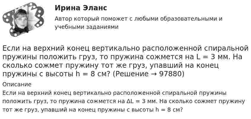      
            Описание
            Если на верхний конец вертикально расположенной спиральной пружины положить груз, то пружина сожмется на ΔL = 3 мм. На сколько сожмет пружину тот же груз, упавший на конец пружины с высоты h = 8 см?   
            
            
            Если на верхний конец вертикально расположенной  спиральной  пружины  положить груз, то пружина сожмется на L = 3 мм. На сколько сожмет пружину тот же груз, упавший на конец пружины с высоты  h = 8 см?Если на верхний конец вертикально расположенной спиральной пружины положить груз, то пружина сожмется на L = 3 мм. На сколько сожмет пружину тот же груз, упавший на конец пружины с высоты h = 8 см?Если на внутренней водопроводной сети устанавливаются водонапорные баки, то: Выберите один ответ: Если на момент поступления на гражданскую службу у претендента в собственности имеются ценные бумаги (акции и т.п.), он обязан:... (укажите 2 варианта ответа)Если на рынке земли установилось равновесие, то земельная рента…   отсутствует  будет равна 7200  будет равна факторному доходу  равна нулю Если на рынке ресурсов-заменителей ресурс А становится дешевле относительно ресурса В, то каждая фирма будЕсли на рынке совершенной конкуренции установится цена единицы продукции, равная 28 ден. ед., то фирма, имеющая издержки на единицу продЕсли менеджер по персоналу для исследования показателей квартальной производительности труда менеджеров по работе с физическими лицами корпорации извлек систематическую выборку объемом 30 человек из 150 менеджеров, состоящих в штате, то доля отбора Если месячный темп инфляции за 1 месяц составляет 10 %, а за 2 месяца – 20 %, то индекс цен за 2 месяца равен …Если микроэкономика служит теоретической основой для прикладных экономических наук, то она выполняет… функциюЕсли молекулы, содержащиеся в 1 г воды, равномерно распределить по поверхности Земли (земного шара), то сколько их придётся на 1 см2? Считать Землю идеальной сферой радиусом 6400 км.Если мы говорим о комфортной рабочей среде, то можно выделить два тина ситуации - indoor и ... outdoor, что можно перевести как «в офисе» и «в нолях». Если описывать лидерство через этику, то в первом тине - «...законодательном лидерстве» - роль лидеЕсли на верхний конец вертикально расположенной спиральной пружины положить груз, то пружина сжимается на Dl = 3 мм. На сколько сожмёт пружину тот же груз, упавший на её конец с высоты h = 8 см?Если на верхний конец вертикально расположенной спиральной пружины положить груз, то пружина сжимается на Dx1 = 3 мм. На сколько сожмёт пружину тот же груз, упавший на конец пружины с высоты h = 8 см?