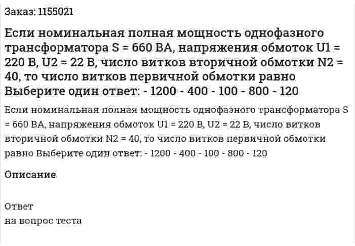 Если номинальная полная мощность однофазного трансформатора S = 660 ВА, напряжения обмоток U1 = 220 В, U2 = 22 В, число витков вторичной обмотки N2 = 40, то число витков первичной обмотки равно Выберите один ответ: - 1200 - 400 - 100 - 800 - 120 
