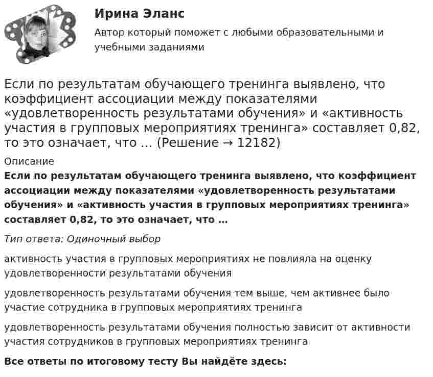      
          Описание
          Если по результатам обучающего тренинга выявлено, что коэффициент ассоциации между показателями «удовлетворенность результатами обучения» и «активность участия в групповых мероприятиях тренинга» составляет 0,82, то это означает, что …Тип ответа: Одиночный выборактивность участия в групповых мероприятиях не повлияла на оценку удовлетворенности результатами обученияудовлетворенность результатами обучения тем выше, чем активнее было участие сотрудника в групповых мероприятиях тренингаудовлетворенность результатами обучения полностью зависит от активности участия сотрудников в групповых мероприятиях тренингаВсе ответы по итоговому тесту Вы найдёте здесь:   
            
            
            Если по некоему поисковому запросу с использованием какой-либо поисковой системы не удается найти то, что нужно, как следует поступить?Если по результатам обучающего тренинга выявлено, что коэффициент ассоциации между показателями «удовлетворенность результатами обучения» и «активность участия в групповых мероприятиях тренинга» составляет 0,82, то это означает, что …Если поступления от продажи активов зарубежной стране больше, чем расходы на покупку активов за границей, то…Если практика разрешения межличностных конфликтов в государственном аппарате принципиально не отличается от аналогичных ситуаций в иных сферах жизни, то:... конфликты в значительной степени отражают специфику профессииЕсли «предпочтения домашних животных» закодированы цифрами: 1 - собаки; 2 -кошки; 3 - морские свинки; 0 - никакие, то можно утверждать, что эти данные представлены по ... Если при проверке правильности рассуждения получен результат P ⟶ Q ≠ 0, где P – конъюнкция посылок, Q – заключение, то, в таком случае, данное рассуждение является:Если при работе запираемых тиристоров скорость нарастания тока di/dt превышает предельно установленный уровень, тоЕсли отношения с оппонентом совсем не важны, а исход борьбы для проводящего  данную стратегию крайне важен, если нет времени на уговоры оппонента, то оправдано применение такой стратегии, как … Если оформляется кредит на приобретение телевизора 110 тыс. руб. и банк предложил процентную ставку по кредиту 24 % сроком на год, начисление процентов ежеквартально, погашение кредита с процентами единовременно в конце срока, тогда сумма погашения Если параметры процедуры относятся к файловому типу, они могут быть:  Выберите один или несколько правильных ответов:  исключительно параметрами–значениями   как параметрами –значениями, так и параметрами–переменнымиЕсли первоначальная стоимость основных средств равна 100 тыс. руб., а сумма накопленной амортизации – 60 тыс. руб., то коэффициент годности основных средств равен …Если перекрестная эластичность спроса по цене между фотопленкой и фотоаппаратом равна - 2,5, то при увеличении цены фотоаппарата на 10% результатом будет то, что … на 25 %Если плоская фигура при ортогональном проецировании параллельна горизонтальной плоскости проекций, то ее проекция на горизонтальной плоскости проекции являетсяЕсли плоскость параллельна координатной плоскости Оxу, то ее вектор нормали может иметь координаты