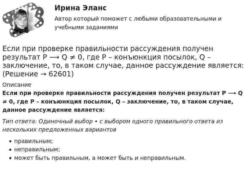      
            Описание
            Если при проверке правильности рассуждения получен результат P ⟶ Q ≠ 0, где P – конъюнкция посылок, Q – заключение, то, в таком случае, данное рассуждение является:Тип ответа: Одиночный выбор • с выбором одного правильного ответа из нескольких предложенных вариантовправильным;неправильным;может быть правильным, а может быть и неправильным.   
            
            
            Если «предпочтения домашних животных» закодированы цифрами: 1 - собаки; 2 -кошки; 3 - морские свинки; 0 - никакие, то можно утверждать, что эти данные представлены по ... Если при проверке правильности рассуждения получен результат P ⟶ Q ≠ 0, где P – конъюнкция посылок, Q – заключение, то, в таком случае, данное рассуждение является:Если при работе запираемых тиристоров скорость нарастания тока di/dt превышает предельно установленный уровень, тоЕсли проволочный виток, по которому течёт ток с силой 2 А, имеет радиус 4 см, то индукция магнитного поля в центре витка равнаЕсли происходит передача сигналов, заслуживающих доверия, между стороЕсли происходит передача сигналов, заслуживающих доверия, между сторонами, участвующими в сделке, то…   реализуются принципы труднодоступной подделки и полного раскрытия.  не реализуется принцип труднодоступной подделкиЕсли радиус-вектор частицы изменяется со временем по закону  r = t3 i + 3t2 j (м),   то для момента времени одна секунда модуль скорости частицы будет равенЕсли перекрестная эластичность спроса по цене между фотопленкой и фотоаппаратом равна - 2,5, то при увеличении цены фотоаппарата на 10% результатом будет то, что … на 25 %Если плоская фигура при ортогональном проецировании параллельна горизонтальной плоскости проекций, то ее проекция на горизонтальной плоскости проекции являетсяЕсли плоскость параллельна координатной плоскости Оxу, то ее вектор нормали может иметь координатыЕсли покупатели убеждены, что на рынке подержанных автомобилей не могут продаваться качественные автомобили, то кривая рыночного спроса будет…   убывающей  иметь отрицательный наклонЕсли по некоему поисковому запросу с использованием какой-либо поисковой системы не удается найти то, что нужно, как следует поступить?Если по результатам обучающего тренинга выявлено, что коэффициент ассоциации между показателями «удовлетворенность результатами обучения» и «активность участия в групповых мероприятиях тренинга» составляет 0,82, то это означает, что …Если поступления от продажи активов зарубежной стране больше, чем расходы на покупку активов за границей, то…