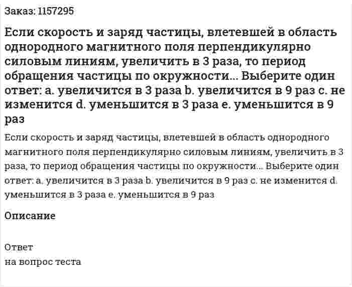 Если скорость и заряд частицы, влетевшей в область однородного магнитного поля перпендикулярно силовым линиям, увеличить в 3 раза, то период обращения частицы по окружности... Выберите один ответ: а. увеличится в 3 раза b. увеличится в 9 раз с. не изменится d. уменьшится в 3 раза е. уменьшится в 9 раз 