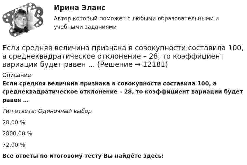      
          Описание
          Если средняя величина признака в совокупности составила 100, а среднеквадратическое отклонение – 28, то коэффициент вариации будет равен …Тип ответа: Одиночный выбор28,00 %2800,00 %72,00 %Все ответы по итоговому тесту Вы найдёте здесь:   
            
            
            Если среднемесячная номинальная начисленная заработная плата работников в Российской Федерации в 2011 году составляла 23369,2 руб., то в этом случае с точки зрения статистических категорий показателем является …Если средняя величина признака в совокупности составила 100, а среднеквадратическое отклонение – 28, то коэффициент вариации будет равен …Если срок открытой лицензии на использование произведения искусства не определен, то считается, что договор присоединения заключен ...Если ставка процента по альтернативным вложениям равна 12,5 %, то коэффициент дисконтирования для второго года равен…   0,88.  0,909.  0,826.  0,79.Если ставка ссудного процента составляет 20 %, а предполагаемая земельная рента – 60 ден. ед., то цена земли в долгосрочном периоде будет равна Ответ ден. ед.Если стоимость всей проданной продукции в отчетном периоде по сравнению с базисным периодом за счет изменения количества продукции снизилась на 2%, то:Если стоимость всей проданной продукции в отчетном периоде по сравнению с базисным периодом за счет изменения количества продукции снизилась на 2%, то:Если рыночное равновесие установилось в нулевых отметках цены и количества товара, то это означает, что …Если санкциями являются позитивный и негативный типы отношений, то этоЕсли себестоимость продукции увеличилась на 15 %, а количество продукции снизилось на 7 %, то индекс издержек производства составит …Если себестоимость продукции увеличилась на 15%, а количество продукции снизилось на 7%, то индекс издержек производства составит:Если сила тока, проходящего в соленоиде, изменяется на 50 А в секунду, то на концах соленоида возникает ЭДС самоиндукции, равная 0,08 В. Определить по этим данным индуктивность соленоида.Если символы 1 2 3, 4 помещены в очередь по порядку и затем будут по одному удалены, в каком порядке это произойдет? Алгоритмы и анализ сложности ЧелГУ (1 сем)Если система, получив малое начальное отклонение от положения равновесия, остаётся в равновесии в новом отклонённом положении, то такое положение равновесия называется: