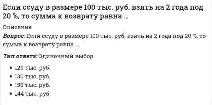      
          Описание
          Вопрос: Если сумма долга составила 169 тыс. руб., срок возврата долга – 2 года под 30 % годовых, то заемщик получил сумму, равную…Тип ответа: Одиночный выбор 120 тыс. руб. 130 тыс. руб. 150 тыс. руб. 144 тыс. руб.  
            
            
            Если сумма долга составила 169 тыс. руб., срок возврата долга – 2 года под 30 % годовых, то заемщик получил сумму, равную…Если температура поверхности конструкции выходит за допустимые пределы для данной категории работ или превышает более чем на 2 ºС оптимальное значение (когда в помещении поддерживаются оптимальные параметры климата), то рабочее место должно быть Если товарооборот в целом по товарной группе в июне составил 900 тыс. руб., а в мае (при фиксированном объеме реализации на уровне июня) – 850 тыс. руб., это говорит о величине …Если толщина свинца 5 см, то ослабление излучения будет?Если угловой коэффициент одной прямой на плоскости равен 4, а другой -0,25, то эти прямыеЕсли уравнение плоской синусоидальной волны, распространяющейся вдоль оси ОХ, имеет вид то период колебаний равен...Если число 169 от числа 243 составляет х %, то, величина x, округленная до целых, будет равна …Если прямая на плоскости параллельна оси абсцисс, то вектор нормали к ней может иметь координаты:Если работник непрерывно в течение 2,5 часов занимается трудовой деятельностью на одном и том же рабочем месте, то данное рабочее место является …Если регулирование экономики основано на неокейнсианской концепции, то основным регулируемым фактором является …Если сила при внецентренном сжатии колонны приложена в четвертой четверти системы координат, через какие четверти пойдет нейтральная ось?Если скорость элементарной газовой реакции при увеличении общего давления в 2 раза увеличивается в 8 раз, то общий порядок реакции равенЕсли современная стоимость обычной ренты постнумерандо равна 680 тыс. руб., а ставка процентов – 10 %, то современная стоимость обычной ренты пренумерандо равна …Если средняя величина признака в совокупности составила 100, а среднеквадратическое отклонение – 28, то коэффициент вариации будет равен …