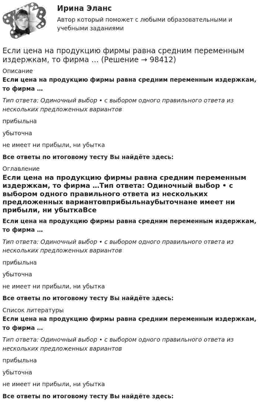      
            Описание
            Если цена на продукцию фирмы равна средним переменным издержкам, то фирма …Тип ответа: Одиночный выбор • с выбором одного правильного ответа из нескольких предложенных вариантовприбыльнаубыточнане имеет ни прибыли, ни убыткаВсе ответы по итоговому тесту Вы найдёте здесь:  
            Оглавление
            Если цена на продукцию фирмы равна средним переменным издержкам, то фирма …Тип ответа: Одиночный выбор • с выбором одного правильного ответа из нескольких предложенных вариантовприбыльнаубыточнане имеет ни прибыли, ни убыткаВсе ответы по итоговому тесту Вы найдёте здесь:  
            Список литературы
            Если цена на продукцию фирмы равна средним переменным издержкам, то фирма …Тип ответа: Одиночный выбор • с выбором одного правильного ответа из нескольких предложенных вариантовприбыльнаубыточнане имеет ни прибыли, ни убыткаВсе ответы по итоговому тесту Вы найдёте здесь:  
            
            
            Если цель коммуникации достигнута, то коммуникация считается ...Если цена на продукцию фирмы равна средним переменным издержкам, то фирма …Если человек может свободно выбирать варианты своего поведения, он должен нести ... за сделанный выборЕсли человек, работающий менеджером среднего звена, одну часть своих сбережений разместит на банковском депозите, другую потратит на приобретение акций различных компаний, а потом возьмет кредит на покупку автомобиля, то к доходам этого человекаЕсли человек старается не вступать в обсуждение вопросов, чреватых разногласиями, то этот стиль поведения называетсяЕсли численность занятых в возрасте 15 лет и старше составила 71,3 млн человек, а численность безработных – 3,7 млн человек, то уровень безработицы, выраженный в процентах, составилЕсли численность занятых в возрасте 15 лет и старше составила 71,3 млн человек, а численность безработных – 3,7 млн человек, то уровень безработицы, выраженный в процентах, составил ОтветЕсли уменьшение цены на 8% приводит к снижению объема предложения на 10%, то данное предложение …Если уменьшить в два раза напряженность электрического поля в проводнике, то плотность тока… Если фактический ВВП равен 2500 ден. ед., а потенциальный 2750, то коэффициент gap GNPЕсли фирма увеличивает затраты на ресурсы на 10%, а объем производства растет при этом на 15%, то в этом случае можно сделать вывод, что …Если функция спроса на продукцию монополиста имеет вид Pd=400−0,5Q , а технология производства продукции описывается уравнением Q=8L , то функция предельной доходности труда будет иметь видЕсли функция спроса на продукцию монополиста имеет вид Pd=400−0,5Q , а технология производства продукции описывается уравнением Q=8L , то функция предельной доходности труда будет иметь видЕсли ЦБ выкупает у коммерческих банков государственные облигации, то…