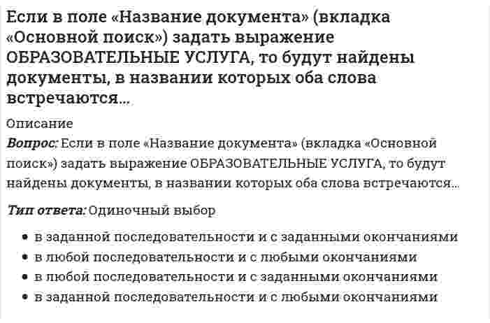      
          Описание
          Вопрос: Если в поле «Текст документа» (вкладка «Основной поиск») задать выражение ДИПЛОМНАЯ РАБОТА, то будут найдены документы, в которых оба слова (с любыми окончаниями) встречаются:…Тип ответа: Одиночный выбор в пределах документа обязательно в пределах одного предложения обязательно подряд и в заданной последовательности в пределах небольшого количества строк в любой последовательности  
            
            
            Если в поле «Текст документа» (вкладка «Основной поиск») задать выражение ДИПЛОМНАЯ РАБОТА, то будут найдены документы, в которых оба слова (с любыми окончаниями) встречаются:…Если в справочно-правовой системе «Консультант Плюс», находясь в тексте статьи кодекса, нажать кнопку «Сравнить с предыдущей редакцией», – это приведет к тому, что на экране …Если в хлориде некоторого трехвалентного металла массовая доля металла равна 20 %, то формула этого соединения имеет видЕсли выгода от использования недвижимости в 1 год составит 10 млн руб., во 2 год – 12,5 млн руб., в 3 год – 15 млн руб., перепродажа в конце 3 года – 25 млн руб., а коэффициент капитализации 10 %, то стоимость данного объекта недвижимости равна …Если гальванический элемент составлен из двух водородных электродов, один из которых стандартный, то для достижения наибольшей э.д.с. другой электрод следует погрузить вЕсли гальванический элемент составлен из двух серебряных электродов, один из которых стандартный, то для достижения наибольшей э.д.с. другой электрод следует погрузить вЕсли гальванический элемент составлен из двух электродов, один из которых – стандартный цинковый электрод (`E^0` = -0,76B), то для достижения наибольшей э.д.с. другой электрод должен бытьЕсли активные потребители составляют 10,0 % рынка и тратят в среднем 600 руб. на покупку продукции возглавляемого вами предприятия, пассивные потребители составляют 40,0 % рынка и тратят 400 руб., а остальные потребители в среднем тратят 500 руб., Если алгоритм завершается с сообщением, что решения не существует, то это относится к такой характеристике какЕсли вечером, когда вы уже вернулись из учебного заведения, неожиданно позвонил одногруппник, предупредил, что расписание занятий на завтра изменилось, и продиктовал новое расписание, то данная информация будет для вас …Если в колонне синтеза аммиака при 400°С установилось равновесие `N_{2(г)} + 3H_{2(г)} harr 2NH_{3(г)}, Delta H < 0`, то при увеличении температуры давлениеЕсли внутри корпуса аппарата температура составляет 115 ºС, то температура нагретых поверхностей, с которыми должен соприкасаться работник, не должна превышать значения … 35 ºСЕсли внутри корпуса аппарата температура составляет 45 ºС, то максимальная температура нагретых поверхностей, с которыми должен соприкасаться работник, не должна превышать значения …Если воображение связано с построением будущего, то это …
