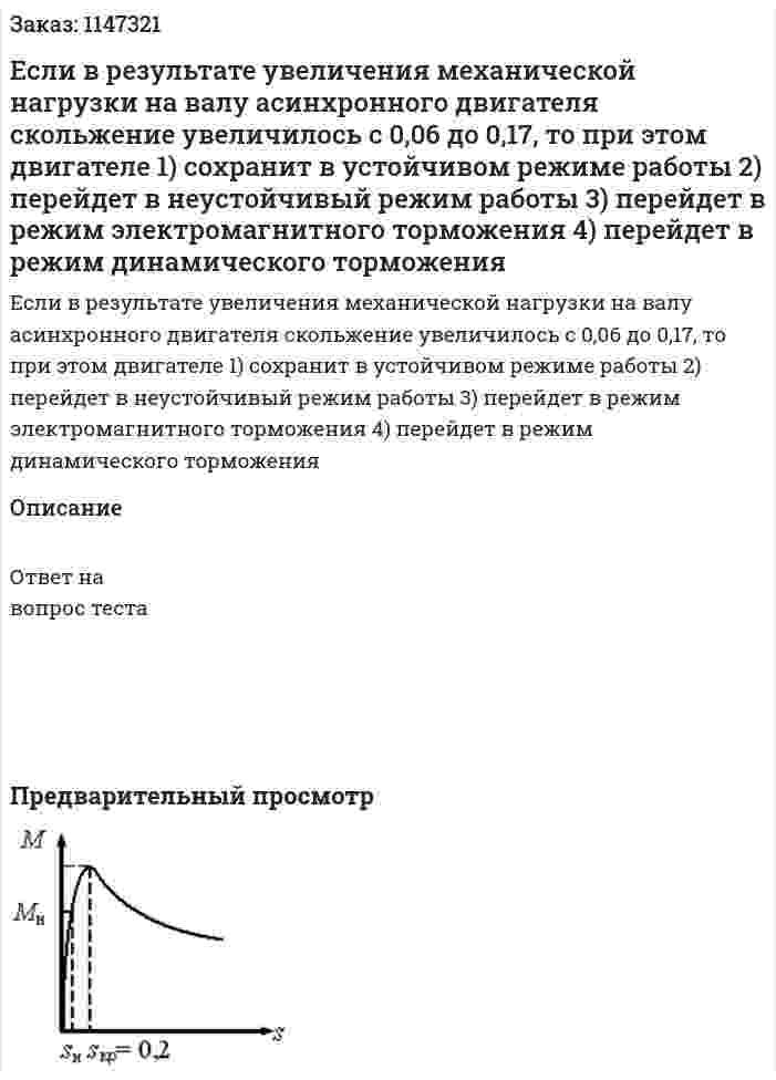 Если в результате увеличения механической нагрузки на валу асинхронного двигателя скольжение увеличилось с 0,06 до 0,17, то при этом двигателе 1) сохранит в устойчивом режиме работы  2) перейдет в неустойчивый режим работы  3) перейдет в режим электромагнитного торможения  4) перейдет в режим динамического торможения
