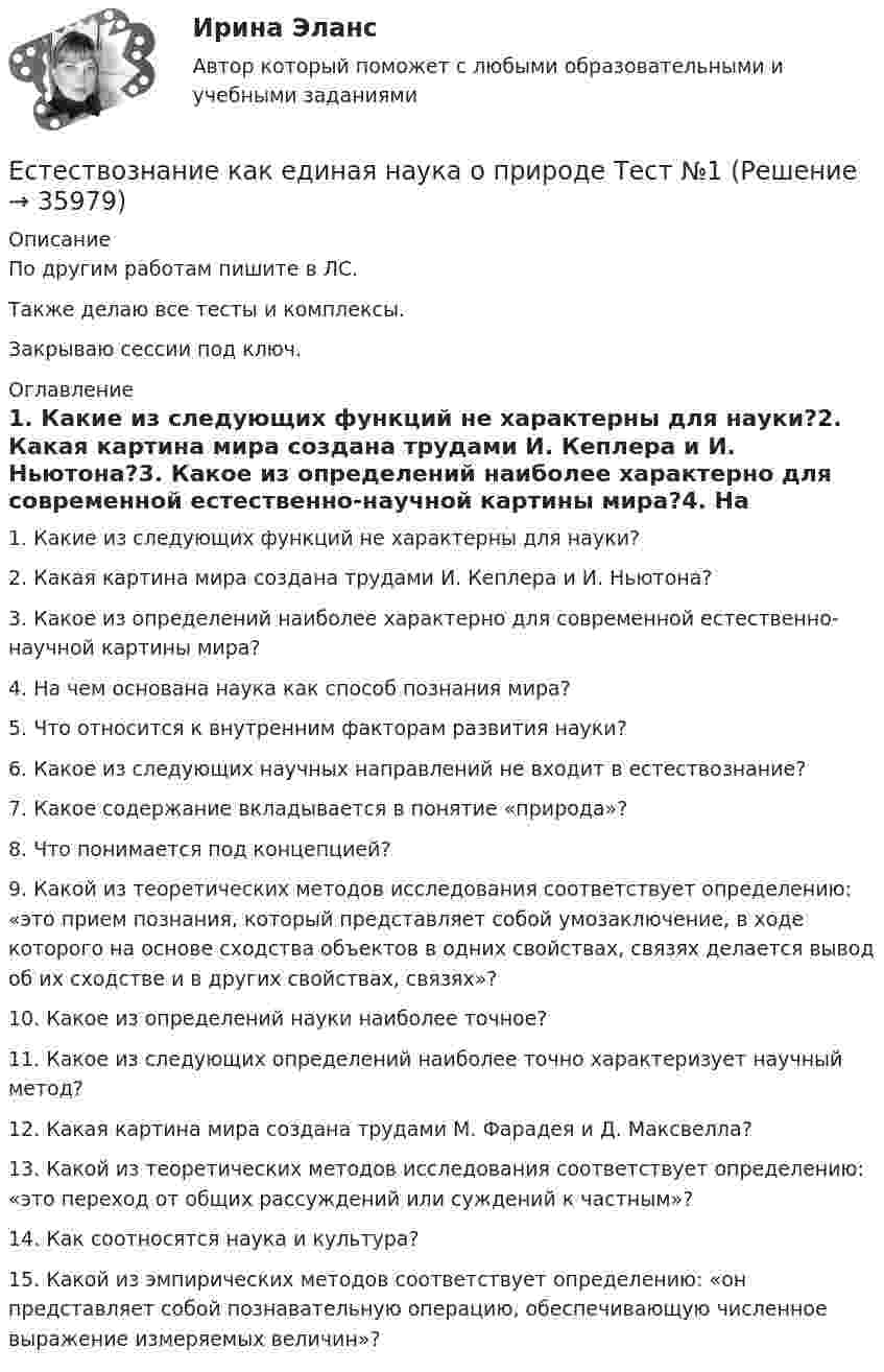     
          Описание
          По другим работам пишите в ЛС.Также делаю все тесты и комплексы.Закрываю сессии под ключ. 
          Оглавление
          1. Какие из следующих функций не характерны для науки?2. Какая картина мира создана трудами И. Кеплера и И. Ньютона?3. Какое из определений наиболее характерно для современной естественно-научной картины мира?4. На чем основана наука как способ познания мира?5. Что относится к внутренним факторам развития науки?6. Какое из следующих научных направлений не входит в естествознание?7. Какое содержание вкладывается в понятие «природа»?8. Что понимается под концепцией?9. Какой из теоретических методов исследования соответствует определению: «это прием познания, который представляет собой умозаключение, в ходе которого на основе сходства объектов в одних свойствах, связях делается вывод об их сходстве и в других свойствах, связях»?10. Какое из определений науки наиболее точное?11. Какое из следующих определений наиболее точно характеризует научный метод?12. Какая картина мира создана трудами М. Фарадея и Д. Максвелла?13. Какой из теоретических методов исследования соответствует определению: «это переход от общих рассуждений или суждений к частным»?14. Как соотносятся наука и культура?15.	Какой из эмпирических методов соответствует определению: «он представляет собой познавательную операцию, обеспечивающую численное выражение измеряемых величин»? 
            
            
            Естественный уровень безработицы определяется как результат суммирования ... безработицыЕстествознание как единая наука о природе Тест №1Естествознание Концепции вещества Тест №3  Естествознание Концепция происхождения жизни и эволюция живой природы и человека Тест №4естествознание методикаЕстествознание ОСЭКЕстествознание (ответы к экзамену Синергия) Если шифр соответствует установленным требованиям, знание злоумышленником алгоритма шифрования …Если шифр соответствует установленным требованиям, незначительное изменение ключа …Если экономика в стране «перегревается», то…   фактическая безработица оказывается выше естественного уровня Если эксперт сообщает своему клиенту о том, что при размещении денег в микрофинансовой организации «Кэшбери», он может потерять свои деньги с вероятностью 80 %, а клиент все-таки перечисляет на счет этой организации часть своих доходов, тоЕсли электрическая машина эксплуатируется на судах с неограниченным районом плавания, как должно быть обозначено ее климатическое исполнение? Выберите один ответ: a. ОМ; b. УМ; c. М; d. УКМ. e. КМ;Естественная монополия и регулирование ее деятельностиЕстественное распределение активной мощности между тепловыми электростанциями происходит Выберите один ответ: