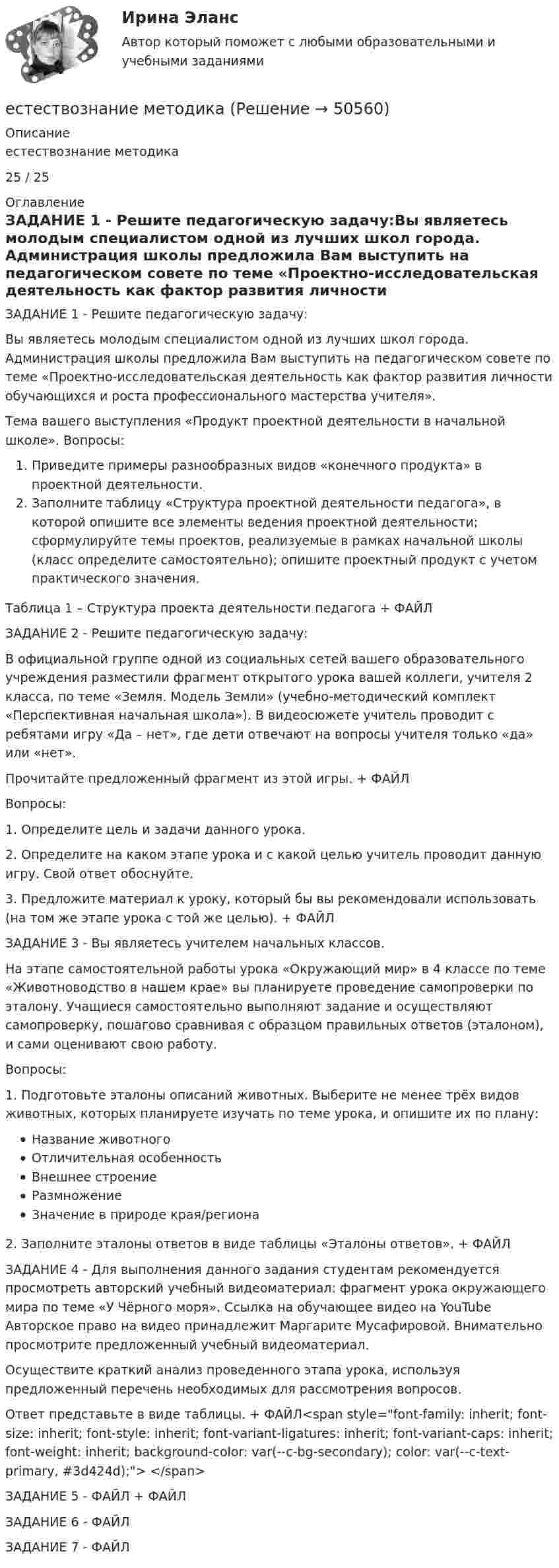     
            Описание
            естествознание методика25 / 25  
            Оглавление
            ЗАДАНИЕ 1 - Решите педагогическую задачу:Вы являетесь молодым специалистом одной из лучших школ города. Администрация школы предложила Вам выступить на педагогическом совете по теме «Проектно-исследовательская деятельность как фактор развития личности обучающихся и роста профессионального мастерства учителя».Тема вашего выступления «Продукт проектной деятельности в начальной школе». Вопросы:Приведите примеры разнообразных видов «конечного продукта» в проектной деятельности.Заполните таблицу «Структура проектной деятельности педагога», в которой опишите все элементы ведения проектной деятельности; сформулируйте темы проектов, реализуемые в рамках начальной школы (класс определите самостоятельно); опишите проектный продукт с учетом практического значения.Таблица 1 – Структура проекта деятельности педагога + ФАЙЛЗАДАНИЕ 2 - Решите педагогическую задачу:В официальной группе одной из социальных сетей вашего образовательного учреждения разместили фрагмент открытого урока вашей коллеги, учителя 2 класса, по теме «Земля. Модель Земли» (учебно-методический комплект «Перспективная начальная школа»). В видеосюжете учитель проводит с ребятами игру «Да – нет», где дети отвечают на вопросы учителя только «да» или «нет».Прочитайте предложенный фрагмент из этой игры. + ФАЙЛВопросы:1. Определите цель и задачи данного урока.2. Определите на каком этапе урока и с какой целью учитель проводит данную игру. Свой ответ обоснуйте.3. Предложите материал к уроку, который бы вы рекомендовали использовать (на том же этапе урока с той же целью). + ФАЙЛЗАДАНИЕ 3 - Вы являетесь учителем начальных классов.На этапе самостоятельной работы урока «Окружающий мир» в 4 классе по теме «Животноводство в нашем крае» вы планируете проведение самопроверки по эталону. Учащиеся самостоятельно выполняют задание и осуществляют самопроверку, пошагово сравнивая с образцом правильных ответов (эталоном), и сами оценивают свою работу.Вопросы:1. Подготовьте эталоны описаний животных. Выберите не менее трёх видов животных, которых планируете изучать по теме урока, и опишите их по плану:Название животногоОтличительная особенностьВнешнее строениеРазмножениеЗначение в природе края/региона2. Заполните эталоны ответов в виде таблицы «Эталоны ответов». + ФАЙЛЗАДАНИЕ 4 - Для выполнения данного задания студентам рекомендуется просмотреть авторский учебный видеоматериал: фрагмент урока окружающего мира по теме «У Чёрного моря». Ссылка на обучающее видео на YouTube  Авторское право на видео принадлежит Маргарите Мусафировой. Внимательно просмотрите предложенный учебный видеоматериал.Осуществите краткий анализ проведенного этапа урока, используя предложенный перечень необходимых для рассмотрения вопросов.Ответ представьте в виде таблицы. + ФАЙЛ<span style=font-family: inherit; font-size: inherit; font-style: inherit; font-variant-ligatures: inherit; font-variant-caps: inherit; font-weight: inherit; background-color: var(--c-bg-secondary); color: var(--c-text-primary, #3d424d);> </span>ЗАДАНИЕ 5 - ФАЙЛ + ФАЙЛЗАДАНИЕ 6 - ФАЙЛЗАДАНИЕ 7 - ФАЙЛ 
            
            
             Естествознание Концепция происхождения жизни и эволюция живой природы и человека Тест №4естествознание методикаЕстествознание ОСЭКЕстествознание (ответы к экзамену Синергия) Естествознание Практическое занятие 1. Задание 2 НСПКЕстествознание Практическое занятие 1. Задание 3 НспкЕстествознание Практическое занятие 2. Задание 10Если эксперт сообщает своему клиенту о том, что при размещении денег в микрофинансовой организации «Кэшбери», он может потерять свои деньги с вероятностью 80 %, а клиент все-таки перечисляет на счет этой организации часть своих доходов, тоЕсли электрическая машина эксплуатируется на судах с неограниченным районом плавания, как должно быть обозначено ее климатическое исполнение? Выберите один ответ: a. ОМ; b. УМ; c. М; d. УКМ. e. КМ;Естественная монополия и регулирование ее деятельностиЕстественное распределение активной мощности между тепловыми электростанциями происходит Выберите один ответ:Естественный свет проходит через поляризатор и анализатор, поставленные так, что угол между их главными плоскостями равен alpha. Как поляризатор, так и анализатор поглощают и отражают 8% падающего на них света. Оказалось, что интенсивность луча, вышеЕстественный уровень безработицы определяется как результат суммирования ... безработицыЕстествознание как единая наука о природе Тест №1