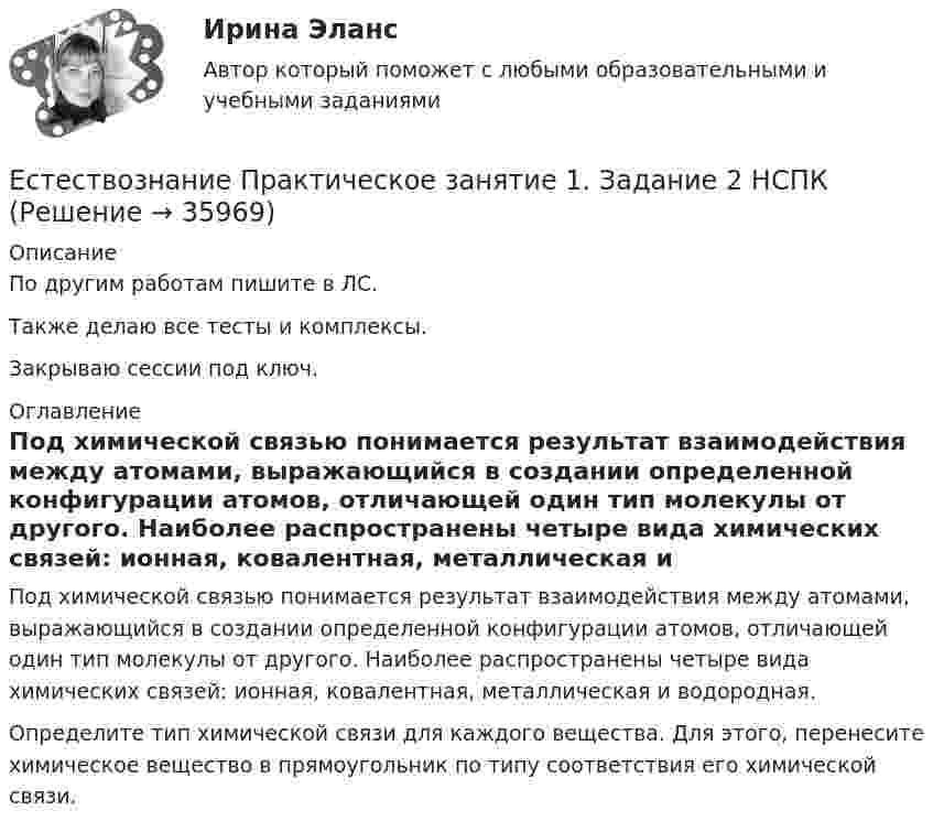     
          Описание
          По другим работам пишите в ЛС.Также делаю все тесты и комплексы.Закрываю сессии под ключ. 
          Оглавление
          Под химической связью понимается результат взаимодействия между атомами, выражающийся в создании определенной конфигурации атомов, отличающей один тип молекулы от другого. Наиболее распространены четыре вида химических связей: ионная, ковалентная, металлическая и водородная.Определите тип химической связи для каждого вещества. Для этого, перенесите химическое вещество в прямоугольник по типу соответствия его химической связи. 
            
            
            Естествознание (ответы к экзамену Синергия) Естествознание Практическое занятие 1. Задание 2 НСПКЕстествознание Практическое занятие 1. Задание 3 НспкЕстествознание Практическое занятие 2. Задание 10Естествознание Практическое занятие 3 (1 семестр)Естествознание с методикой преподавания Комплексное заданиеЕстествознание с методикой преподавания (КП) Комплексное задание.Естественное распределение активной мощности между тепловыми электростанциями происходит Выберите один ответ:Естественный свет проходит через поляризатор и анализатор, поставленные так, что угол между их главными плоскостями равен alpha. Как поляризатор, так и анализатор поглощают и отражают 8% падающего на них света. Оказалось, что интенсивность луча, вышеЕстественный уровень безработицы определяется как результат суммирования ... безработицыЕстествознание как единая наука о природе Тест №1Естествознание Концепции вещества Тест №3  Естествознание Концепция происхождения жизни и эволюция живой природы и человека Тест №4естествознание методика
