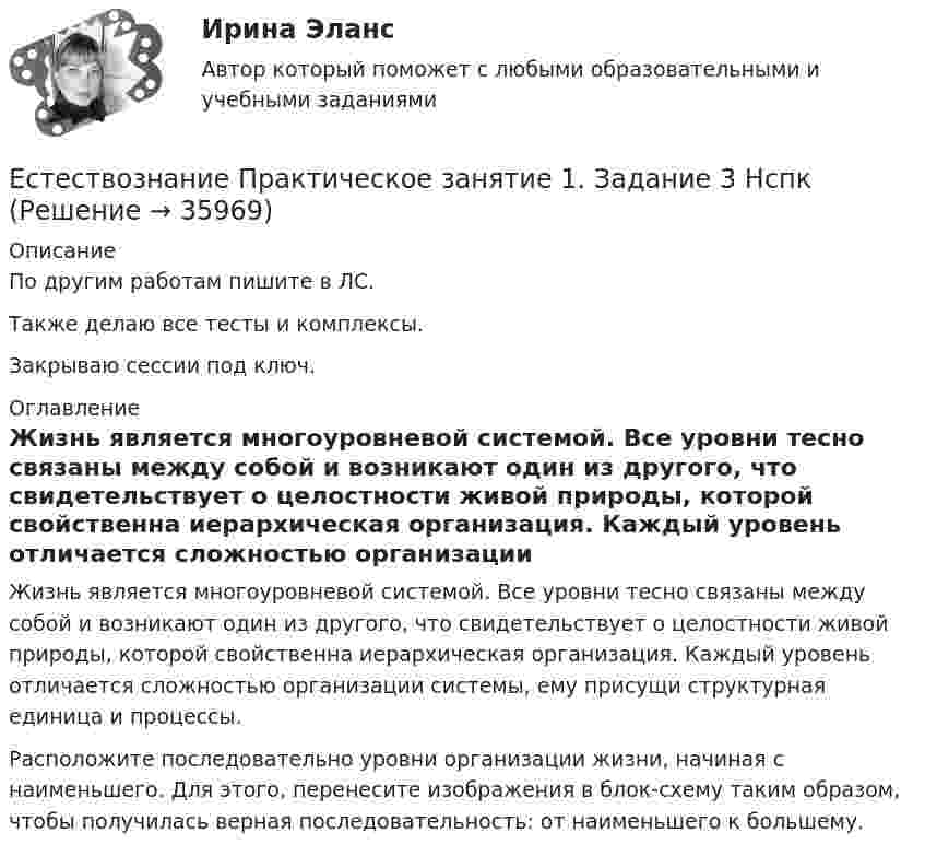    
          Описание
          По другим работам пишите в ЛС.Также делаю все тесты и комплексы.Закрываю сессии под ключ. 
          Оглавление
          Жизнь является многоуровневой системой. Все уровни тесно связаны между собой и возникают один из другого, что свидетельствует о целостности живой природы, которой свойственна иерархическая организация. Каждый уровень отличается сложностью организации системы, ему присущи структурная единица и процессы.Расположите последовательно уровни организации жизни, начиная с наименьшего. Для этого, перенесите изображения в блок-схему таким образом, чтобы получилась верная последовательность: от наименьшего к большему. 
            
            
            Естествознание Практическое занятие 1. Задание 2 НСПКЕстествознание Практическое занятие 1. Задание 3 НспкЕстествознание Практическое занятие 2. Задание 10Естествознание Практическое занятие 3 (1 семестр)Естествознание с методикой преподавания Комплексное заданиеЕстествознание с методикой преподавания (КП) Комплексное задание.Естествознание с методикой преподавания (КП) Практическое занятие 1. Задания 1,5,9,10.Естественный свет проходит через поляризатор и анализатор, поставленные так, что угол между их главными плоскостями равен alpha. Как поляризатор, так и анализатор поглощают и отражают 8% падающего на них света. Оказалось, что интенсивность луча, вышеЕстественный уровень безработицы определяется как результат суммирования ... безработицыЕстествознание как единая наука о природе Тест №1Естествознание Концепции вещества Тест №3  Естествознание Концепция происхождения жизни и эволюция живой природы и человека Тест №4естествознание методикаЕстествознание ОСЭК