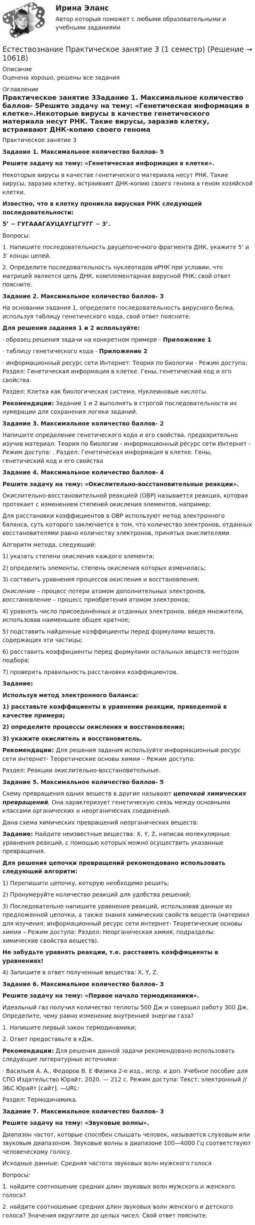      
          Описание
          Оценена хорошо, решены все задания 
          Оглавление
          Практическое занятие 3Задание 1. Максимальное количество баллов- 5Решите задачу на тему: «Генетическая информация в клетке».Некоторые вирусы в качестве генетического материала несут РНК. Такие вирусы, заразив клетку, встраивают ДНК-копию своего генома в геном хозяйской клетки.Известно, что в клетку проникла вирусная РНК следующей последовательности:5’ − ГУГАААГАУЦАУГЦГУГГ − 3’.Вопросы:1. Напишите последовательность двуцепочечного фрагмента ДНК, укажите 5’ и 3’ концы цепей.2. Определите последовательность нуклеотидов иРНК при условии, что матрицей является цепь ДНК, комплементарная вирусной РНК; свой ответ поясните.Задание 2. Максимальное количество баллов- 3На основании задания 1, определите последовательность вирусного белка, используя таблицу генетического кода,  свой ответ поясните. Для решения задания 1 и 2 используйте:· образец решения задачи на конкретном примере - Приложение 1· таблицу генетического кода - Приложение 2· информационный ресурс сети Интернет: Теория по биологии - Режим доступа:   Раздел: Генетическая информация в клетке. Гены, генетический код и его свойства.Раздел: Клетка как биологическая система. Нуклеиновые кислоты.Рекомендации: Задание 1 и 2 выполнять в строгой последовательности их нумерации для сохранения логики заданий. Задание 3. Максимальное количество баллов- 2Напишите определение генетического кода и его свойства, предварительно изучив материал: Теория по биологии - информационный ресурс сети Интернет - Режим доступа: . Раздел: Генетическая информация в клетке. Гены, генетический код и его свойства Задание 4. Максимальное количество баллов- 4 Решите задачу на тему: «Окислительно-восстановительные реакции».Окислительно-восстановительной реакцией (ОВР) называется реакция, которая протекает с изменением степеней окисления элементов, например: Для расстановки коэффициентов в ОВР используют метод электронного баланса, суть которого заключается в том, что количество электронов, отданных восстановителями равно количеству электронов, принятых окислителями.Алгоритм метода, следующий:1)    указать степени окисления каждого элемента;2)     определить элементы, степень окисления которых изменилась;3)    составить уравнения процессов окисления и восстановления;Окисление – процесс потери атомом дополнительных электронов, восстановление – процесс приобретения атомом электронов;4)    уравнять число присоединённых и отданных электронов, введя множители, использовав наименьшее общее кратное;5)    подставить найденные коэффициенты перед формулами веществ, содержащих эти частицы;6)    расставить коэффициенты перед формулами остальных веществ методом подбора;7)    проверить правильность расстановки коэффициентов.Задание: Используя метод электронного баланса:1) расставьте коэффициенты в уравнении реакции, приведенной в качестве примера;2) определите процессы окисления и восстановления;3) укажите окислитель и восстановитель.Рекомендации: Для решения задания используйте информационный ресурс сети интернет- Теоретические основы химии – Режим доступа:  Раздел: Реакции окислительно-восстановительные.Задание 5. Максимальное количество баллов- 5	Схему превращения одних веществ в другие называют цепочкой химических превращений. Она характеризует генетическую связь между основными классами органических и неорганических соединений.Дана схема химических превращений неорганических веществ:                  Задание: Найдите неизвестные вещества: X, Y, Z, написав молекулярные уравнения реакций, с помощью которых можно осуществить указанные превращения.Для решения цепочки превращений рекомендовано использовать следующий алгоритм:1)    Перепишите цепочку, которую необходимо решить;2)    Пронумеруйте количество реакций для удобства решений;3)    Последовательно напишите уравнения реакций, использовав данные из предложенной цепочки, а также знания химических свойств веществ (материал для изучения: информационный ресурс сети интернет- Теоретические основы химии – Режим доступа:  Раздел: Неорганическая химия, подразделы: химические свойства веществ). Не забудьте уравнять реакции, т.е. расставить коэффициенты в уравнениях!4)  Запишите в ответ полученные вещества: X, Y, Z. Задание 6. Максимальное количество баллов- 3 Решите задачу на тему: «Первое начало термодинамики». Идеальный газ получил количество теплоты 500 Дж и совершил работу 300 Дж. Определите, чему равно изменение внутренней энергии газа?1.    Напишите первый закон термодинамики;2.     Ответ предоставьте в кДж. Рекомендации: Для решения данной задачи рекомендовано использовать следующие литературные источники:· Васильев А. А., Федоров В. Е Физика 2-е изд., испр. и доп. Учебное пособие для СПО Издательство Юрайт, 2020. — 212 с. Режим доступа: Текст: электронный // ЭБС Юрайт [сайт]. —URL: Раздел: Термодинамика.Задание 7. Максимальное количество баллов- 3 Решите задачу на тему: «Звуковые волны».Диапазон частот, которые способен слышать человек, называется слуховым или звуковым диапазоном. Звуковые волны в диапазоне 100—4000 Гц соответствуют человеческому голосу.Исходные данные: Средняя частота звуковых волн мужского голоса  Вопросы:1.	найдите соотношение средних длин звуковых волн мужского и женского голоса?2.	найдите соотношение средних длин звуковых волн женского и детского голоса? Значения округлите до целых чисел. Свой ответ поясните. 
            
            
            Естествознание Практическое занятие 2. Задание 10Естествознание Практическое занятие 3 (1 семестр)Естествознание с методикой преподавания Комплексное заданиеЕстествознание с методикой преподавания (КП) Комплексное задание.Естествознание с методикой преподавания (КП) Практическое занятие 1. Задания 1,5,9,10.Естествознание с методикой преподавания (КП). Тест 1.Естествознание с методикой преподавания (КП) Тестовые вопросы к разделу 2.Естествознание как единая наука о природе Тест №1Естествознание Концепции вещества Тест №3  Естествознание Концепция происхождения жизни и эволюция живой природы и человека Тест №4естествознание методикаЕстествознание ОСЭКЕстествознание (ответы к экзамену Синергия) Естествознание Практическое занятие 1. Задание 2 НСПК