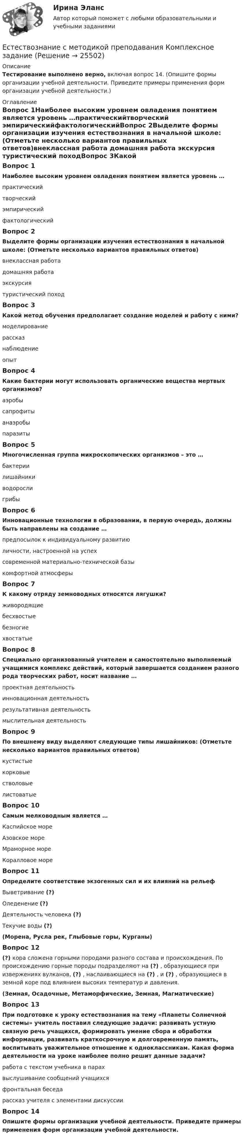      
          Описание
          Тестирование выполнено верно, включая вопрос 14. (Опишите формы организации учебной деятельности. Приведите примеры применения форм организации учебной деятельности.) 
          Оглавление
          Вопрос 1Наиболее высоким уровнем овладения понятием является уровень …практическийтворческий эмпирическийфактологическийВопрос 2Выделите формы организации изучения естествознания в начальной школе: (Отметьте несколько вариантов правильных ответов)внеклассная работа домашняя работа экскурсия туристический походВопрос 3Какой метод обучения предполагает создание моделей и работу с ними?моделирование рассказнаблюдениеопытВопрос 4Какие бактерии могут использовать органические вещества мертвых организмов?аэробысапрофиты анаэробыпаразитыВопрос 5Многочисленная группа микроскопических организмов – это …бактерии лишайникиводорослигрибыВопрос 6Инновационные технологии в образовании, в первую очередь, должны быть направлены на создание …предпосылок к индивидуальному развитиюличности, настроенной на успех современной материально-технической базыкомфортной атмосферыВопрос 7К какому отряду земноводных относятся лягушки?живородящиебесхвостые безногиехвостатыеВопрос 8Специально организованный учителем и самостоятельно выполняемый учащимися комплекс действий, который завершается созданием разного рода творческих работ, носит название …проектная деятельность инновационная деятельностьрезультативная деятельностьмыслительная деятельностьВопрос 9По внешнему виду выделяют следующие типы лишайников: (Отметьте несколько вариантов правильных ответов)кустистые корковые стволовыелистоватыеВопрос 10Самым мелководным является …Каспийское мореАзовское море Мраморное мореКоралловое мореВопрос 11Определите соответствие экзогенных сил и их влияний на рельефВыветривание (?)Оледенение (?)Деятельность человека (?)Текучие воды (?)(Морена, Русла рек, Глыбовые горы, Курганы)Вопрос 12(?) кора сложена горными породами разного состава и происхождения. По происхождению горные породы подразделяют на (?) , образующиеся при извержениях вулканов, (?) , наслаивающиеся на (?) , и (?) , образующиеся в земной коре под влиянием высоких температур и давления.(Земная, Осадочные, Метаморфические, Земная, Магматические)Вопрос 13При подготовке к уроку естествознания на тему «Планеты Солнечной системы» учитель поставил следующие задачи: развивать устную связную речь учащихся, формировать умение сбора и обработки информации, развивать краткосрочную и долговременную память, воспитывать уважительное отношение к одноклассникам. Какая форма деятельности на уроке наиболее полно решит данные задачи?работа с текстом учебника в парах выслушивание сообщений учащихсяфронтальная беседарассказ учителя с элементами дискуссииВопрос 14Опишите формы организации учебной деятельности. Приведите примеры применения форм организации учебной деятельности. 
            
            
            Естествознание Практическое занятие 3 (1 семестр)Естествознание с методикой преподавания Комплексное заданиеЕстествознание с методикой преподавания (КП) Комплексное задание.Естествознание с методикой преподавания (КП) Практическое занятие 1. Задания 1,5,9,10.Естествознание с методикой преподавания (КП). Тест 1.Естествознание с методикой преподавания (КП) Тестовые вопросы к разделу 2.Естествознание с методикой преподавания НСПК ПНК Тестовые вопросы к разделу 1Естествознание Концепции вещества Тест №3  Естествознание Концепция происхождения жизни и эволюция живой природы и человека Тест №4естествознание методикаЕстествознание ОСЭКЕстествознание (ответы к экзамену Синергия) Естествознание Практическое занятие 1. Задание 2 НСПКЕстествознание Практическое занятие 1. Задание 3 Нспк