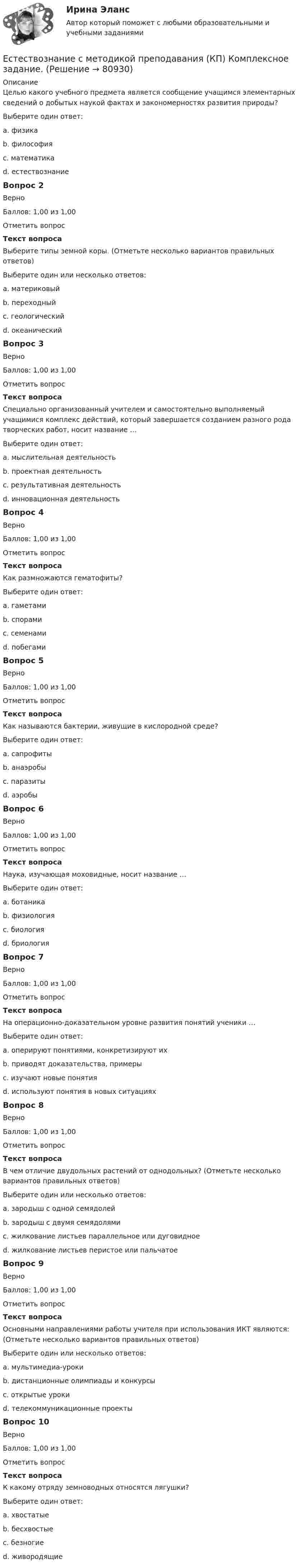      
            Описание
            Целью какого учебного предмета является сообщение учащимся элементарных сведений о добытых наукой фактах и закономерностях развития природы?Выберите один ответ:a. физикаb. философияc. математикаd. естествознание Вопрос 2ВерноБаллов: 1,00 из 1,00Отметить вопросТекст вопросаВыберите типы земной коры. (Отметьте несколько вариантов правильных ответов)Выберите один или несколько ответов:a. материковый b. переходный c. геологическийd. океанический Вопрос 3ВерноБаллов: 1,00 из 1,00Отметить вопросТекст вопросаСпециально организованный учителем и самостоятельно выполняемый учащимися комплекс действий, который завершается созданием разного рода творческих работ, носит название …Выберите один ответ:a. мыслительная деятельностьb. проектная деятельность c. результативная деятельностьd. инновационная деятельностьВопрос 4ВерноБаллов: 1,00 из 1,00Отметить вопросТекст вопросаКак размножаются гематофиты?Выберите один ответ:a. гаметами b. спорамиc. семенамиd. побегамиВопрос 5ВерноБаллов: 1,00 из 1,00Отметить вопросТекст вопросаКак называются бактерии, живущие в кислородной среде?Выберите один ответ:a. сапрофитыb. анаэробыc. паразитыd. аэробы Вопрос 6ВерноБаллов: 1,00 из 1,00Отметить вопросТекст вопросаНаука, изучающая моховидные, носит название …Выберите один ответ:a. ботаникаb. физиологияc. биологияd. бриология Вопрос 7ВерноБаллов: 1,00 из 1,00Отметить вопросТекст вопросаНа операционно-доказательном уровне развития понятий ученики …Выберите один ответ:a. оперируют понятиями, конкретизируют ихb. приводят доказательства, примеры c. изучают новые понятияd. используют понятия в новых ситуацияхВопрос 8ВерноБаллов: 1,00 из 1,00Отметить вопросТекст вопросаВ чем отличие двудольных растений от однодольных? (Отметьте несколько вариантов правильных ответов)Выберите один или несколько ответов:a. зародыш с одной семядолейb. зародыш с двумя семядолями c. жилкование листьев параллельное или дуговидноеd. жилкование листьев перистое или пальчатое Вопрос 9ВерноБаллов: 1,00 из 1,00Отметить вопросТекст вопросаОсновными направлениями работы учителя при использования ИКТ являются: (Отметьте несколько вариантов правильных ответов)Выберите один или несколько ответов:a. мультимедиа-уроки b. дистанционные олимпиады и конкурсы c. открытые урокиd. телекоммуникационные проекты Вопрос 10ВерноБаллов: 1,00 из 1,00Отметить вопросТекст вопросаК какому отряду земноводных относятся лягушки?Выберите один ответ:a. хвостатыеb. бесхвостые c. безногиеd. живородящие   
            
            
            Естествознание с методикой преподавания Комплексное заданиеЕстествознание с методикой преподавания (КП) Комплексное задание.Естествознание с методикой преподавания (КП) Практическое занятие 1. Задания 1,5,9,10.Естествознание с методикой преподавания (КП). Тест 1.Естествознание с методикой преподавания (КП) Тестовые вопросы к разделу 2.Естествознание с методикой преподавания НСПК ПНК Тестовые вопросы к разделу 1Естествознание с методикой преподавания НСПК ПНК Тестовые вопросы к разделу 2 Естествознание Концепция происхождения жизни и эволюция живой природы и человека Тест №4естествознание методикаЕстествознание ОСЭКЕстествознание (ответы к экзамену Синергия) Естествознание Практическое занятие 1. Задание 2 НСПКЕстествознание Практическое занятие 1. Задание 3 НспкЕстествознание Практическое занятие 2. Задание 10