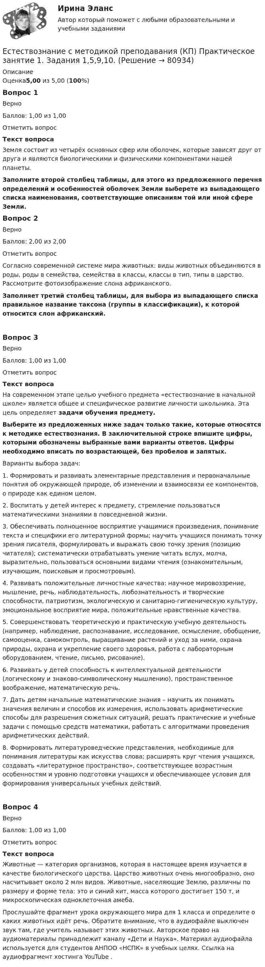      
            Описание
            Оценка5,00 из 5,00 (100%)Вопрос 1ВерноБаллов: 1,00 из 1,00Отметить вопросТекст вопросаЗемля состоит из четырёх основных сфер или оболочек, которые зависят друг от друга и являются биологическими и физическими компонентами нашей планеты. Заполните второй столбец таблицы, для этого из предложенного перечня определений и особенностей оболочек Земли выберете из выпадающего списка наименования, соответствующие описаниям той или иной сфере Земли.Вопрос 2ВерноБаллов: 2,00 из 2,00Отметить вопросСогласно современной системе мира животных: виды животных объединяются в роды, роды в семейства, семейства в классы, классы в тип, типы в царство. Рассмотрите фотоизображение слона африканского.Заполняет третий столбец таблицы, для выбора из выпадающего списка правильное название таксона (группы в классификации), к которой относится слон африканский.Вопрос 3ВерноБаллов: 1,00 из 1,00Отметить вопросТекст вопросаНа современном этапе целью учебного предмета «естествознание в начальной школе» является общее и специфическое развитие личности школьника. Эта цель определяет задачи обучения предмету.Выберите из предложенных ниже задач только такие, которые относятся к методике естествознания. В заключительной строке впишите цифры, которыми обозначены выбранные вами варианты ответов. Цифры необходимо вписать по возрастающей, без пробелов и запятых. Варианты выбора задач:1. Формировать и развивать элементарные представления и пер­воначальные понятия об окружающей природе, об изменении и вза­имосвязи ее компонентов, о природе как едином целом.2.  Воспитать у детей интерес к предмету, стремление пользоваться математическими знаниями в повседневной жизни.3. Обеспечивать полноценное восприятие учащимися произведения, понимание текста и специфики его литературной формы; научить учащихся понимать точку зрения писателя, формулировать и выражать свою точку зрения (позицию читателя); систематически отрабатывать умение читать вслух, молча, выразительно, пользоваться основными видами чтения (ознакомительным, изучающим, поисковым и просмотровым).4. Развивать положительные личностные качества: научное мировоззрение, мышление, речь, наблюдательность, любознательность и творческие способности, патриотизм, экологическую и санитарно-гигиеническую культуру, эмоциональное восприятие мира, положительные нравственные качества.5. Совершенствовать теоретическую и практическую учебную дея­тельность (например, наблюдение, распознавание, исследование, осмысление, обобщение, самооценка, самоконтроль, выращивание растений и уход за ними, охрана природы, охрана и укрепление своего здоровья, работа с лабораторным оборудованием, чтение, письмо, рисование).6. Развивать у детей способность к интеллектуальной деятельности (логическому и знаково-символическому мышлению), пространственное воображение, математическую речь.7.  Дать детям начальные математические знания – научить их понимать значения величин и способов их измерения, использовать арифметические способы для разрешения сюжетных ситуаций, решать практические и учебные задачи с помощью средств математики, работать с алгоритмами проведения арифметических действий.8. Формировать литературоведческие представления, необходимые для понимания литературы как искусства слова; расширять круг чтения учащихся, создавать «литературное пространство», соответствующее возрастным особенностям и уровню подготовки учащихся и обеспечивающее условия для формирования универсальных учебных действий.Вопрос 4ВерноБаллов: 1,00 из 1,00Отметить вопросТекст вопросаЖивотные — категория организмов, которая в настоящее время изучается в качестве биологического царства. Царство животных очень многообразно, оно насчитывает около 2 млн видов. Животные, населяющие Землю, различны по размеру и форме тела: это и синий кит, масса которого достигает 150 т, и микроскопическая одноклеточная амеба.Прослушайте фрагмент урока окружающего мира для 1 класса и определите о каких животных идёт речь. Обратите внимание, что в аудиофайле выключен звук там, где учитель называет этих животных. Авторское право на аудиоматериалы принадлежит каналу «Дети и Наука». Материал аудиофайла используется для студентов АНПОО «НСПК» в учебных целях. Ссылка на аудиофрагмент хостинга YouTubе .   
            
            
            Естествознание с методикой преподавания (КП) Комплексное задание.Естествознание с методикой преподавания (КП) Практическое занятие 1. Задания 1,5,9,10.Естествознание с методикой преподавания (КП). Тест 1.Естествознание с методикой преподавания (КП) Тестовые вопросы к разделу 2.Естествознание с методикой преподавания НСПК ПНК Тестовые вопросы к разделу 1Естествознание с методикой преподавания НСПК ПНК Тестовые вопросы к разделу 2Естествознание с методикой преподавания (ПНК)естествознание методикаЕстествознание ОСЭКЕстествознание (ответы к экзамену Синергия) Естествознание Практическое занятие 1. Задание 2 НСПКЕстествознание Практическое занятие 1. Задание 3 НспкЕстествознание Практическое занятие 2. Задание 10Естествознание Практическое занятие 3 (1 семестр)
